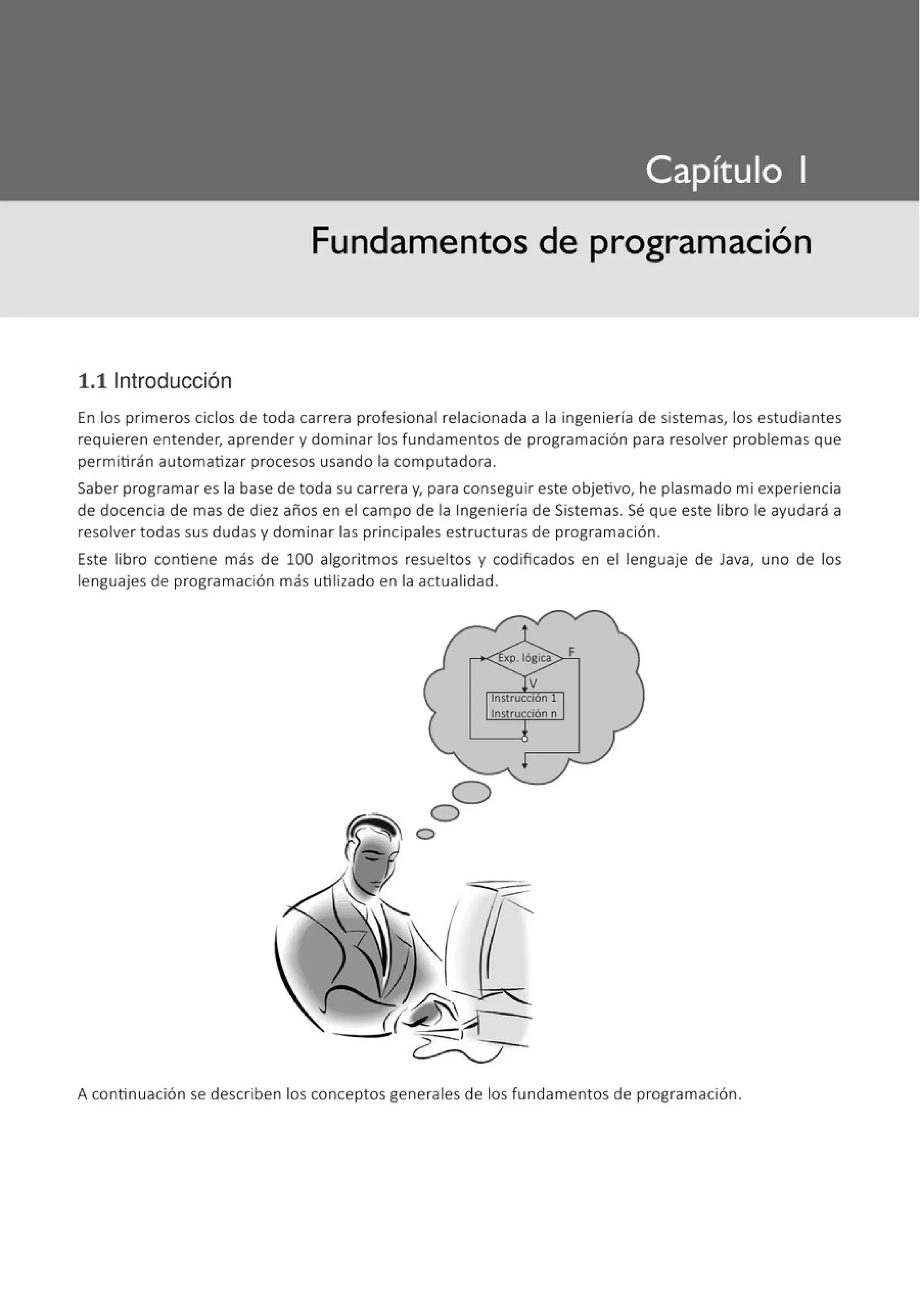 Fundamentos de programación
1.11ntroducción
En los primeros ciclos de toda carrera profesional relacionada a la ingeniería de sistemas, los estudiantes
requieren entender, aprender y dominar los fundamentos de programación para resolver problemas que
permitirán automatizar procesos usando la computadora.
Saber programar es la base de toda su carrera y, para conseguir este objetivo, he plasmado mi experiencia
de docencia de mas de diez años en el campo de la Ingeniería de Sistemas. Sé que este libro le ayudará a
resolver todas sus dudas y dominar las principales estructuras de programación.
Este libro contiene más de 100 algoritmos resueltos y codificados en el lenguaje de Java, uno de los
lenguajes de programación más utilizado en la actualidad.
A continuación se describen los conceptos generales de los fundamentos de programación.
 