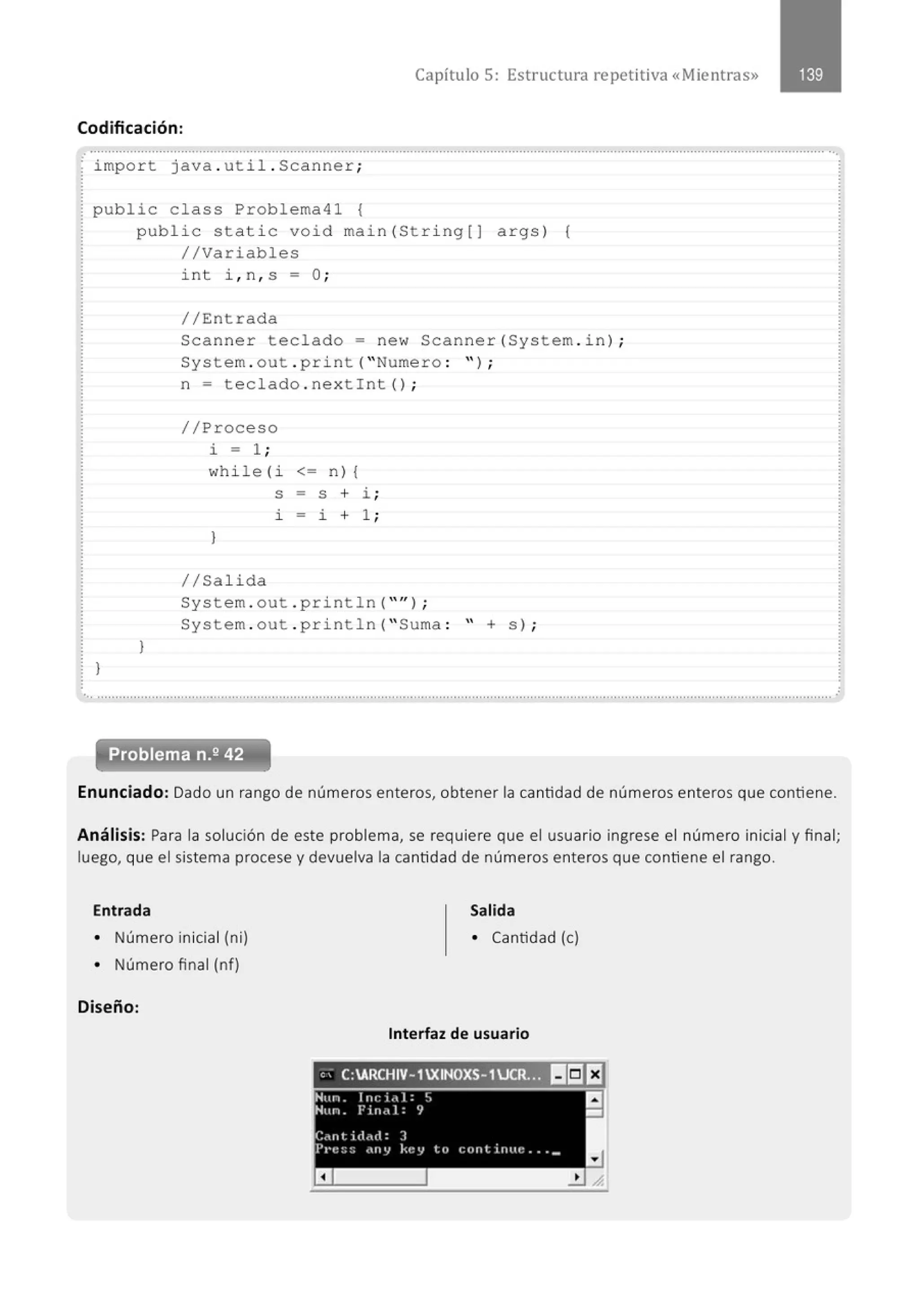 Capítulo 5: Estructura re petitiva «Mientras»
Codificación:
.. .......................................................................................................................................................................................................... ...
import java . util . Scanner;
public class Problema41 {
}
public stati c void main (Stri ng[J args) {
//Variables
)
int i , n , s; O;
//Entrada
Scanner teclado ; new Scanner(System . in );
System . out . print( "Numero : " ) ;
n; t eclado . nex tint ();
//Proceso
i ; 1 ;
while(i <; n) {
)
1/Salida
S = S + i ;
i - i + 1 ;
System . out . println( "" ) ;
System . out . println( " Suma : '' + s) ;
..............................................................................................................................................................................................................
Problema n.2 42
Enunciado: Dado un rango de números enteros, obtener la cantidad de números enteros que contiene.
Análisis: Para la solución de este problema, se requiere que el usuario ingrese el número inicial y final;
luego, que el sistema procese y devuelva la cantidad de números enteros que contiene el rango.
Entrada Salida
• Número inicial (ni) • Cantidad (e)
• Número final (nf)
Diseño:
Interfaz de usuario
e' C:ARCHIV-1XINOXS-1JCR.'~ IIri]I:J
 