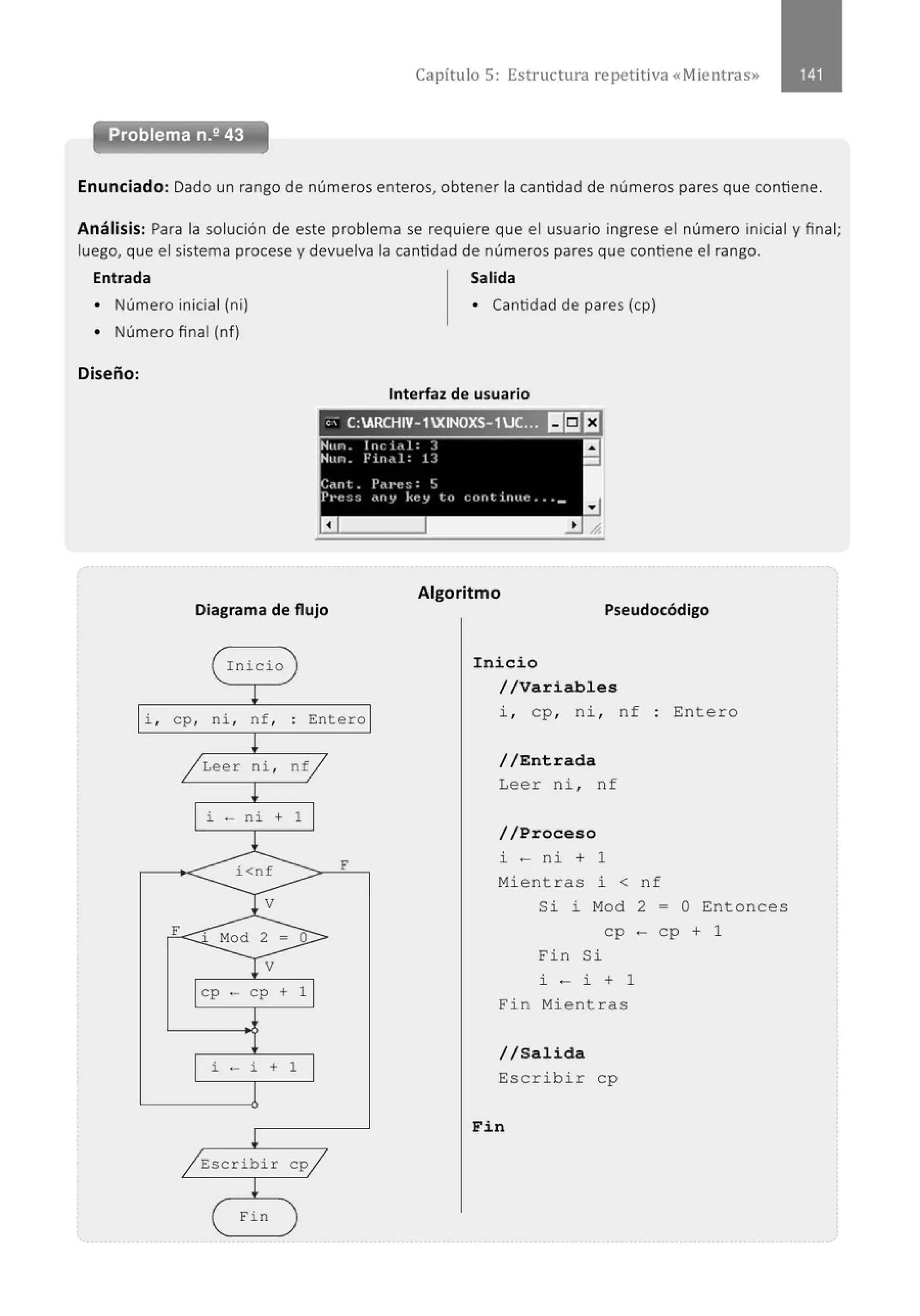 Capítulo 5: Estructura repetitiva «Mientras»
Enunciado: Dado un rango de números enteros, obtener la cantidad de números pares que contiene.
Análisis: Para la solución de este problema se requiere que el usuario ingrese el número inicial y final;
luego, que el sistema procese y devuelva la cantidad de números pares que contiene el rango.
Entrada Salida
• Número inicial (ni) • Cantidad de pares (cp)
• Número final (nf)
Diseño:
Interfaz de usuario
"- C:ARCHIV-1XINOXS-1UC.~ ~eEJ
Algoritmo
Diagrama de flujo Pseudocódigo
( I nicio
!
i , cp, ni , nf,
~
/ Leer ni ,
!
i - ni +
l
i<nf
V
F Mod 2 =
V
cp - cp +
i - i +
!
/ Escribir
( Fi n
)
. Entero
.
ntj
1
F
o
1
1
cp/
)
Inicio
//Variables
i , cp, ni , nf : Entero
//Entrada
Leer ni, nf
//Proceso
i - ni + 1
Mi e nt r as J. < n f
Si i M
od 2 - O Entonces
cp - cp + 1
Fin Si
i - i + 1
Fin Mient r as
//Salida
Escrib i r cp
Fin
 