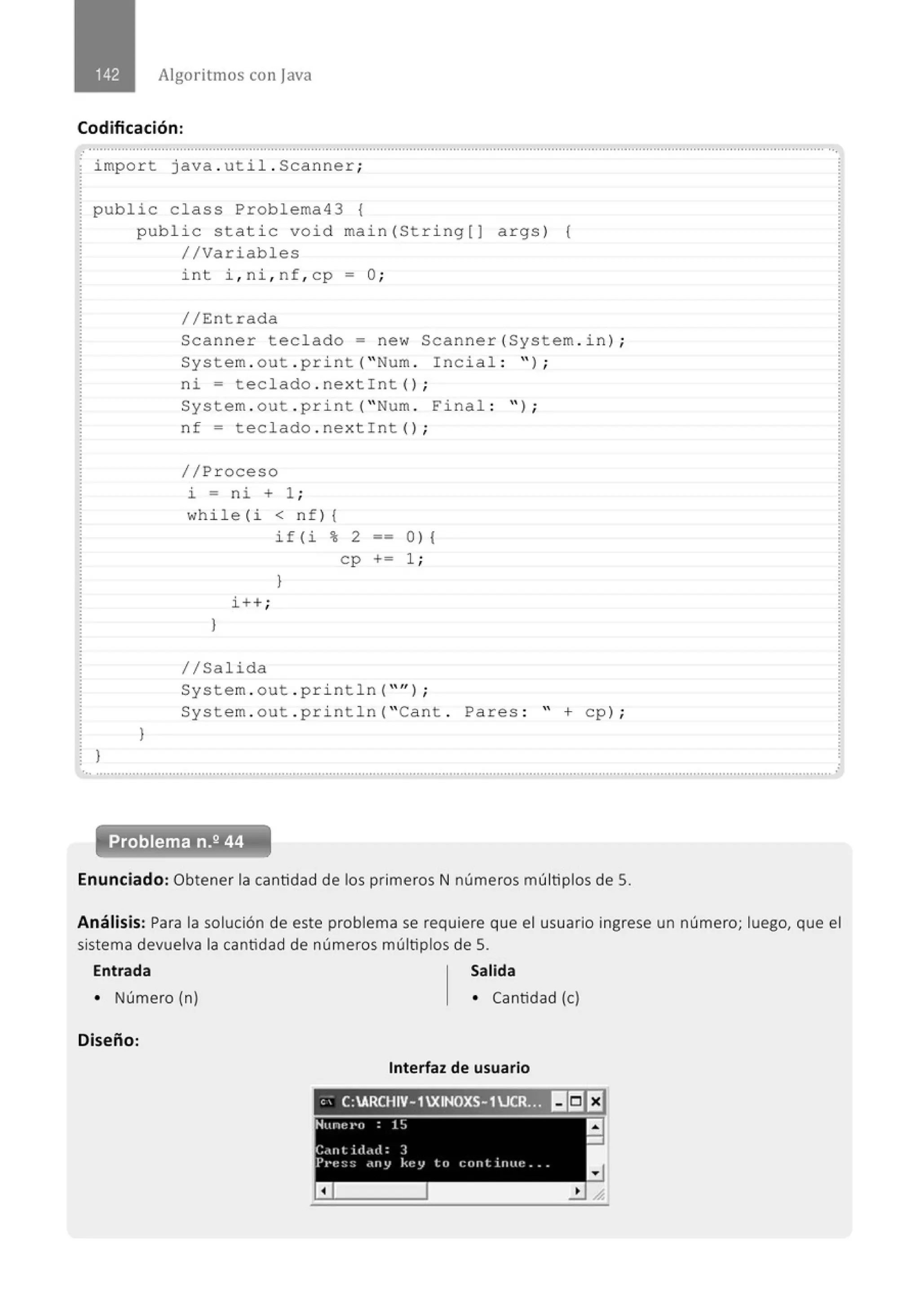 Algoritmos con j ava
Codificación:
.............................................................." .............................................................................................................................................
.
impo r t java . uti l . Scanner ;
public cla ss Problema43 {
public stati c void main(St ri ng[J args ) {
//Variabl es
}
}
int i , ni, nf, cp - O;
//Entrada
Scanne r teclado = ne w Scanner (System . i n) ;
System . out . p ri nt ("Num . Inc i al : " ) ;
ni = t eclado . nex t!nt () ;
System . out . p ri nt ("Num . Fina l : " ) ;
n f = t eclado . nextint () ;
//Pr oceso
i = ni + 1 ;
while (i < n f ) 1
if(i % 2 o ) 1
c p += 1 ;
}
i++ ;
}
1/Salida
System . out . p ri nt l n (" '' ) ;
System . out . pri ntln ("Cant . Pares : " + cp ) ;
... .......................................................................................................................................................................................................... .
Enunciado: Obtener la cantidad de los primeros N números múltiplos de S.
Análisis: Para la solución de este problema se requiere que el usuario ingrese un número; luego, que el
sistema devuelva la cantidad de números múltiplos de S.
Entrada
• Número (n)
Diseño:
Salida
• Cantidad (e)
Interfaz de usuario
e' C:ARCHIV-1XINOXS-1UCR!:l!) lr:J E1
Hune ro 1!J a
-
C,lflt ill,nl: J
P1•e!;~; <lll'J kt~V to cont inue ..
a
 