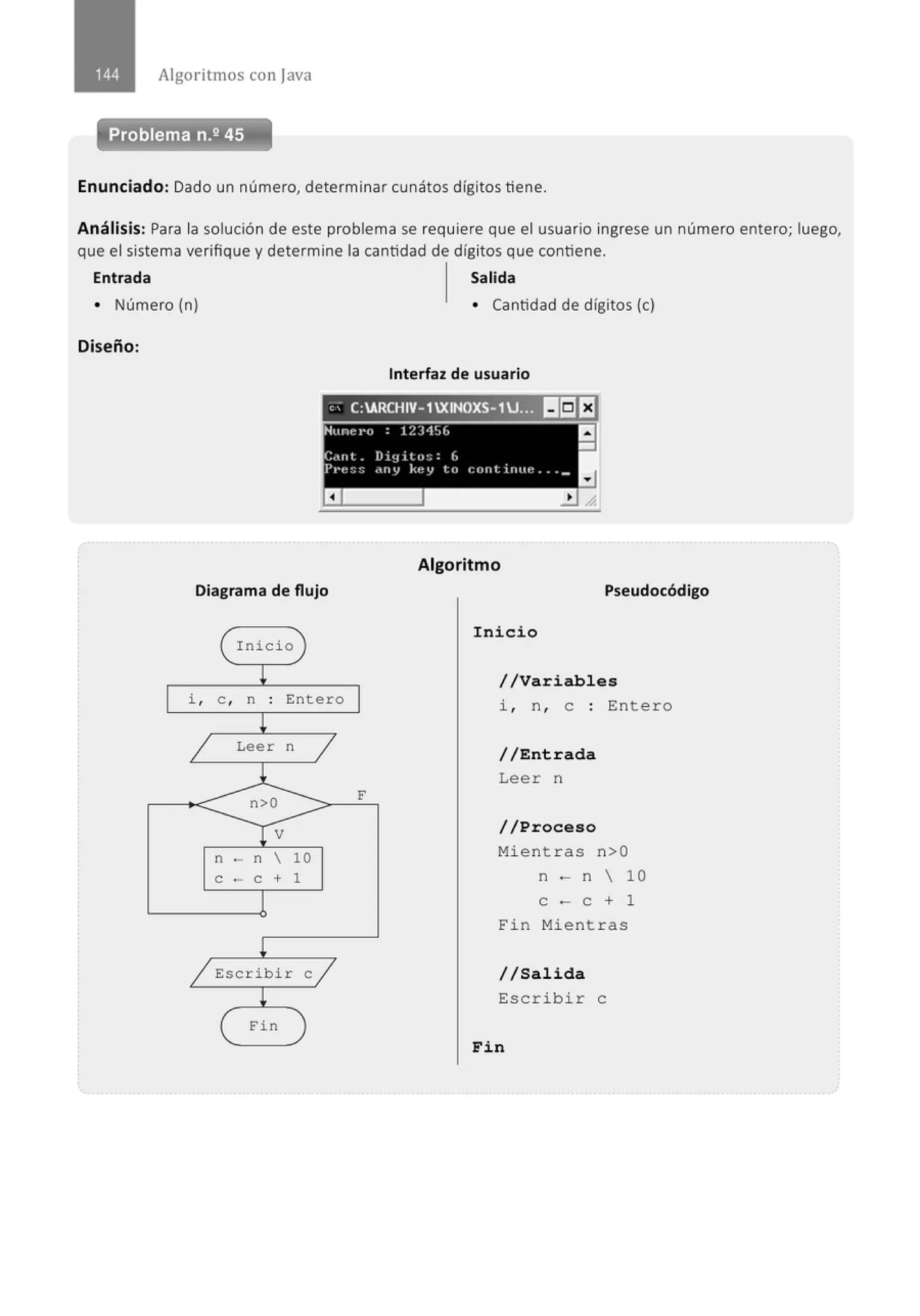 Algoritmos con java
Problema n.2 45
Enunciado: Dado un número, determinar cunátos dígitos tiene.
Análisis: Para la solución de este problema se requiere que el usuario ingrese un número entero; luego,
que el sistema verifique y determine la cantidad de dígitos que contiene.
Entrada Salida
• Número (n) • Cantidad de dígitos (e)
Diseño:
Interfaz de usuario
e; C:ARCHIV- 1XINOXS-1U... ~~El
Nuncl'O : 12)4!.,(. a
-
C.wt. Diy i tu:; : (,
Pt·e~;!; dny key to cnntinue ... _
a
Algoritmo
Diagrama de flujo Pseudocódigo
Inicio
i , e , n : Entero
Leer n
n - n  10
e - e + 1
Escr i bi r e
Fin
F
Inicio
//Variables
i , n , e : Entero
//Entrada
Leer n
//Proceso
Mi e nt r as n>O
n - n  10
e - e + 1
Fin Mient r as
//Salida
Escr ib i r e
Fin
 