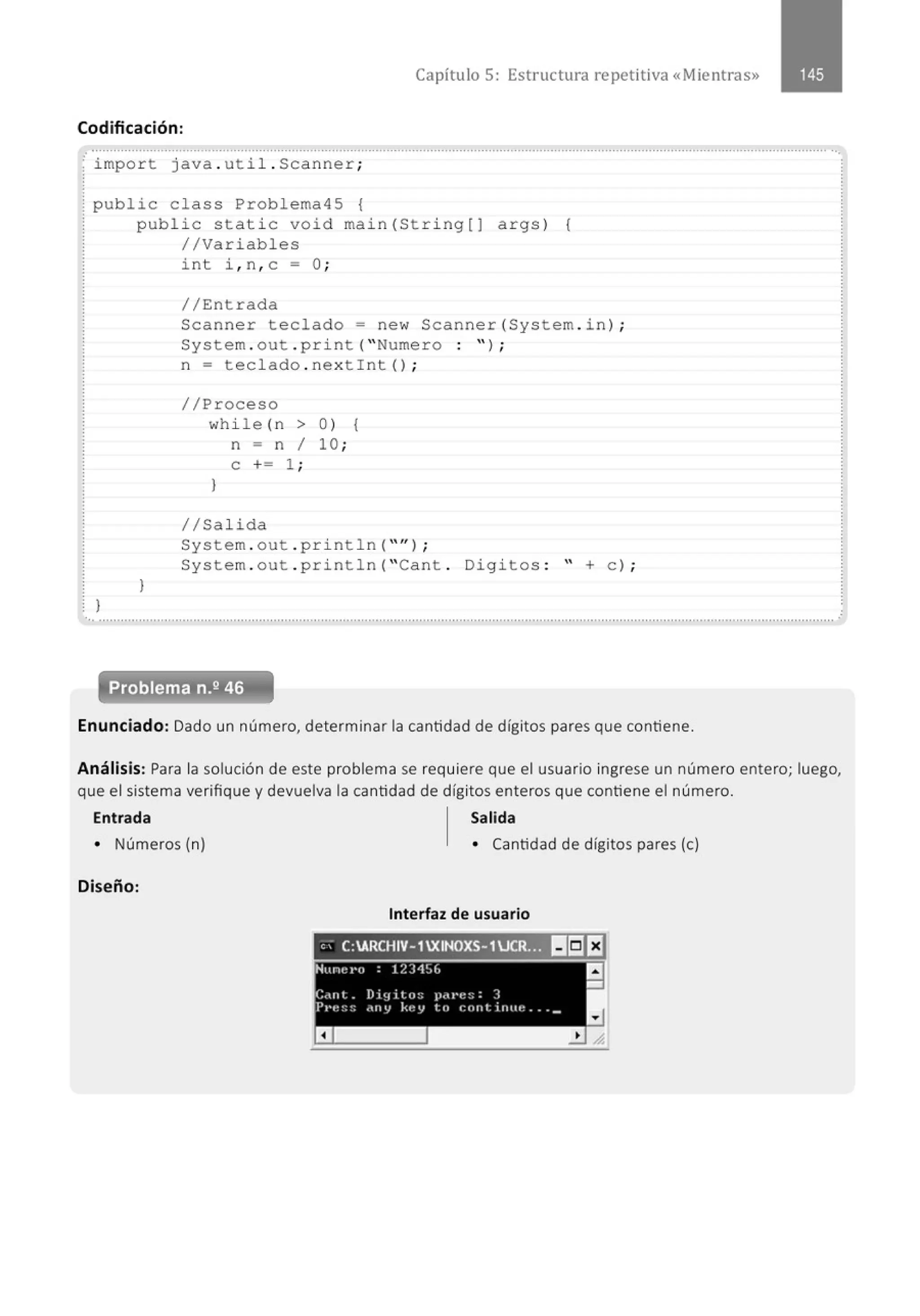 Capítulo 5: Estructura re petitiva «Mientras»
Codificación:
.. .......................................................................................................................................................................................................... ...
import java . util . Scanner;
public class Problema45 {
}
public static void main(String[J args) {
//Variables
}
int i , n , c =O ;
// Entrada
Scanner teclado= new Scanner(System . in ) ;
System . out . pr i nt( " Numero : " ) ;
n = teclado . nextint () ;
//Proceso
while (n > 0 ) {
n = n 1 10 ;
e += 1 ;
}
1/Salida
System . out . pr i ntln( " '' l ;
System . out . println( "Cant . Digitos : " +e ) ;
...........................................................................................................................................................................................................'
Enunciado: Dado un número, determinar la cantidad de dígitos pares que contiene.
.
Análisis: Para la solución de este problema se requiere que el usuario ingrese un número entero; luego,
que el sistema verifique y devuelva la cantidad de dígitos enteros que contiene el número.
Entrada Salida
• Números (n)
Diseño:
• Cantidad de dígitos pares (e)
Interfaz de usuario
'' C:ARCHIV- 1XINOXS-1JCR_!~~ ~IiJ El
Num:t·o : 12J1~6 a
-
C.Uit _ Di~1 i tu:; ¡~ou•1::;: J
P1·e~;:; ~ny key to cont inue .. __
a
 