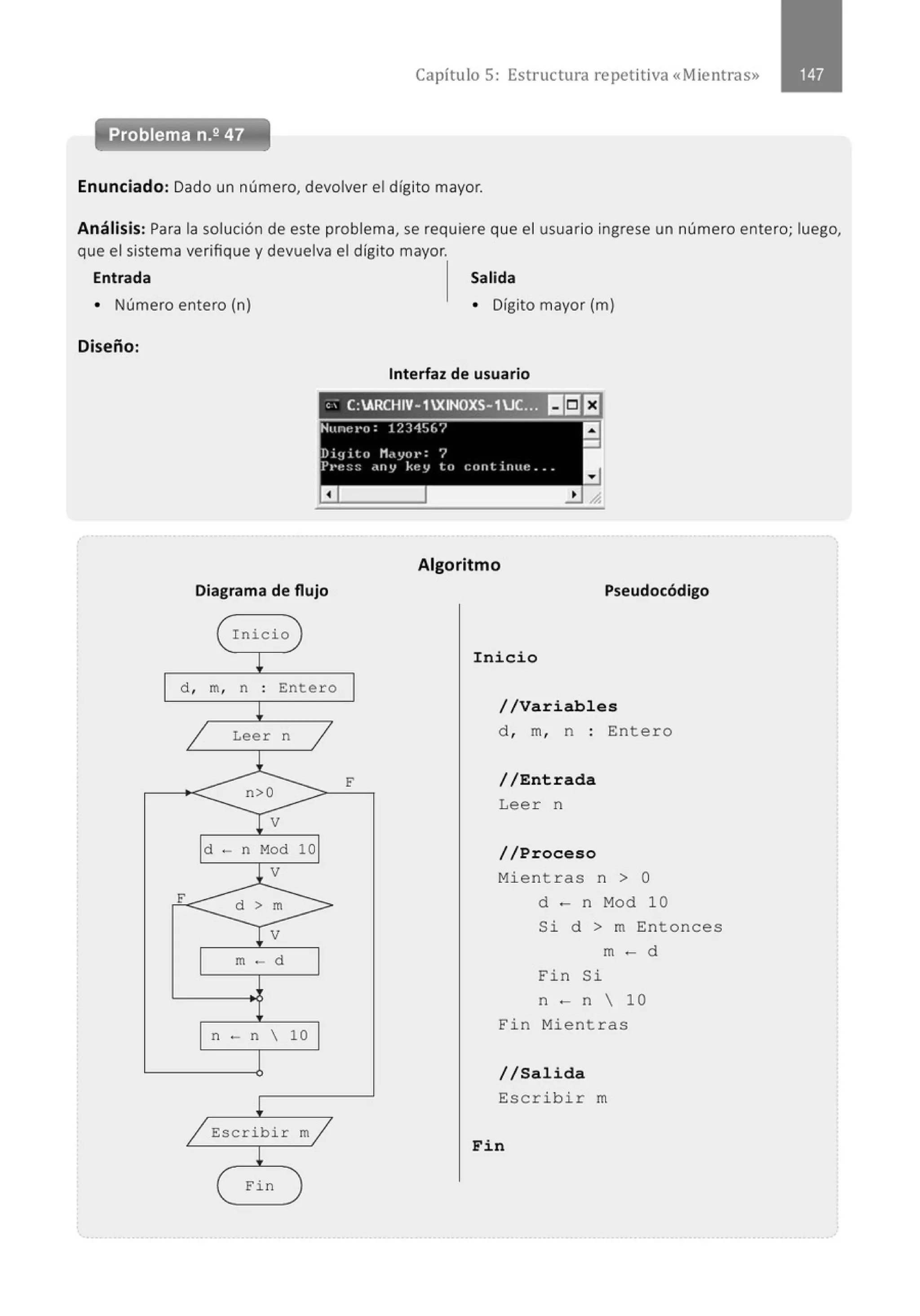 Capítulo 5: Estructura re petitiva «Mientras»
Problema n.2 47
Enunciado: Dado un número, devolver el dígito mayor.
Análisis: Para la solución de este problema, se requiere que el usuario ingrese un número entero; luego,
que el sistema verifique y devuelva el dígito mayor.
Entrada Salida
• Número entero (n) • Dígito mayor (m)
Diseño:
Interfaz de usuario
" . C:ARCHIV-1XINOXS- 1UC:}1 II!:JEI
Nunet•o: 12345(,7
a
-
Dig ito Mdyor: 7
Pt·t~:::: .tny kt~V lo cont iruu: ...
a
Algoritmo
Diagrama de flujo Pseudocódigo
Inicio
d , m, n Enter o
Lee r n
F
d - n 10
m - d
n - n  10
Escribir m
Fi n
Inicio
//Variables
d , m, n : Entero
//Entrada
Lee r n
//Proceso
Mientras n > O
d - n Mod 10
Si d > m Entonces
m- d
Fin Si
n - n  10
Fin Mient ras
//Salida
Escribir m
Fin
 