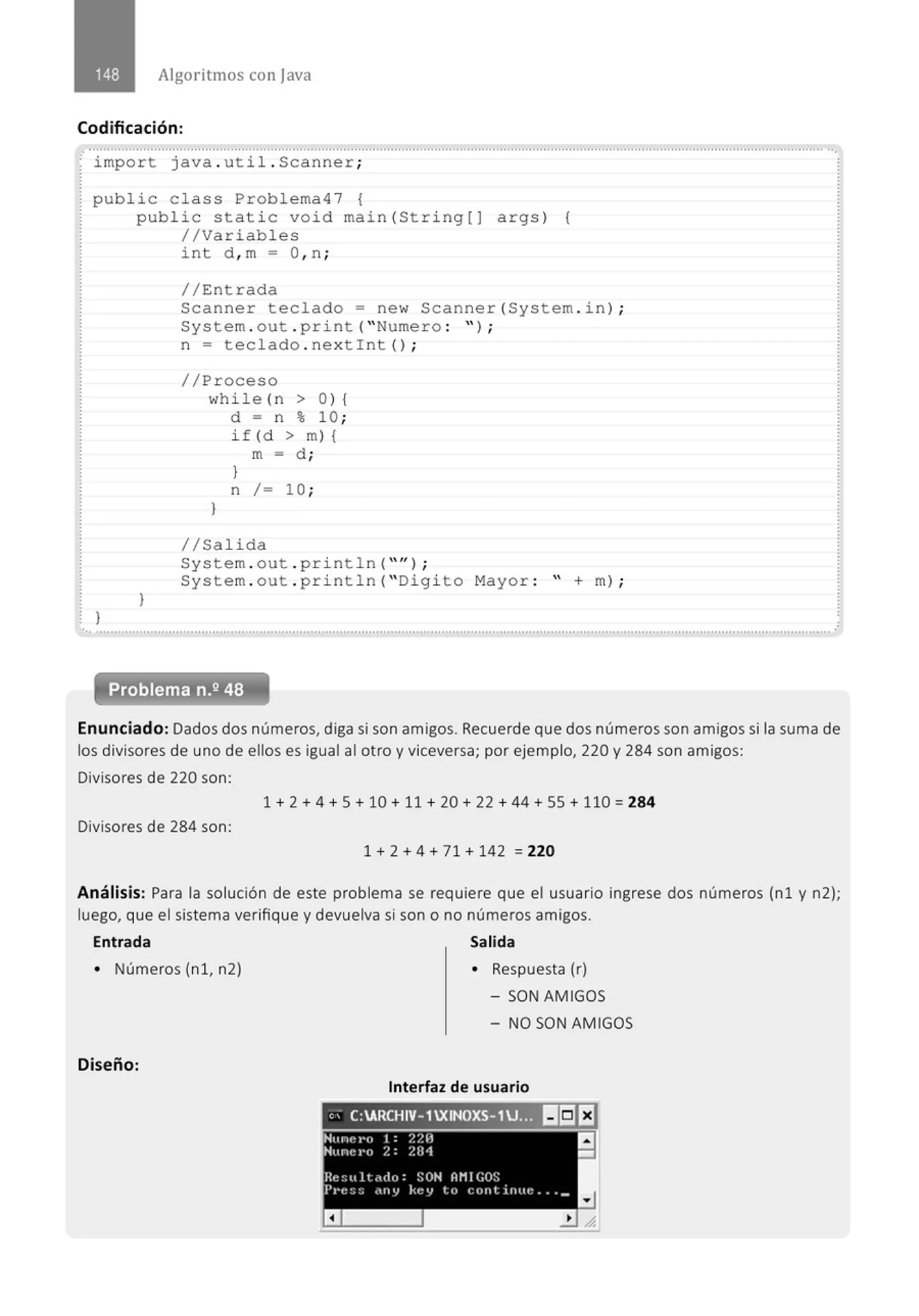 Algoritmos con java
Codificación:
.· ..........................................................................................................' .................................................................................................
import java . util . Scanner;
public c lass Problema47 {
}
public static void main(String[] args) {
//Variables
}
int d , m = O,n;
//Entrada
Scanner teclado = new Scanner(System . in) ;
System . out . pri nt ("Numero : " ) ;
n = tecl ado . nextint() ;
//Proceso
while (n > 0 ) {
d = n % 10 ;
if (d > m) {
m = d ;
)
n / = 10 ;
}
1/Salida
System . out . pr i nt1n( "'' ) ;
System . out . pri nt1n( " Digi to Mayor : " +m) ;
... .......................................................................................................................................................................................................... .
Enunciado: Dados dos números, diga si son amigos. Recuerde que dos números son amigos si la suma de
los divisores de uno de ellos es igual al otro y viceversa; por ejemplo, 220 y 284 son amigos:
Divisores de 220 son:
1 + 2 + 4 + 5 + 10 + 11 + 20 + 22 + 44 + 55 + 110 = 284
Divisores de 284 son:
1 + 2 + 4 + 71 + 142 =220
Análisis: Para la solución de este problema se requiere que el usuario ingrese dos números {n1 y n2);
luego, que el sistema verifique y devuelva si son o no números amigos.
Entrada Salida
• Números (n 1, n2)
Diseño:
• Respuesta (r)
- SON AMIGOS
- NO SON AMIGOS
Interfaz de usuario
" . C:ARCHIV- 1XINOXS- 1J.;~ 1151EJ
Hune J•o 1 : ~/.H
,Nune1•o 2: 284
Reott ltado: SON AMIGOS
I'J•t::;:; c'''V kt:v lll l:tlrttirtltc ••• _
a
a
-
 