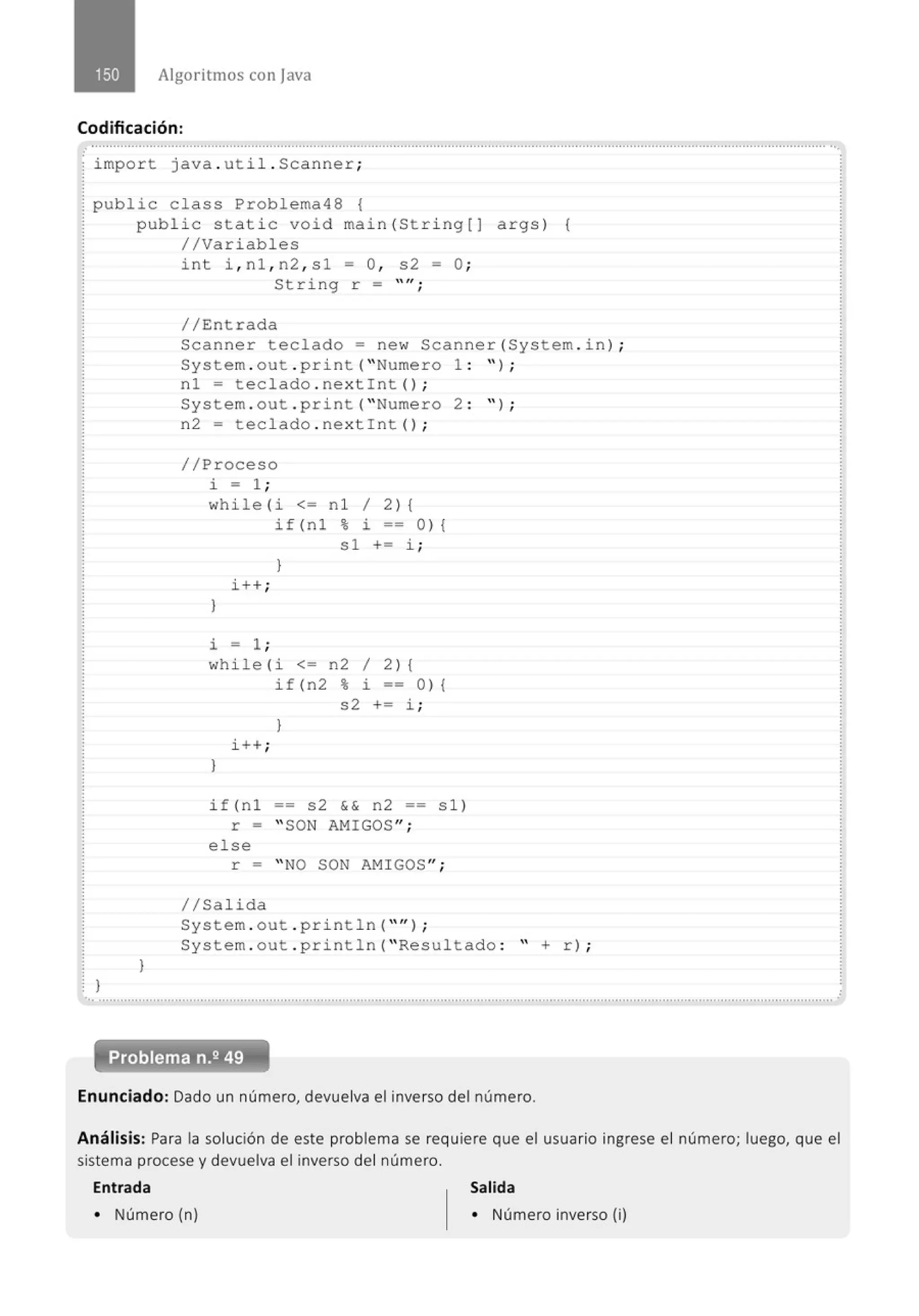 Algoritmos con java
Codificación:
...........................................................................................................................................................................................................'
~ import java . uti l. Scanner;
~ public class Problema48 {
~ public static void main(String[J
1 //Variables
int i , n1 , n2 , s1 =O ,
String r =
//Entrada
s2 = O;
lf ,
'
args) {
Scanner teclado= new Scanner(System . in) ;
System . out . print( " Numero 1 : " ) ;
}
}
n1 = teclado . nextint() ;
System . out . print( " Numero 2 :
n2 = teclado . nextint() ;
//Proceso
i = 1 ;
while (i <= nl 1 2) {
if (n 1 % i == O) {
s1 += i;
}
i++ ;
}
i = 1 ;
whi le (i <= n2 1 2) {
if (n 2 % i == O) {
s2 += i ;
}
i ++ ;
}
if(nl == s2 && n2 == sl)
r =
else
r =
1/Salida
" SON AMIGOS ";
" NO SON AMIGOS ";
 ) ;
System . out . pri ntln( "'' l ;
System . out . println( " Resultado : " + r) ;
.. ..........................................................................................................................................................................................................
Enunciado: Dado un número, devuelva el inverso del número.
.
Análisis: Para la solución de este problema se requiere que el usuario ingrese el número; luego, que el
sistema procese y devuelva el inverso del número.
Entrada Salida
• Número (n) • Número inverso (i)
 