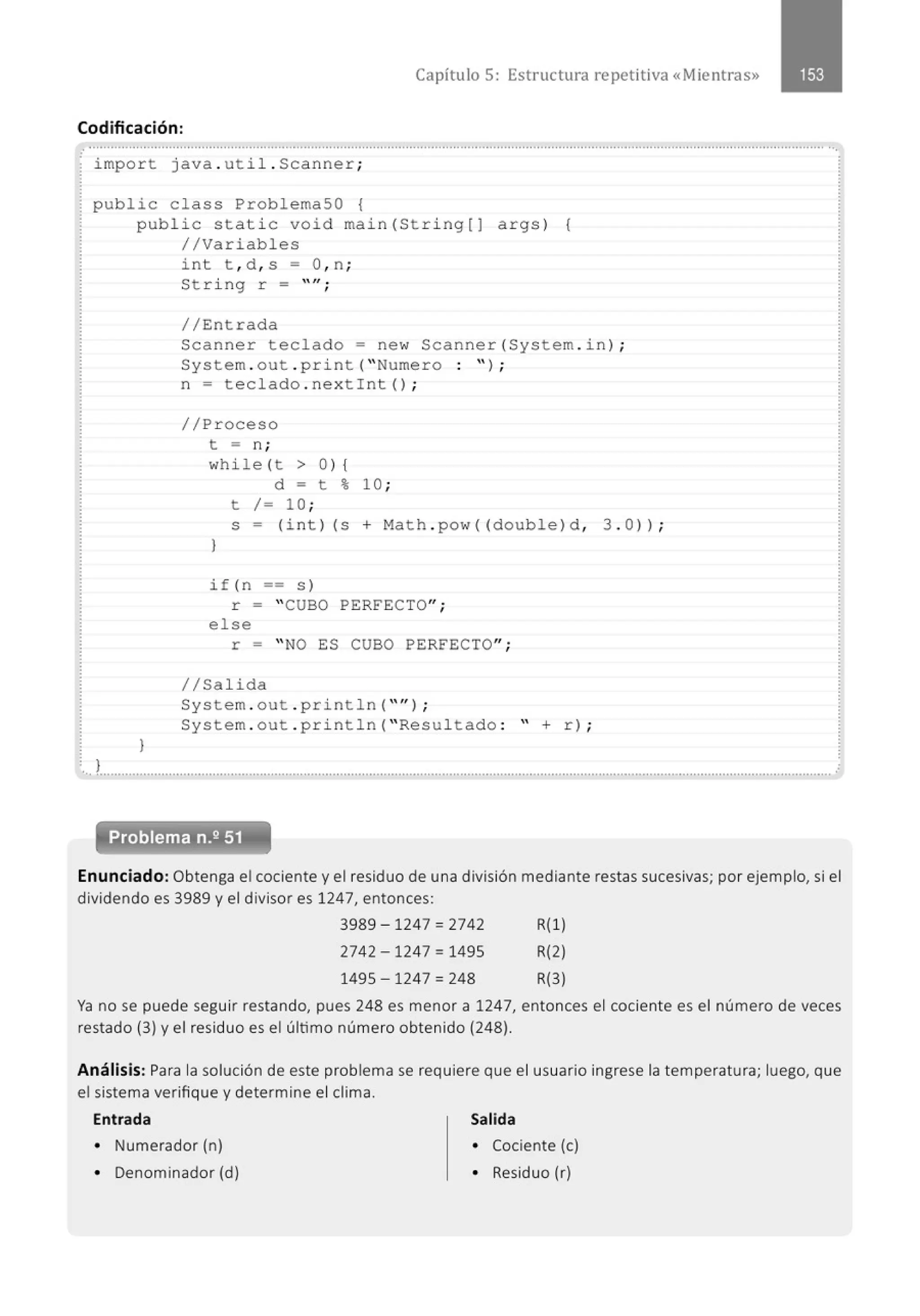 Capítulo 5: Estructura re petitiva «Mientras»
Codificación:
.......................................................................................................................................................................................................... ··.
impo r t java . ut i l . Scan ner ;
publi c class ProblemaSO {
public stati c void mai n (St ri ng[J args ) {
/ /Variables
l
int t , d , s = O, n ;
St ri ng r = "";
//En t rada
Scanne r teclado = new Scanner (System . i n) ;
System . out . pri nt ("Numero : ");
n = t e clado . nex tint ( ) ;
//Pr oceso
t = n ;
whi le (t > 0 ) {
}
d = t % 10 ;
t / = 10 ;
s = (i n t ) (s + Math . pow (( double ) d , 3 . 0 )) ;
if ( n == s )
r = " CUBO PERFECTO";
e l se
r = " NO ES CUBO PERFECTO";
1/Salida
System . out . print ln ("" ) ;
System . out . p ri nt l n (" Resul tad o : " + r) ;
.'.!......................................................................................................................................................................................................... .
Enunciado: Obtenga el cociente y el residuo de una división mediante restas sucesivas; por ejemplo, si el
dividendo es 3989 y el divisor es 1247, entonces:
3989 - 1247 = 2742 R(l )
2742 - 1247 = 1495 R(2)
1495 - 1247 = 248 R(3)
Ya no se puede seguir restando, pues 248 es menor a 1247, entonces el cociente es el número de veces
restado (3) y el residuo es el último número obtenido (248).
Análisis: Para la solución de este problema se requiere que el usuario ingrese la temperatura; luego, que
el sistema verifique y determine el clima.
Entrada Salida
• Numerador (n) • Cociente (e)
• Denominador (d) • Residuo (r)
 