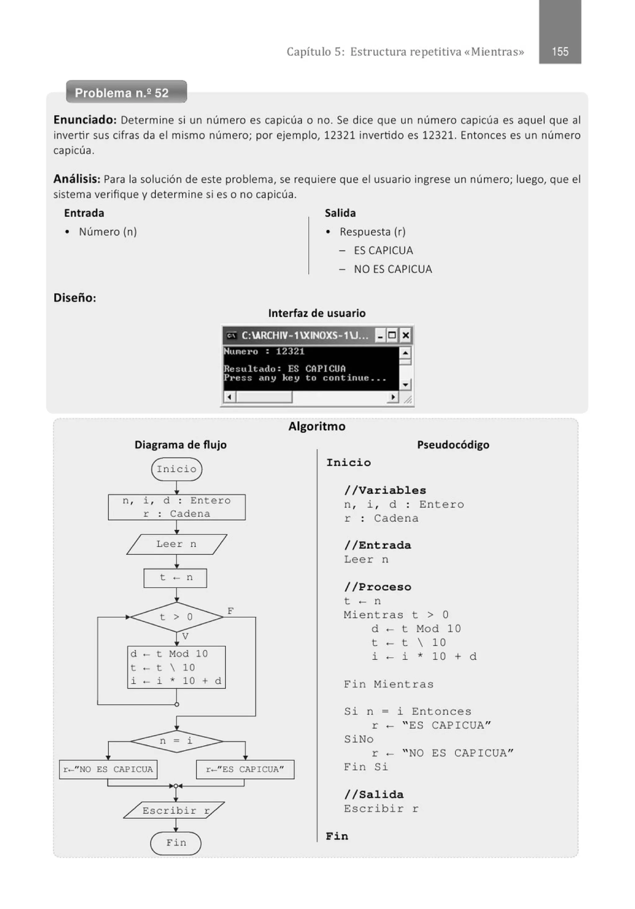 Capítulo 5: Estructura repetit iva «Mientras»
Enunciado: Determine si un número es capicúa o no. Se dice que un número capicúa es aquel que al
invertir sus cifras da el mismo número; por ejemplo, 12321 invertido es 12321. Entonces es un número
capicúa.
Análisis: Para la solución de este problema, se requiere que el usuario ingrese un número; luego, que el
sistema verifique y determine si es o no capicúa.
Entrada Salida
• Número (n) • Respuesta (r)
- ES CAPICUA
Diseño:
l r-" NO ES
- NO ES CAPICUA
Interfaz de usuario
' ; C:ARCHIV- 1XINOXS-1U... l!ilEJ
Algoritmo
Diagrama de flujo Pseudocódigo
Inicio
Inic.i.o
L //Variables
n , i , d . Entero
. n , i , d : Entero
r : Cadena
r . Cadena
.
¡
1 Leer n
1
¡
t - n
l
t > o F
1V
d - t Mod 10
t - t  10
i - i * 10 + d
1
l
n i
CAPICUA 1
1
r-"ES CAPI CUA" 1
l
/ Escribir ;/
L
eFin
//Entrada
Lee r n
//Proceso
t - n
Mientras t > O
d - t Mod 10
t - t  10
i - i * 10 + d
Fi n Mient r as
Si n = i Entonces
r - " ES CAPICUA"
Si No
r - " NO ES CAP I CUA"
Fin Si
//Sal.i.da
Escribir r
F.i.n
 