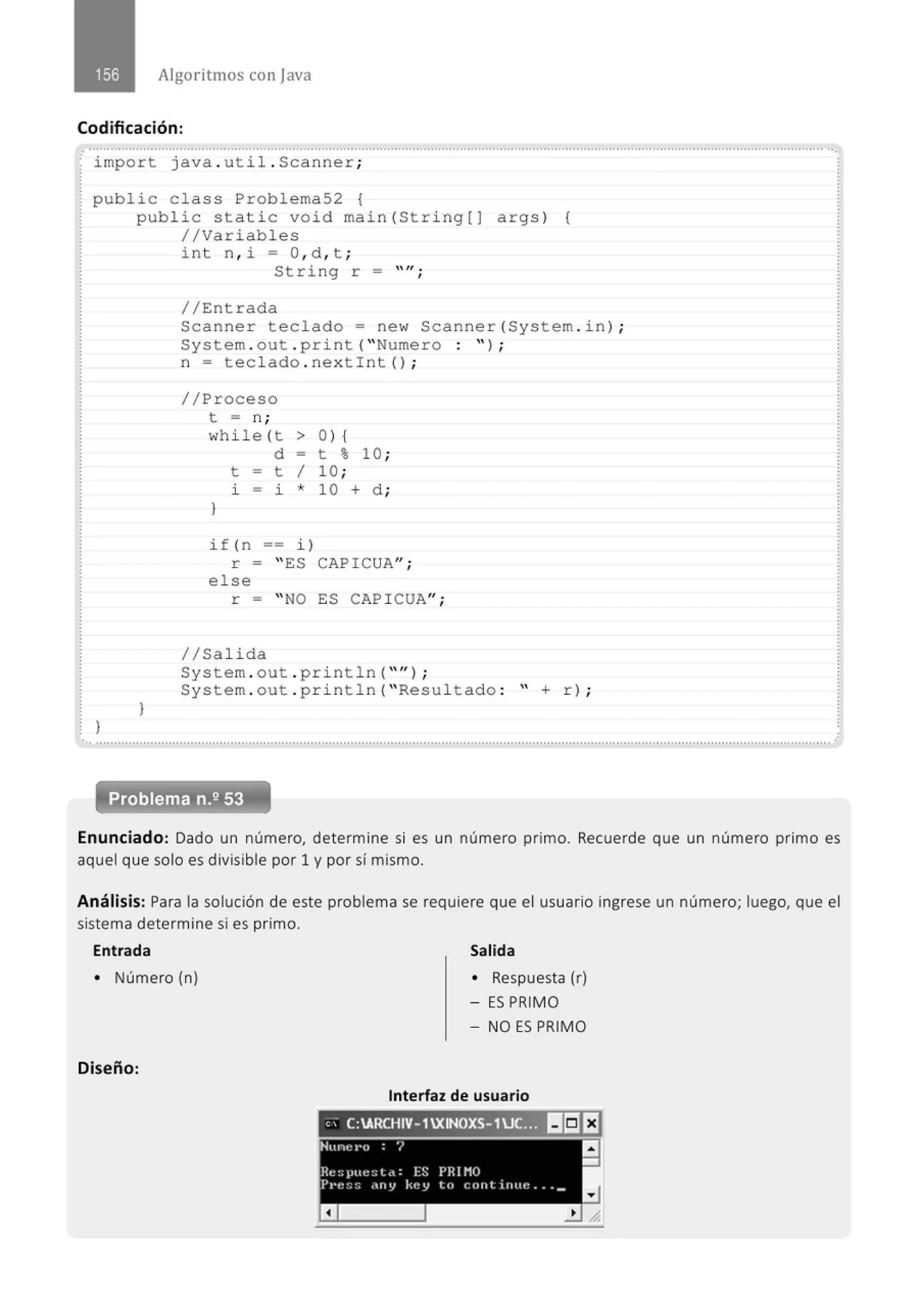 Algoritmos con java
Codificación:
import java . util . Scanner;
public c lass Problema52 {
}
public static void main (String(J args) (
//Variables
}
int n , i = O, d , t ;
String r =
//Entrada
 lf •
'
Scanne r teclado= new Scanner(System . in) ;
System . out . pr i nt( "Nume r o : " ) ;
n = teclado . nextin t() ;
//Pr oceso
t = n ;
whi le (t > 0 ) {
}
d - t % 10 ;
t - t 1 10 ;
l. - i * 10 + d ;
if(n == i)
r = " ES CAPICUA";
else
r = " NO ES CAPICUA" ;
1/Salida
System . out . println( "'') ;
System . out . pr i ntln( " Resultado : " + r) ;
Problema n.2 53
Enunciado: Dado un número, determine si es un número primo. Recuerde que un número primo es
aquel que solo es divisible por 1 y por sí mismo.
Análisis: Para la solución de este problema se requiere que el usuario ingrese un número; luego, que el
sistema determine si es primo.
Entrada
• Número (n)
Diseño:
Salida
• Respuesta (r)
- ES PRIMO
- NO ES PRIMO
Interfaz de usuario
"- C:ARCHIV- 1XINOXS- 1U
_S3 11!:Jt1
 