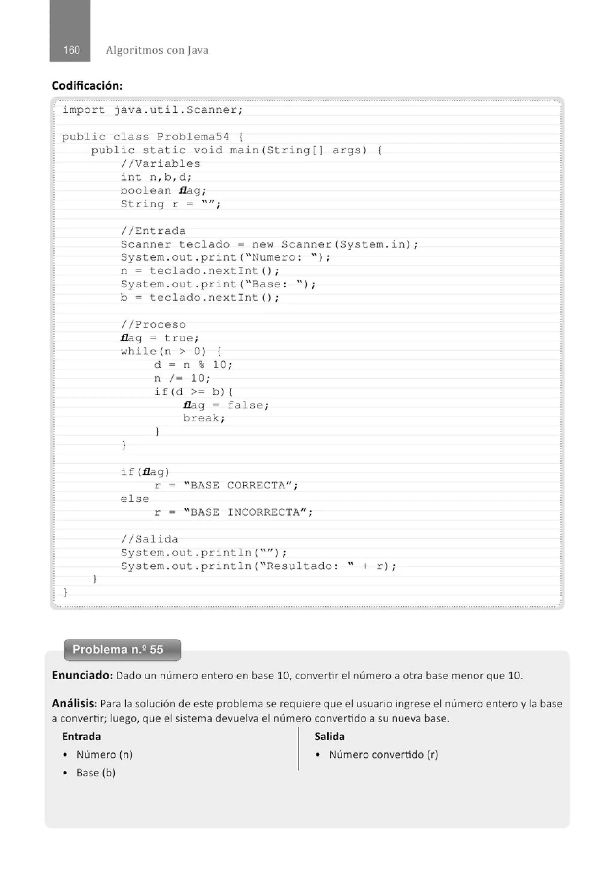 Algoritmos con java
Codificación:
impo r t java . uti l . Scan ner ;
public class Problema54 {
}
public stat i c void main(St ri ng[J args) {
//Variables
}
int n , b , d ;
boolean flag ;
String r = "";
//Entrada
Scanner teclado= new Scanner (System . i n) ;
System . out . print( " Numero : '' ) ;
n = tecl ado . n e xtint ();
System . out . print( " Base : " ) ;
b = t eclado . nex t int() ;
//Pr oceso
flag = true ;
wh i l e (n > 0) {
}
d = n % 10 ;
n /= 10 ;
if (d >= b ) {
}
flag = false ;
break;
if (flag)
r = " BASE CORRECTA";
else
r = " BASE INCORRECTA'';
1/Salida
System . out . println( "" J ;
System . out . pr i ntln( " Resul tado : " + r) ;
'• ............................................................................................' ..............................................................................................................
Problema n.2 55
Enunciado: Dado un número entero en base 10, convertir el número a otra base menor que 10.
Análisis: Para la solución de este problema se requiere que el usuario ingrese el número entero y la base
a convertir; luego, que el sistema devuelva el número convertido a su nueva base.
Entrada Salida
• Número (n) • Número convertido (r)
• Base (b)
 