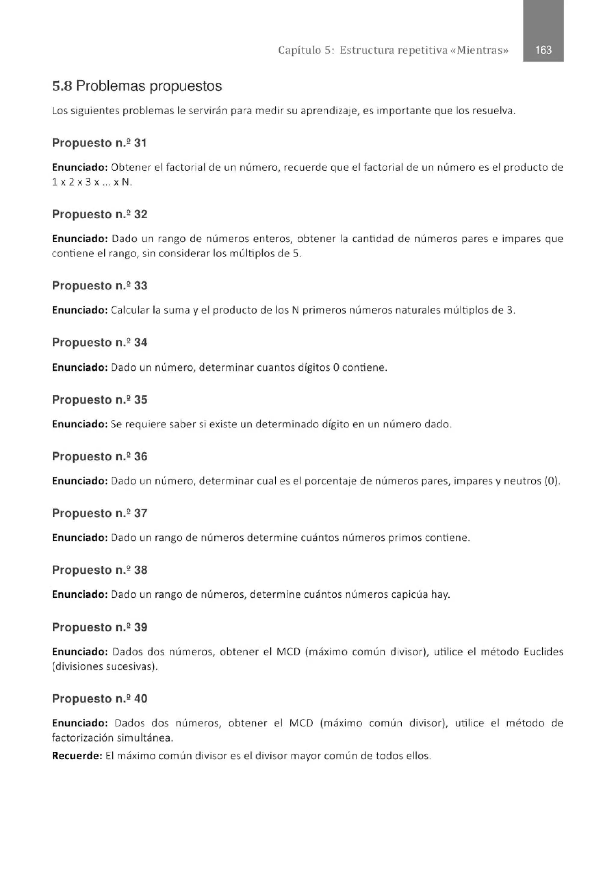 Capítulo 5: Estructura repetitiva «Mientras»
5.8 Problemas propuestos
Los siguientes problemas le servirán para medir su aprendizaje, es importante que los resuelva.
Propuesto n.º 31
Enunciado: Obtener el factorial de un número, recuerde que el factorial de un número es el producto de
1 X 2 X 3 X .. . X N.
Propuesto n.2 32
Enunciado: Dado un rango de números enteros, obtener la cantidad de números pares e impares que
contiene el rango, sin considerar los múltiplos de 5.
Propuesto n.2 33
Enunciado: Calcular la suma y el producto de los N primeros números naturales múltiplos de 3.
Propuesto n.2 34
Enunciado: Dado un número, determinar cuantos dígitos Ocontiene.
Propuesto n.235
Enunciado: Se requiere saber si existe un determinado dígito en un número dado.
Propuesto n.236
Enunciado: Dado un número, determinar cual es el porcentaje de números pares, impares y neutros (O).
Propuesto n.2 37
Enunciado: Dado un rango de números determine cuántos números primos contiene.
Propuesto n.2 38
Enunciado: Dado un rango de números, determine cuántos números capicúa hay.
Propuesto n.º 39
Enunciado: Dados dos números, obtener el MCD (máximo común divisor), utilice el método Euclides
(divisiones sucesivas).
Propuesto n.2 40
Enunciado: Dados dos números, obtener el MCD (máximo común divisor), utilice el método de
factorización simultánea.
Recuerde: El máximo común divisor es el divisor mayor común de todos ellos.
 