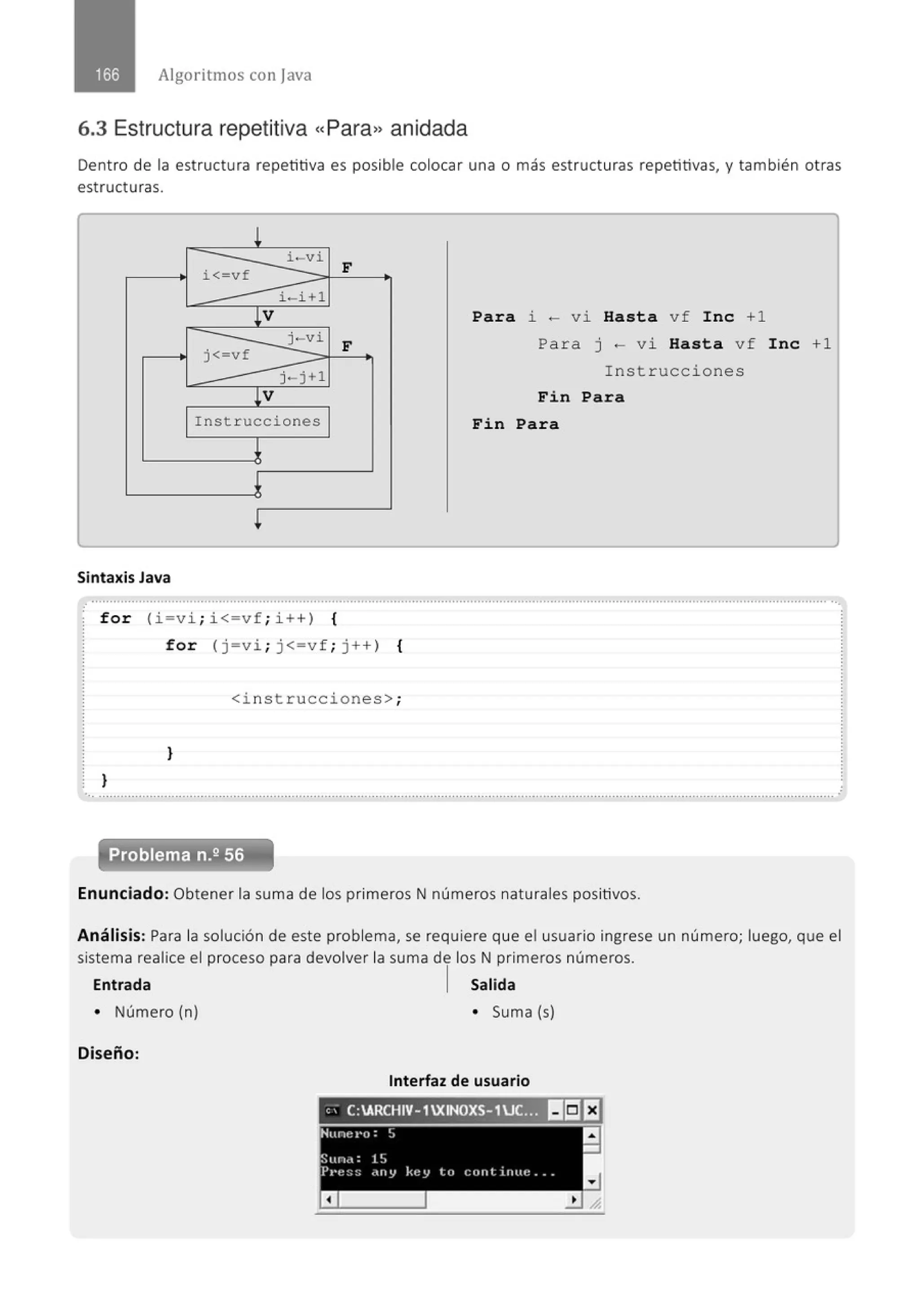 Algoritmos con java
6.3 Estructura repetitiva «Para» anidada
Dent ro de la estructura repetitiva es posible colocar una o más estructuras repetitivas, y también otras
estructuras.
!
i < vf
i-v i
F
i - i +l
!V
j-vi
F
j<-vf
j-j+l
lV
Instrucciones
~
l
Sintaxis Java
for ( i=v i ; i<=vf; i ++) {
for (j=vi ; j<=vf ; j++) {
<instrucciones>;
}
}
Para i ~ v i Hasta vf Inc +1
Para j - vi Hasta vf Inc +1
Instruccione s
Fin Para
Fin Para
... ...........................................................................................................................................................................................................
Enunciado: Obtener la suma de los primeros N números naturales positivos.
Análisis: Para la solución de este problema, se requiere que el usuario ingrese un número; luego, que el
sistema realice el proceso para devolver la suma de los N primeros números.
Entrada 1 Salida
• Número (n) • Suma (s)
Diseño:
Interfaz de usuario
 