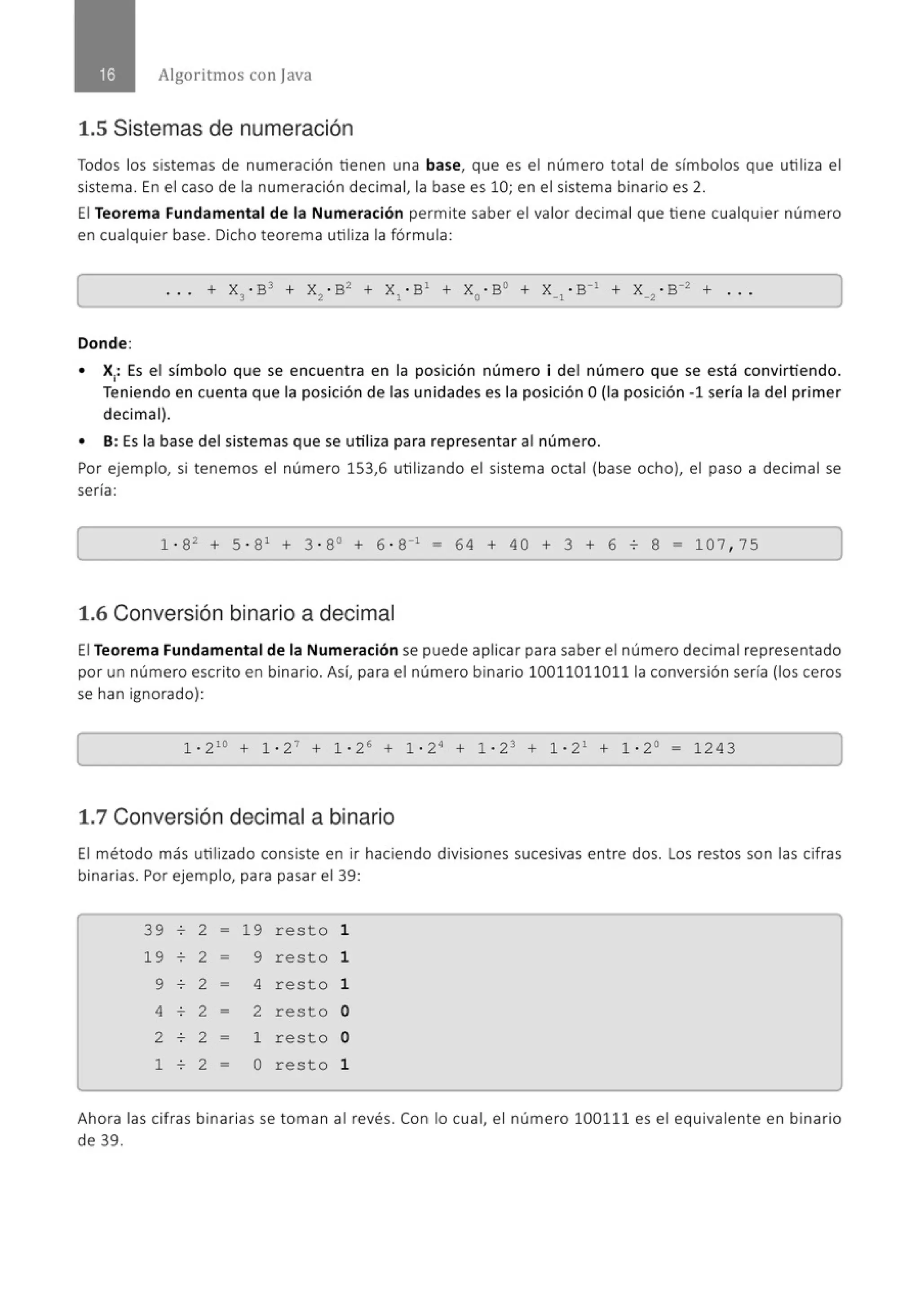 Algoritmos con java
1.5 Sistemas de numeración
Todos los sistemas de numeración tienen una base, que es el número total de símbolos que utiliza el
sistema. En el caso de la numeración decimal, la base es 10; en el sistema binario es 2.
El Teorema Fundamental de la Numeración permite saber el valor decimal que tiene cualquier número
en cualquier base. Dicho teorema utiliza la fórmula:
Donde:
• X1
: Es el símbolo que se encuent ra en la posición número i del número que se está convirtiendo.
Teniendo en cuenta que la posición de las unidades es la posición O(la posición -1 sería la del primer
decimal).
• 8 : Es la base del sistemas que se utiliza para representar al número.
Por ejemplo, si tenemos el número 153,6 utilizando el sistema octal (base ocho), el paso a decimal se
sería:
1 · 82
+ 5 · 81
+ 3 · 8° + 6 · 8"1
- 64 + 40 + 3 + 6 o 8 = 107 , 75
1.6 Conversión binario a decimal
El Teorema Fundamental de la Numeración se puede aplicar para saber el número decimal representado
por un número escrito en binario. Así, para el número binario 100110110111a conversión sería (los ceros
se han ignorado):
1 · 210
+ 1 · 2 ' + 1 · 26
+ 1 · 2· + 1 · 23 + 1 · 2 1
+ 1 · 2° - 1243
1.7 Conversión decimal a binario
El método más utilizado consiste en ir haciendo divisiones sucesivas entre dos. Los restos son las cifras
binarias. Por ejemplo, para pasar el 39:
39 o 2 - 19 resto 1
19 o 2 - 9 resto 1
9 o 2 - 4 resto 1
4 o 2 - 2 resto o
2 o 2 - 1 resto o
1 o 2 - o resto 1
Ahora las cifras binarias se toman al revés. Con lo cual, el número 100111 es el equivalente en binario
de 39.
 