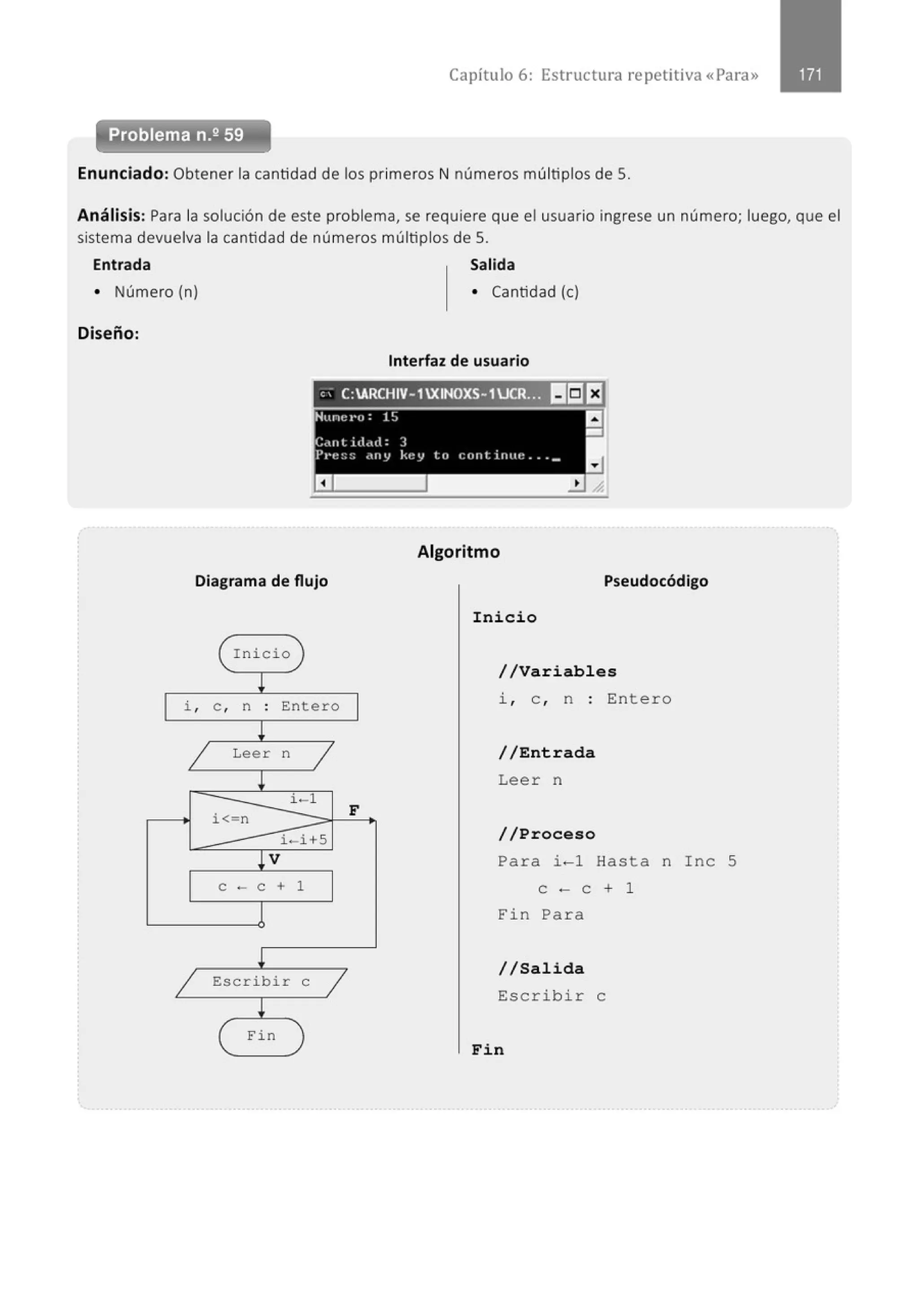 Capítulo 6: Estructura re petitiva «Para»
Problema n.2 59
Enunciado: Obtener la cantidad de los primeros N números múltiplos de S.
Análisis: Para la solución de este problema, se requiere que el usuario ingrese un número; luego, que el
sistema devuelva la cantidad de números múltiplos de S.
Entrada Salida
• Número (n) • Cantidad (e)
Diseño:
Interfaz de usuario
, ' C:ARCHIV-1XINOXS-1UCR.~ ~I5J l:f
Diagrama de flujo
Inicio
!
i , e , n . Entero
.
!
1 Leer n
1
!
i-1
i< n
i - i+S
!V
e - e + 1
l
!
1 Escribir e
1
!
Fin
F
Algoritmo
Pseudocódigo
Inicio
//Variables
i , e , n : Entero
//Entrada
Lee r n
//Proceso
Para i - 1 Hasta n Ine 5
e - e + 1
Fin Pa r a
//Salida
Escri b i r e
Fin
 