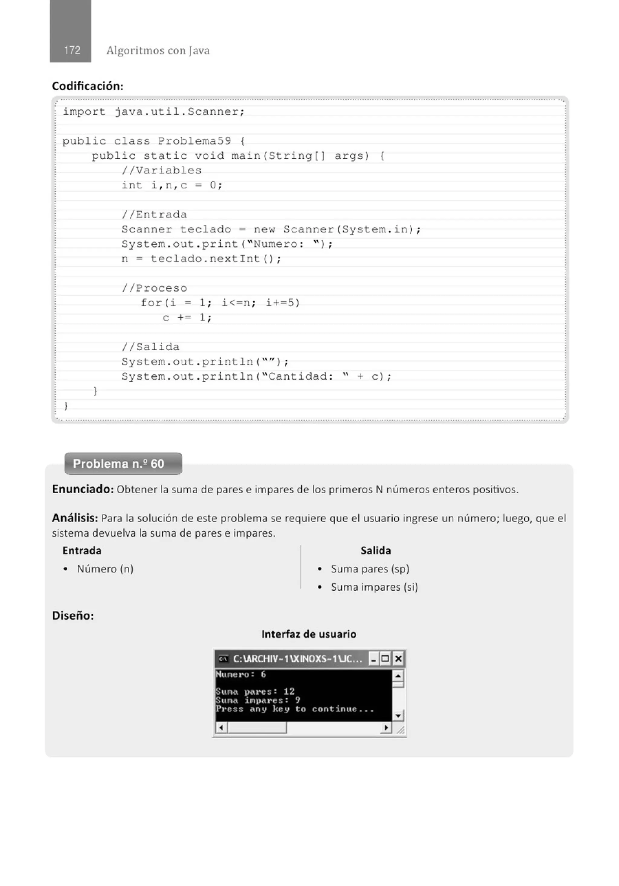 Algoritmos con java
Codificación:
impo r t java . uti l . Scanner;
public class Problema59 {
l
public stati c void main(St ri ng[) args ) {
//Variabl es
1
int i , n , c =O ;
//Entrada
Scanner teclado= ne w Scanner (System. i n) ;
System . out . p ri nt ("Nume r o : " ) ;
n = t eclado . nextint () ;
//Proceso
for (i = 1; i<=n ; i+=S )
e += 1;
1/Salida
System . out . pri ntln ("" ) ;
System . out . pri nt l n ("Cantidad : " +e ) ;
Problema n.2 60
Enunciado: Obtener la suma de pares e impares de los primeros N números enteros positivos.
Análisis: Para la solución de este problema se requiere que el usuario ingrese un número; luego, que el
sistema devuelva la suma de pares e impares.
Entrada Salida
• Número (n) • Suma pares (sp)
• Suma impares (si)
Diseño:
Interfaz de usuario
e> C:ARCHIV- 1XINOXS- 1JC. ~ II!:JEJ
- --
 