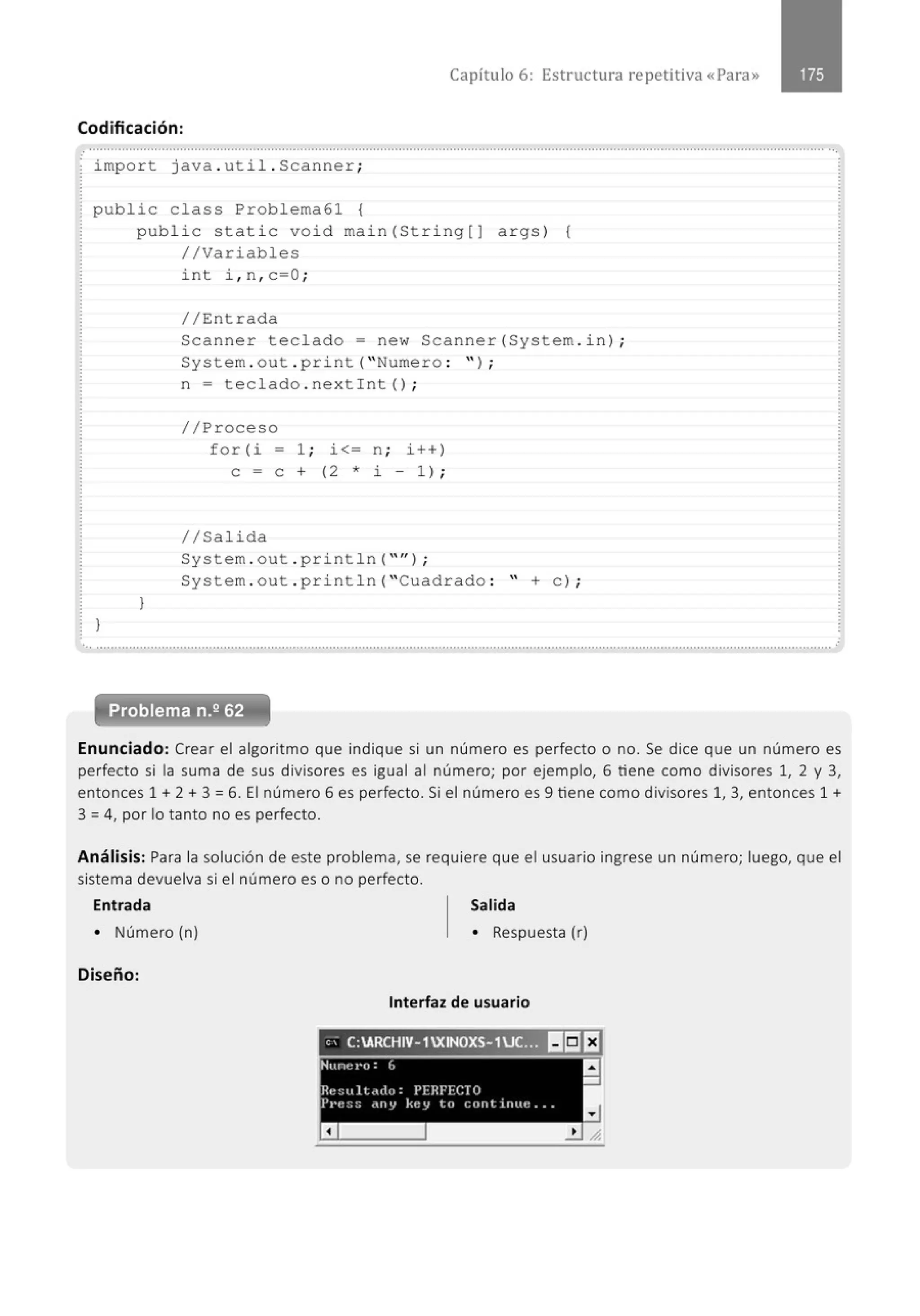 Capítulo 6: Estructura repetitiva «Para»
Codificación:
....................................................................' ........................................................................................................................................
.
impo r t java . uti l . Scanner;
public class Problema61 {
publ i c stati c void main(St ri ng[J args ) {
//Variables
}
)
int i , n , c=O ;
//Entrada
Scanner teclado = ne w Scanner (System . i n) ;
System . out . pri nt ("Numero : " ) ;
n = t e clado . nextint () ;
//Proceso
for (i - 1; i<= n ; i ++ )
e = e + ( 2 * i - 1 ) ;
1/Salida
System . out . println( "'');
System . out . p ri nt1n( "Cuadrado : " +e) ;
·................................................·······.......................................·····.........................................................................................................
Enunciado: Crear el algoritmo que indique si un número es perfecto o no. Se dice que un número es
perfecto si la suma de sus divisores es igual al número; por ejemplo, 6 tiene como divisores 1, 2 y 3,
entonces 1 + 2 + 3 = 6. El número 6 es perfecto. Si el número es 9 tiene como divisores 1, 3, entonces 1 +
3 =4, por lo tanto no es perfecto.
Análisis: Para la solución de este problema, se requiere que el usuario ingrese un número; luego, que el
sistema devuelva si el número es o no perfecto.
Entrada Salida
• Número (n) • Respuesta (r)
Diseño:
Interfaz de usuario
e; C:ARCHIV- 1XINOXS- 1UC::)) B!i!EJ
NLinct•o:L a
-
Ht:::u lt.ulu: PFHFI·:CTO
Pt·t~:;:; rlllY key te, l:l)fltirlltt! ...
a
 