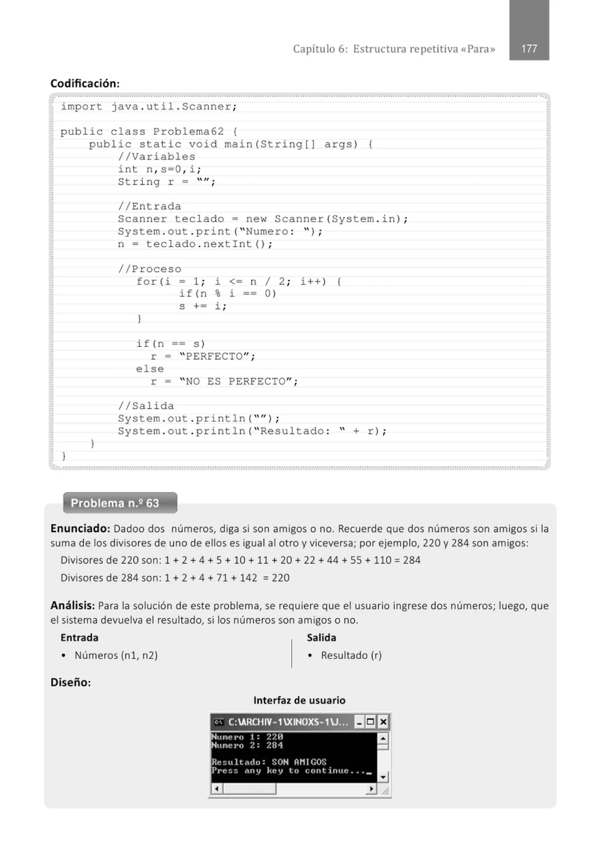 Capítulo 6: Estructura repetitiva «Para»
Codificación:
..........................................................................................................................................................................................................··.
· impo r t java . ut i l . Scanner ;
pub lic c lass Prob l ema6 2 {
}
publ ic sta t i c void main( St ri ng [) args) {
//Variable s
}
i nt n , s =O, i ;
Stri ng r = "";
// Entrada
Sc anner tec l ado = ne w Scanner(Sys tem . i n) ;
System . out . print ("Nume ro : " ) ;
n = teclado . ne xtint ();
//Proceso
fo r( i - 1 ; i <= n
if (n % l. --
S += i ;
}
if ( n == s )
r = " PERFECTO";
e l se
1
0 )
2;
r = " NO ES PERFECTO";
//Sa lida
i++ ) {
System . out . p ri nt l n (" '' ) ;
System . out .print l n (" Resul tado : " + r) ;
.. ..........................................................................................................................................................................................................
Problema n.2 63
.
Enunciado: Dadoo dos números, diga si son amigos o no. Recuerde que dos números son amigos si la
suma de los divisores de uno de ellos es igual al otro y viceversa; por ejemplo, 220 y 284 son amigos:
Divisores de 220 son: 1 + 2 + 4 +S + 10 + 11 + 20 + 22 + 44 +55+ 110 = 284
Divisores de 284 son: 1 + 2 + 4 + 71 + 142 = 220
Análisis: Para la solución de este problema, se requiere que el usuario ingrese dos números; luego, que
el sistema devuelva el resultado, si los números son amigos o no.
Entrada Salida
• Números (n 1, n2)
Diseño:
• Resultado (r)
Interfaz de usuario
, ' C:ARCHIV- 1XINOXS-1J.Jt 11:11:1
.Nunel'o 1: ?.?.H
'Hunt~ r•o ?. : ?.B1
Re~L~ll<do: SON OMIC;Os
Pr·e~::: .tnl} kel} to continue . .. _
a
a
-
 