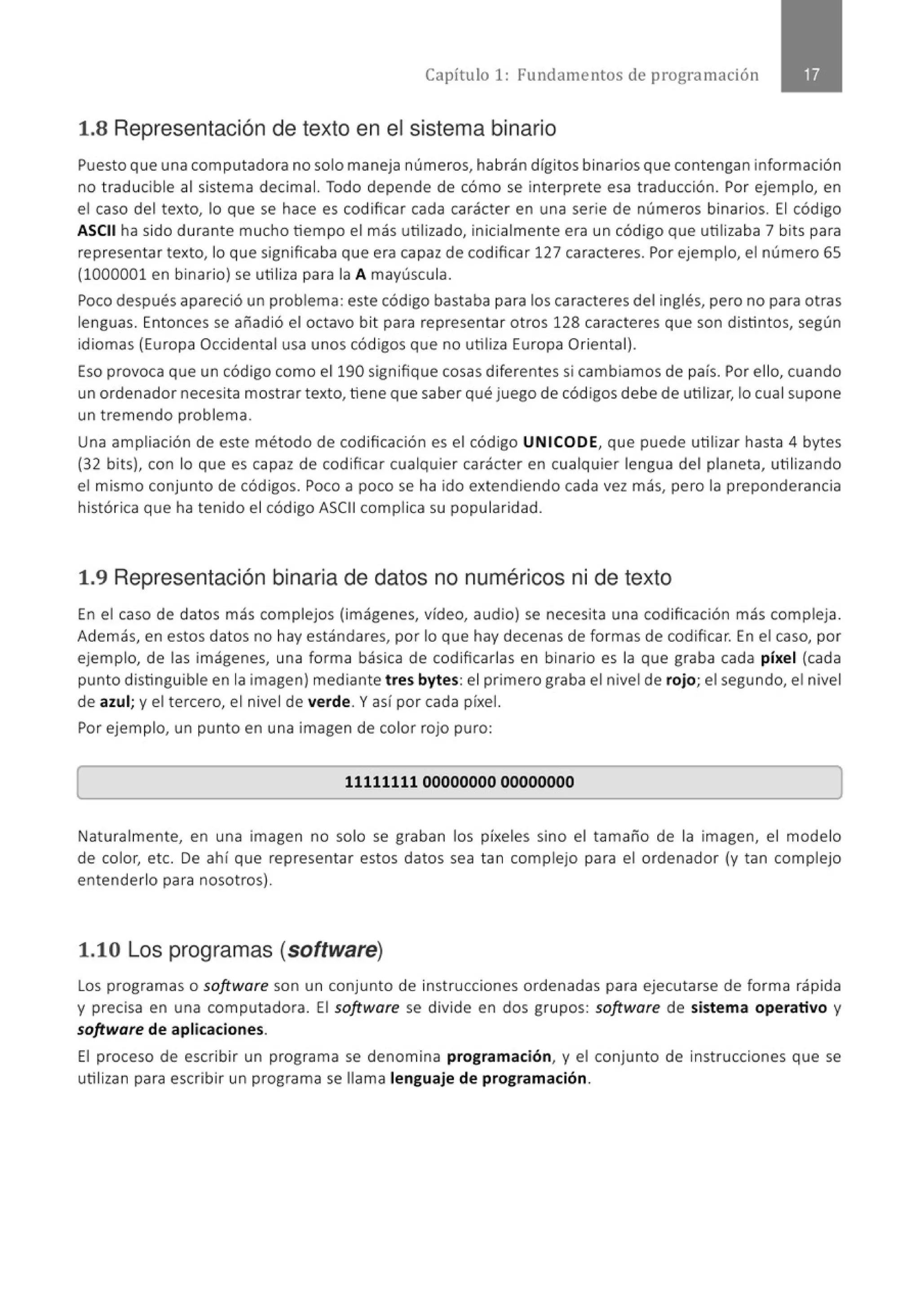 Capítulo 1: Fundamentos de programación
1.8 Representación de texto en el sistema binario
Puesto que una computadora no solo maneja números, habrán dígitos binarios que contengan información
no t raducible al sistema decimal. Todo depende de cómo se interprete esa traducción. Por ejemplo, en
el caso del texto, lo que se hace es codificar cada carácter en una serie de números binarios. El código
ASCII ha sido durante mucho tiempo el más utilizado, inicialmente era un código que utilizaba 7 bits para
representar texto, lo que significaba que era capaz de codificar 127 caracteres. Por ejemplo, el número 65
(1000001 en binario) se utiliza para la A mayúscula.
Poco después apareció un problema : este código bastaba para los caracteres del inglés, pero no para otras
lenguas. Entonces se añadió el octavo bit para representar otros 128 caracteres que son distintos, según
idiomas (Europa Occidental usa unos códigos que no utiliza Europa Oriental).
Eso provoca que un código como el 190 signifique cosas diferentes si cambiamos de país. Por ello, cuando
un ordenador necesita mostrar texto, tiene que saber qué juego de códigos debe de utilizar, lo cual supone
un tremendo problema.
Una ampliación de este método de codificación es el código UNICODE, que puede utilizar hasta 4 bytes
(32 bits), con lo que es capaz de codificar cualquier carácter en cualquier lengua del planeta, utilizando
el mismo conjunto de códigos. Poco a poco se ha ido extendiendo cada vez más, pero la preponderancia
histórica que ha tenido el código ASCII complica su popularidad.
1.9 Representación binaria de datos no numéricos ni de texto
En el caso de datos más complejos (imágenes, vídeo, audio) se necesita una codificación más compleja.
Además, en estos datos no hay estándares, por lo que hay decenas de formas de codificar. En el caso, por
ejemplo, de las imágenes, una forma básica de codificarlas en binario es la que graba cada píxel (cada
punto distinguible en la imagen) mediante tres bytes: el primero graba el nivel de rojo; el segundo, el nivel
de azul; y el tercero, el nivel de verde. Y así por cada píxel.
Por ejemplo, un punto en una imagen de color rojo puro:
[ 11111111 00000000 00000000
l
Naturalmente, en una imagen no solo se graban los píxeles sino el tamaño de la imagen, el modelo
de color, etc. De ahí que representar estos datos sea tan complejo para el ordenador (y tan complejo
entenderlo para nosotros).
1.10 Los programas (software)
Los programas o software son un conjunto de instrucciones ordenadas para ejecutarse de forma rápida
y precisa en una computadora. El software se divide en dos grupos: software de sistema operativo y
software de aplicaciones.
El proceso de escribir un programa se denomina programación, y el conjunto de instrucciones que se
utilizan para escribir un programa se llama lenguaje de programación.
 