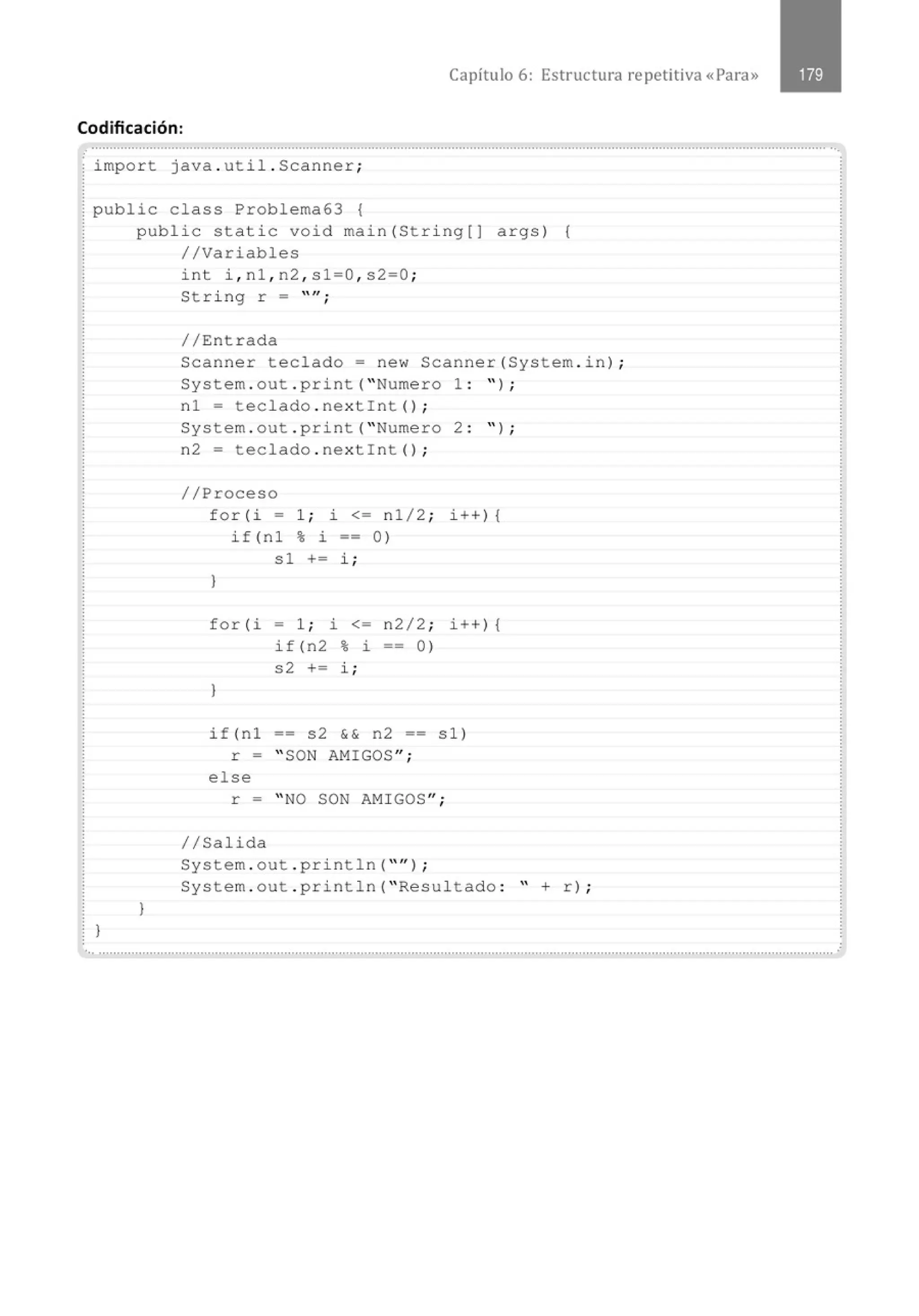 Capítulo 6: Estructura repetitiva «Para»
Codificación:
............................................................................................................................................................................................................
.
import java . util . Scanner;
public class Problema63 {
)
public static void main(String[) args) {
//Variables
}
int i , nl , n2 , sl=O , s2=0 ;
String r = "";
//Entrada
Scanner teclado= new Scanner(System . in) ;
System . out . print( " Numero 1 : '' ) ;
nl = teclado . nextlnt() ;
System.out . print( " Numero 2 : " ) ;
n2 = teclado . nex tlnt() ;
//Proceso
for(i = 1 ; i <= nl/2 ; i ++) {
if(n1 % i -- 0)
sl += i ;
}
for(i = 1 ; i <= n2/2 ; i ++) {
if(n2 % i == 0)
s2 += i ;
)
if(nl == s2 && n2 == sl)
r = " SON AMIGOS ";
else
r = " NO SON AMIGOS ";
//Salida
System . out . println( "'' ) ;
System.out . println( " Resultado : " + r) ;
., ...........................................................................................................................................................................................................
 