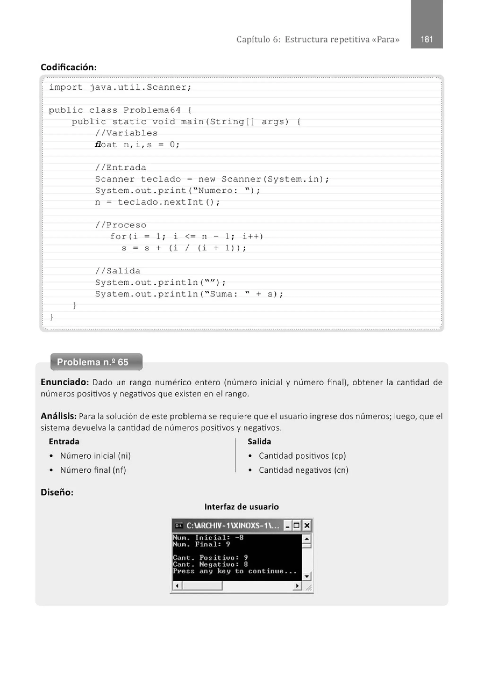 Capítulo 6: Estructura repetitiva «Para»
Codificación:
..........................................................................................................................................................................................................··.
impo r t java . uti l . Scanner ;
public class Problema64 {
publ i c stati c void main( St ri ng[J args ) {
//Variables
.tloat n , i , s - O;
//Entrada
Scanner teclado = new Scanner(System . i n) ;
System . out . pri nt ("Numero : " ) ;
)
)
n = teclado . nextint () ;
//Proceso
for (i - 1 ; l. <= n - 1 ; i++ )
S = S + (i / (i + 1 ));
1/Salida
System . out . pri ntln ("" ) ;
System . out . println( " Suma : '' + s) ;
............................................................................................................................................................................................................
Problema n.2 65
Enunciado: Dado un rango numérico entero (número inicial y número final), obtener la cantidad de
números positivos y negativos que existen en el rango.
Análisis: Para la solución de este problema se requiere que el usuario ingrese dos números; luego, que el
sistema devuelva la cantidad de números positivos y negativos.
Entrada Salida
• Número inicial (ni)
• Número final (nf)
Diseño:
• Cantidad positivos (cp)
• Cantidad negativos (en)
Interfaz de usuario
e,- C:ARCHIV-1 XINOXS-1.~ l!ri]El
Hun. lnici<l.l: -- I:J
Hun. Fine:}: 9
·Cñnt. PoS;itivo: 9
:
C.mt. Ht:~f·'t ivo: B
PPe:;:; ony key to cont inue ...
a
a
-
 