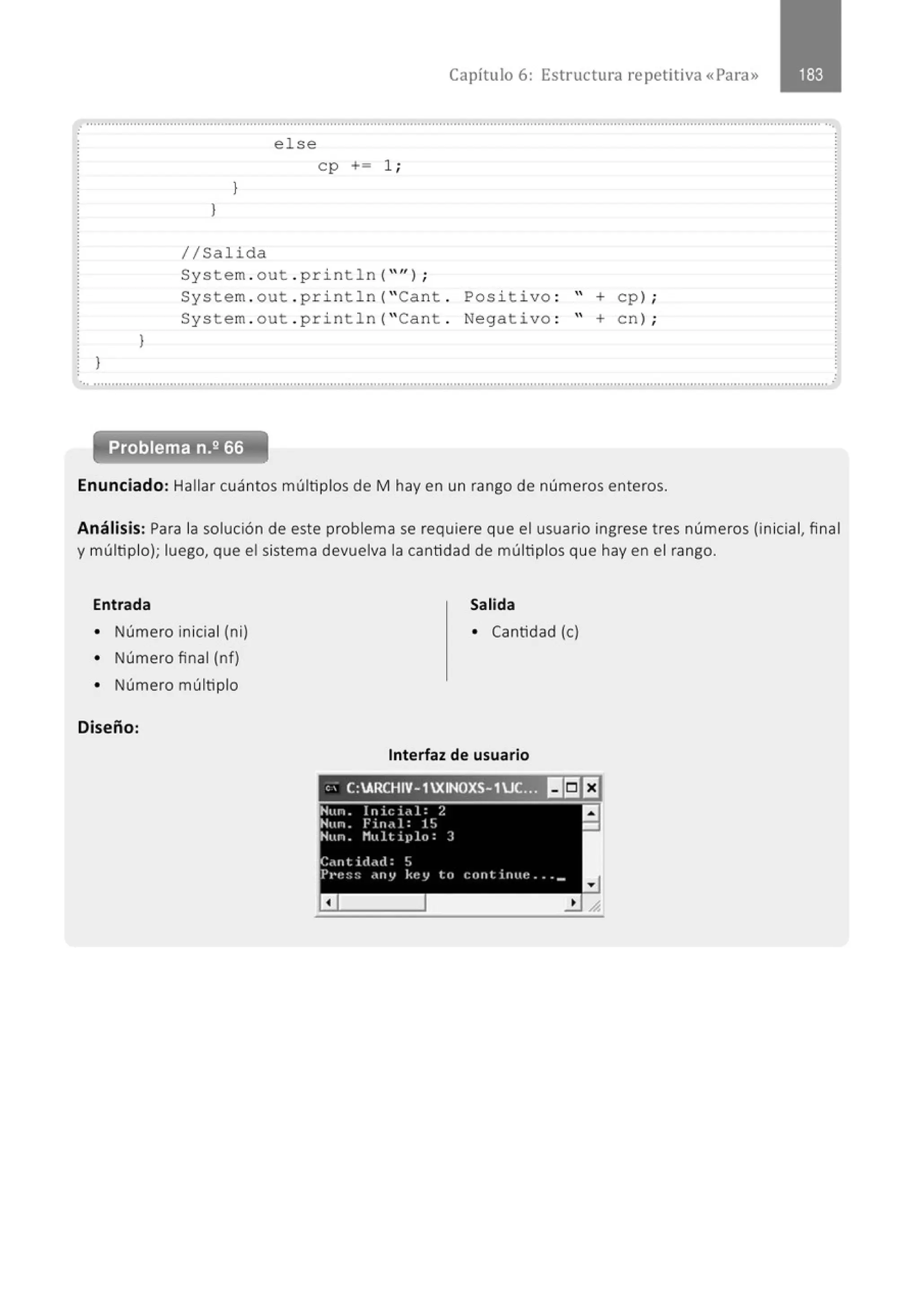 Capítulo 6: Estructura repetitiva «Para»
.......................................................................................................................................................................................................... ...
}
}
else
cp += 1;
}
}
1/Salida
System . out . println( "'' ) ;
System . out . p ri ntln( "Cant . Pos i tivo : '' + cp) ;
System . out . println ("Cant . Negativo : '' +en) ;
............................................................................................................................................................................................................
Enunciado: Hallar cuántos múltiplos de M hay en un rango de números enteros.
.
Análisis: Para la solución de este problema se requiere que el usuario ingrese tres números (inicial, final
y múltiplo}; luego, que el sistema devuelva la cantidad de múltiplos que hay en el rango.
Entrada Salida
• Número inicial (ni) • Cantidad (e)
• Número final (nf)
• Número múltiplo
Diseño:
Interfaz de usuario
,; C:ARCHIV-1XINOXS-1UC... 1!1!5JEJ
 