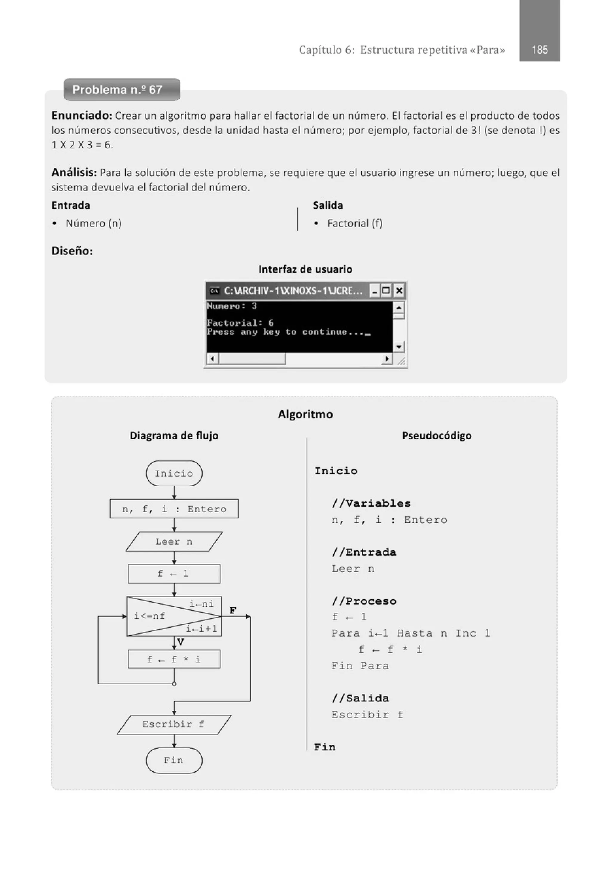 Capítulo 6: Estructura repetitiva «Para»
Problema n.2 67
Enunciado: Crear un algoritmo para hallar el factorial de un número. El factorial es el producto de todos
los números consecutivos, desde la unidad hasta el número; por ejemplo, factorial de 3! (se denota !) es
1 X 2 X 3 =6.
Análisis: Para la solución de este problema, se requiere que el usuario ingrese un número; luego, que el
sistema devuelva el factorial del número.
Entrada
• Número (n)
Diseño:
Diagrama de flujo
eInicio
l
n, f , i . Entero
.
!
1 Leer n
1
l
f - 1
!
i< nf
i-ni
F
i - i +l
!V
f - f • i
!
1 Escribir f
1
!
F i n
Salida
• Factorial (f)
Interfaz de usuario
Algoritmo
Pseudocódigo
Inicio
/ / Variables
n , f , i : Entero
//Entrada
Leer n
//Proceso
f - 1
Pa ra i -1 Hasta n I nc 1
f - f * i
Fin Para
//Salida
Escribir f
Fin
 