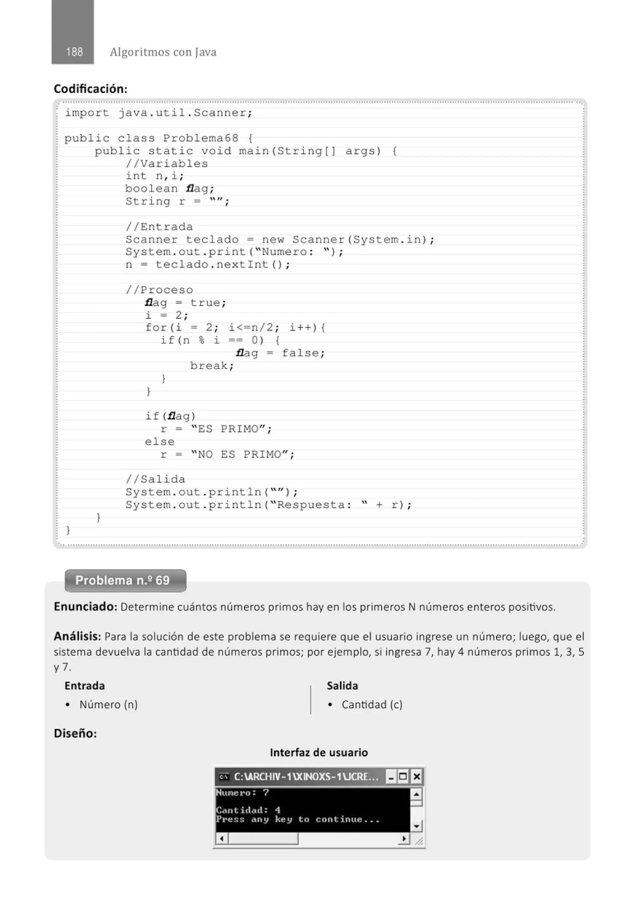 Algoritmos con java
Codificación:
· import java. util . Scanner;
public c lass Problema68 {
}
public static void main(String[] args) (
//Variables
}
int n , i ;
boolean flag ;
String r = ''";
//Entrada
Scanner teclado= new Scanner(System . in) ;
System . out . print( " Numero : " ) ;
n = teclado . nextint() ;
//Proceso
flag = t rue ;
i = 2;
f o r (i = 2 ; i<=n/2; i++) {
}
if ( n % i == O) {
}
flag = false ;
break;
if (flag)
r = "ES PRIMO";
else
r = " NO ES PRIMO";
1/Salida
System . out . println( "'' ) ;
System . out .println( "Respuesta : " + r) ;
Problema n.2 69
Enunciado: Determine cuántos números primos hay en los primeros N números enteros positivos.
Análisis: Para la solución de este problema se requiere que el usuario ingrese un número; luego, que el
sistema devuelva la cantidad de números primos; por ejemplo, si ingresa 7, hay 4 números primos 1, 3, S
y 7.
Entrada Salida
• Número (n) • Cantidad (e)
Diseño:
Interfaz de usuario
'' C:ARCHIV-1 XINOXS-1UCR(~ II¡JEJ
 