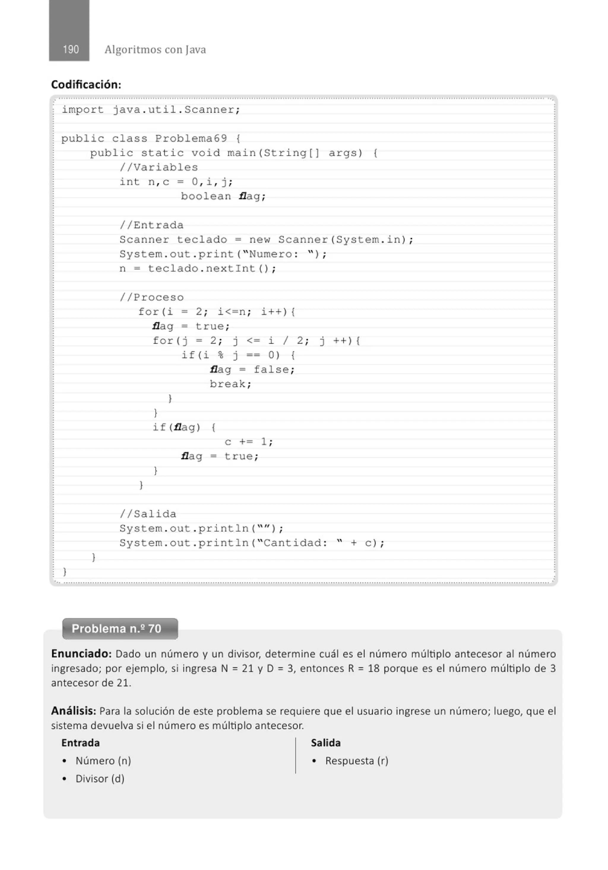 Algoritmos con java
Codificación:
.......'.................................................................................................................................................................................................. ..
impo r t java . uti l . Scan ner ;
public cla ss Problema69 {
)
publ i c stati c void main( St ri ng[J args ) (
//Variables
}
int n, c = O, i , j ;
bool ean flag;
//Entrada
Scanne r teclado= new Scanner (System . i n) ;
System . out . print ("Nume ro : '' ) ;
n = tecl ado . ne x tint () ;
//Proceso
f o r (i = 2 ; i<=n ; i ++) {
flag = true ;
)
for ( j = 2 ; j <= i 1 2 ; j ++) {
i f ( i % j == o ) {
flag = fa l se;
b r eak ;
}
}
if (flag) {
}
e += 1 ;
flag - true ;
//Salida
System . out . p rintln (" '' ) ;
System . out . p ri nt l n( "Cant i dad : " +e ) ;
'•• ........................................,,................................................................................................................................................................
Problema n.2 70
Enunciado: Dado un número y un divisor, determine cuál es el número múltiplo antecesor al número
ingresado; por ejemplo, si ingresa N = 21 y D = 3, entonces R = 18 porque es el número múltiplo de 3
antecesor de 21.
Análisis: Para la solución de este problema se requiere que el usuario ingrese un número; luego, que el
sistema devuelva si el número es múltiplo antecesor.
Entrada Salida
• Número (n) • Respuesta (r)
• Divisor (d)
 