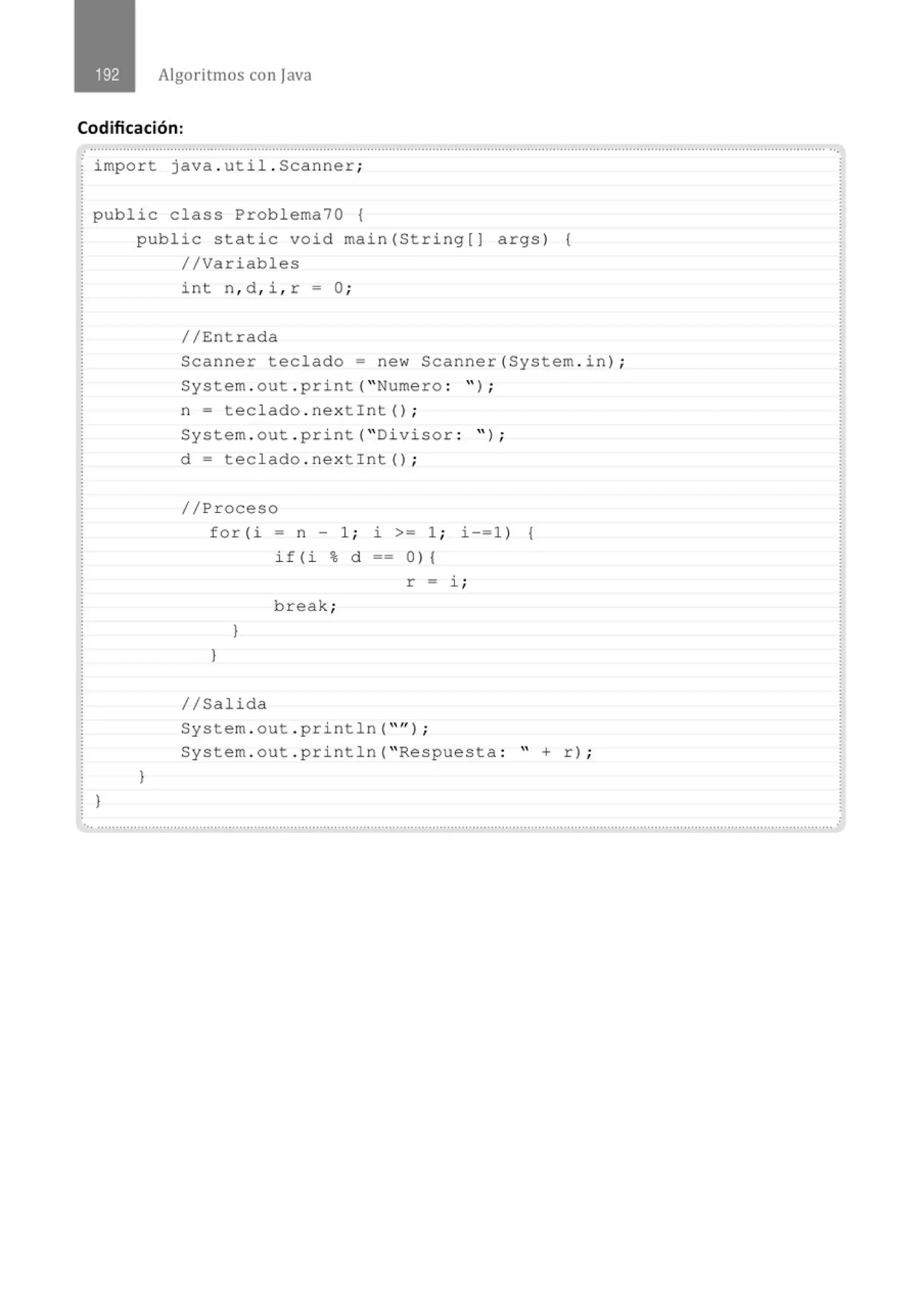 Algoritmos con java
Codificación:
.............'..............................................................................................................................................................................................
.
import java . util . Scanner;
public class Problema70 {
}
public static void main(String[] args) {
//Variables
}
int n, d , i , r =O¡
//Entrada
Scanner teclado= new Scanner(System . i n) ;
System . out . print( "Numero : " ) ;
n = teclado . nextint() ;
System . out . print( "Divisor : " ) ;
d = teclado . nextint() ;
//Proceso
for(i- n- 1; i >= 1; i-=1 ) {
if(i%d 0){
r = i ;
break;
}
)
//Salida
System . out . println( "" l ;
System . out . println( " Respuesta : " + r) ;
•,, ...........................................................................................................................................................................................................
 