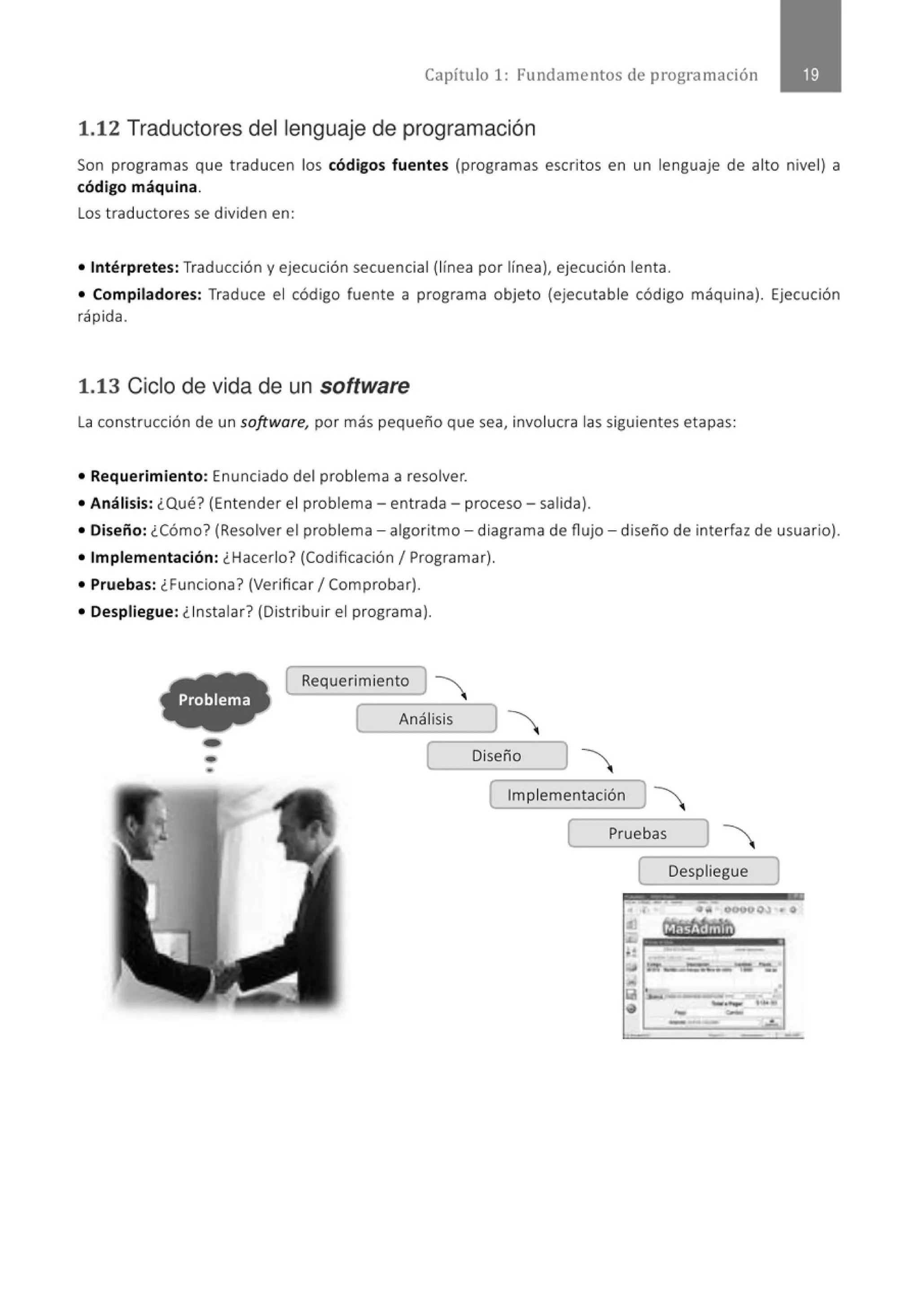 Capítulo 1: Fundamentos de programación
1.12 Traductores del lenguaje de programación
Son programas que traducen los códigos fuentes (programas escritos en un lenguaje de alto nivel) a
código máquina.
Los t raductores se dividen en:
• Intérpretes: Traducción y ejecución secuencial (línea por línea), ejecución lenta.
• Compiladores: Traduce el código fuente a programa objeto (ejecutable código máquina). Ejecución
rápida.
1.13 Ciclo de vida de un software
La construcción de un software, por más pequeño que sea, involucra las siguientes etapas:
• Requerimiento: Enunciado del problema a resolver.
• Análisis: ¿Qué? (Entender el problema- entrada- proceso - salida).
• Diseño: ¿Cómo? (Resolver el problema - algoritmo - diagrama de flujo - diseño de interfaz de usuario).
• Implementación: ¿Hacerlo? (Codificación 1Programar).
• Pruebas: ¿Funciona' (Verificar 1Comprobar).
• Despliegue: ¿Instalar? (Distribuir el programa).
( Requerimiento J
( Análisis
- [ Diseño
- [ Implementación ) 
( Pruebas
[ Despliegue )
• • .. 00900,¡¡¡ .. o
- -
--
 