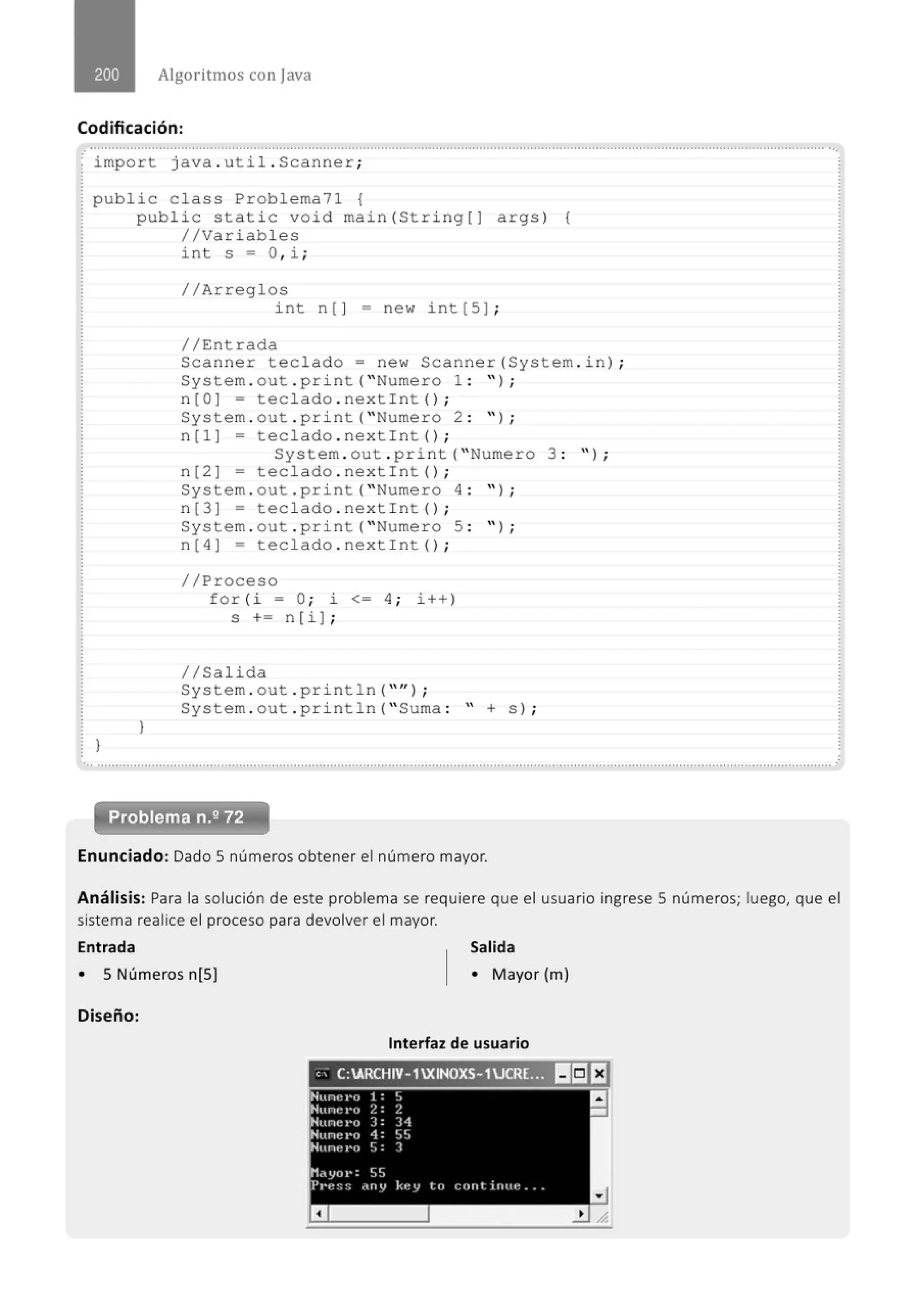 Algoritmos con java
Codificación:
........................................................................................................................................."..................................................................
· import java. util . Scanner;
public c lass Problema71 {
}
public static void main(String[] args) {
//Variables
J
int s = O, i ;
//Arreglos
int n [ ] - new int [ 5] ;
//Entrada
Scanner teclado= new Scanner(System . in) ;
System . out . print( " Numero 1 : " ) ;
n [O J = teclado . nextint () ;
System . out . pri nt( " Nume r o 2 : " ) ;
n [l ] - teclado . nextin t () ;
System . out . print( " Numero 3 : " ) ;
n[2] - teclado . nextin t () ;
System . out . pri nt( " Nume r o 4 : " ) ;
n [3 ] = teclado . nextin t () ;
System . out . pr i nt( " Numero 5 : " ) ;
n [4] = teclado . nextin t () ;
//Proceso
for ( i = O; i <= 4 ; i++)
s += n[i] ;
1/Salida
System . out . pr i ntln( "'' ) ;
System . out .println( " Suma : " + s) ;
.............................................................................................................................................................................................................
Problema n.2 72
Enunciado: Dado S números obtener el número mayor.
Análisis: Para la solución de este problema se requiere que el usuario ingrese S números; luego, que el
sistema realice el proceso para devolver el mayor.
Entrada Salida
• 5 Números n[S) • Mayor (m)
Diseño:
Interfaz de usuario
, ; C:ARCHIV- 1XINOXS- 1UCR(;.,1!5]EJ
Hune I'O 1 :
' a
••
Hnne I'O 2: 2
-
NuneI'O ) : 31
Nunel'o 1: ' '
J -·
Nune I'O S: )
Mayo1•: SS
Pt'e:::: d(l y kt: y to cnnt irnu: ...
a
 