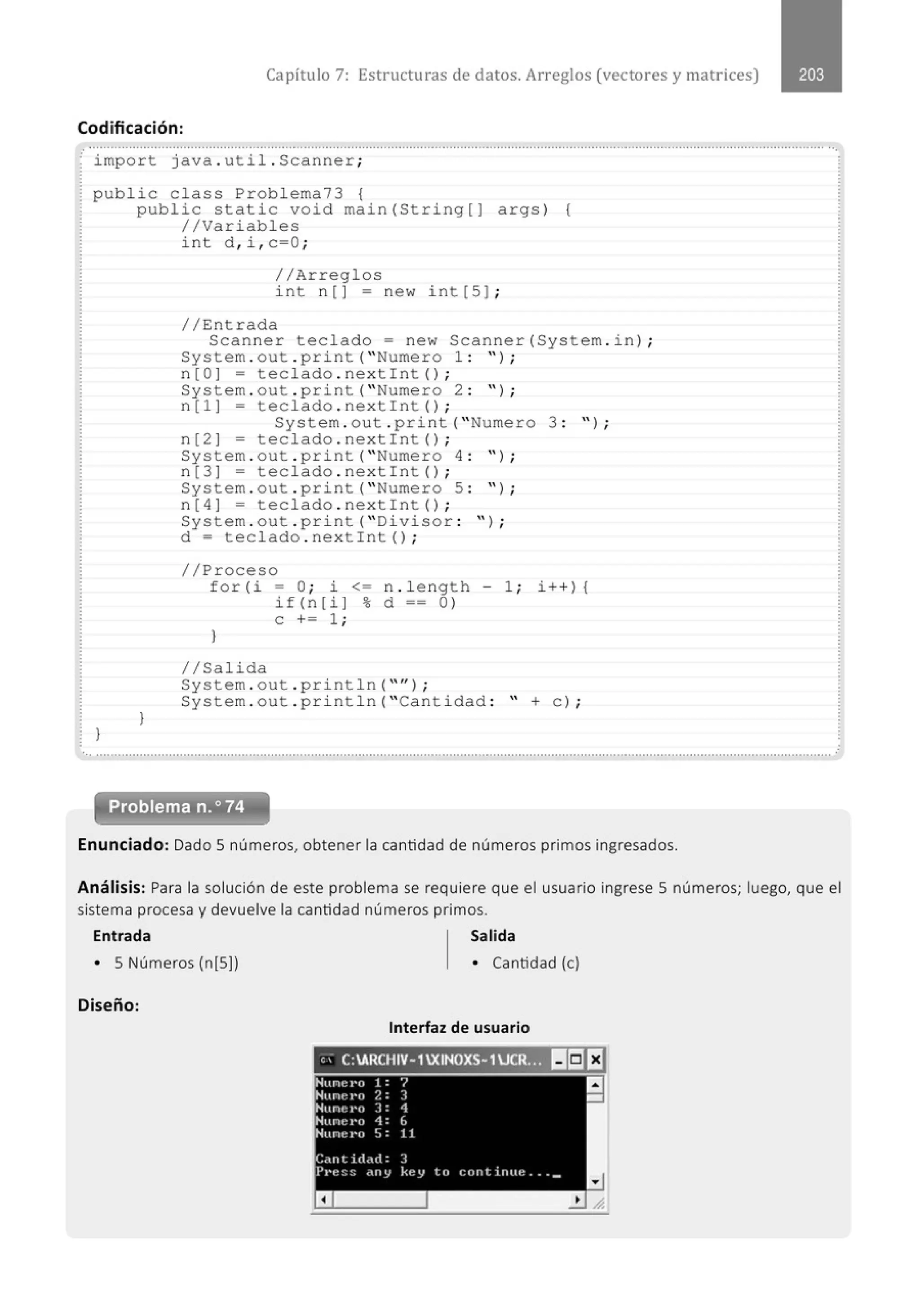 Capítulo 7: Estructuras de datos. Arreglos (vectores y matrices)
Codificación:
..........................................................................................................................................................................................................··.
· import java . ut il. Scanner;
public class Problema73 1
}
public static void main(String[] args) {
//Variables
}
int d , i , c=O ;
//Arreglos
int n [ ] = new int [5] ;
//Entrada
Scanner teclado= new Scanner(System . in) ;
System . out . pr i nt( " Numero 1 : ");
n[O] = teclado . nextint() ;
System . out . print( " Numero 2 : '' ) ;
n[l] = teclado . nextint() ;
System . out . print( " Numero 3 : " ) ;
n[2] = teclado . nextint() ;
System . out . print( " Numero 4 : " ) ;
n[3] = teclado . next int() ;
System . out . print( " Numero 5 : " ) ;
n[4] = teclado . nextint() ;
System . out . print( " Divisor : ");
d = teclado . nextint();
//Proceso
for ( i - O; i <= n . l ength - 1 ; i++) {
i f ( n [ i ] % d == O)
e += 1 ;
}
//Salida
System . out . println( "'');
System . out . pri ntln( "Cantidad : " +e) ;
Problema n.o74
Enunciado: Dado S números, obtener la cantidad de números primos ingresados.
Análisis: Para la solución de este problema se requiere que el usuario ingrese S números; luego, que el
sistema procesa y devuelve la cantidad números primos.
Entrada Salida
• S Números (n[S]) • Cantidad (e)
Diseño:
Interfaz de usuario
'' C:ARCHIV- 1XINOXS- 1UCR... l!lilf3
Nune t•o 1 : "1
Nune t•o 2 : ] a
-
Nunet•o ] : 1
Nu ncro 1: 6
Huru~ t'o ' .
.' . 1 1
c.,ntict.Ht: 3
Pl'e:::: <HIY kt-:y to cnnt lnue .. . _
a
 