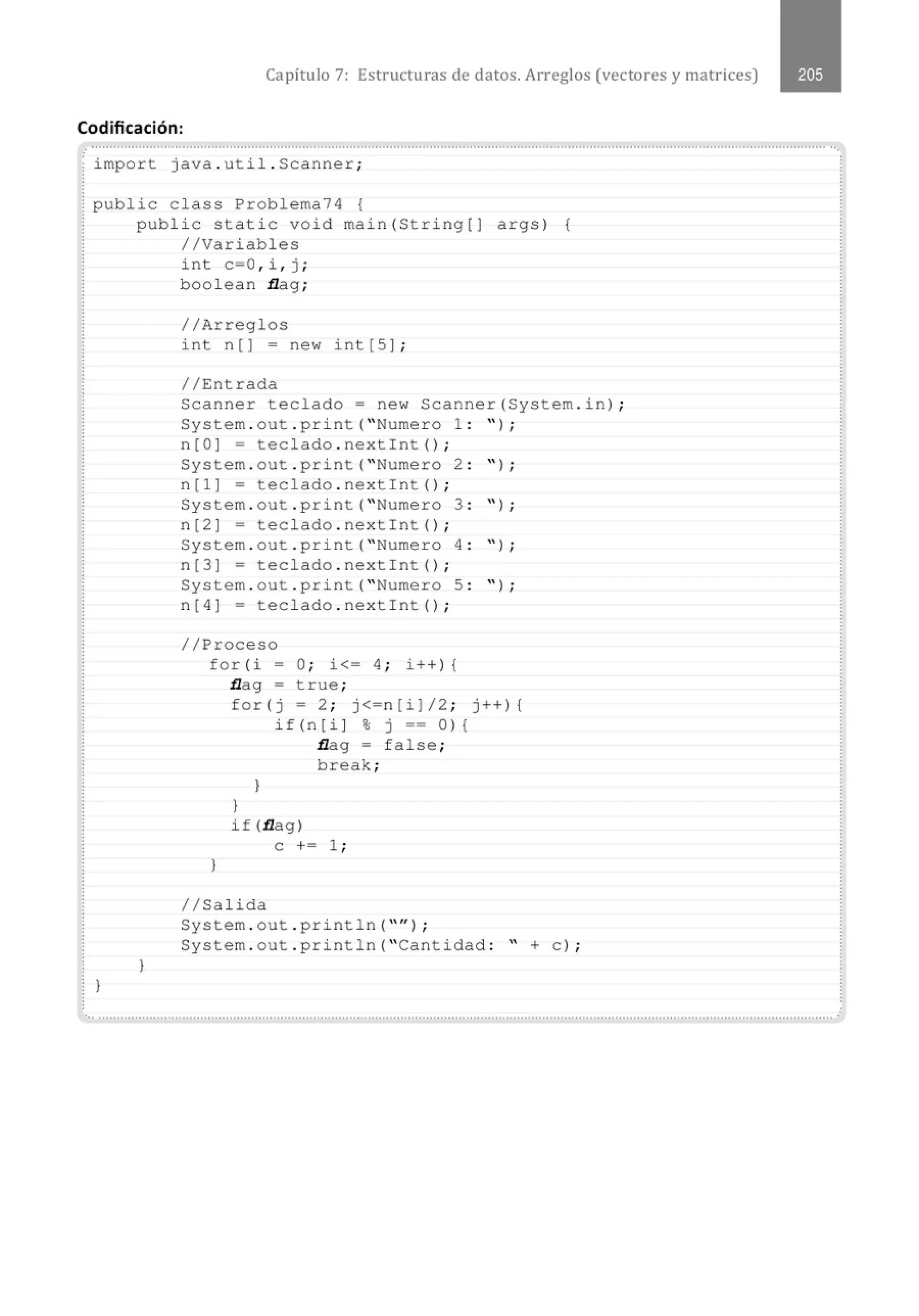 Capítulo 7: Estructuras de datos. Arreglos (vectores y matrices)
Codificación:
import java . util . Scanner;
public class Problema74 {
l
public static void main(String[J args) {
//Variables
}
int c=O , i , j ;
boolean flag ;
//Arreglos
int n [] = new int [5] ;
//Entrada
Scanner teclado= new Scanner(System . in) ;
System . out . pri nt( "Numero 1 : " ) ;
n[O] = teclado . nextint() ;
System . out . print( "Numero 2 : " ) ;
n[l] = teclado . nextint() ;
System . out . print( "Numero 3 : '' ) ;
n[2] = teclado . nextint() ;
System . out . pri nt( "Numero 4 : " ) ;
n[3] = teclado . nextint() ;
System . out . print( "Numero 5 : " ) ;
n[4] = teclado . nextin t () ;
//Proceso
for(i = O; i<= 4 ; i+ +) {
flag = true ;
}
for(j = 2; j<=n[i]/2 ; j++){
l
}
if (n [ i J % j == O) {
flag = false ;
break;
if (flag)
e += 1 ;
1/Salida
System . out . pri ntln( "'' );
System . out . println( "Cantidad : " +e ) ;
......................................................................................................................................................................." .....................................
 