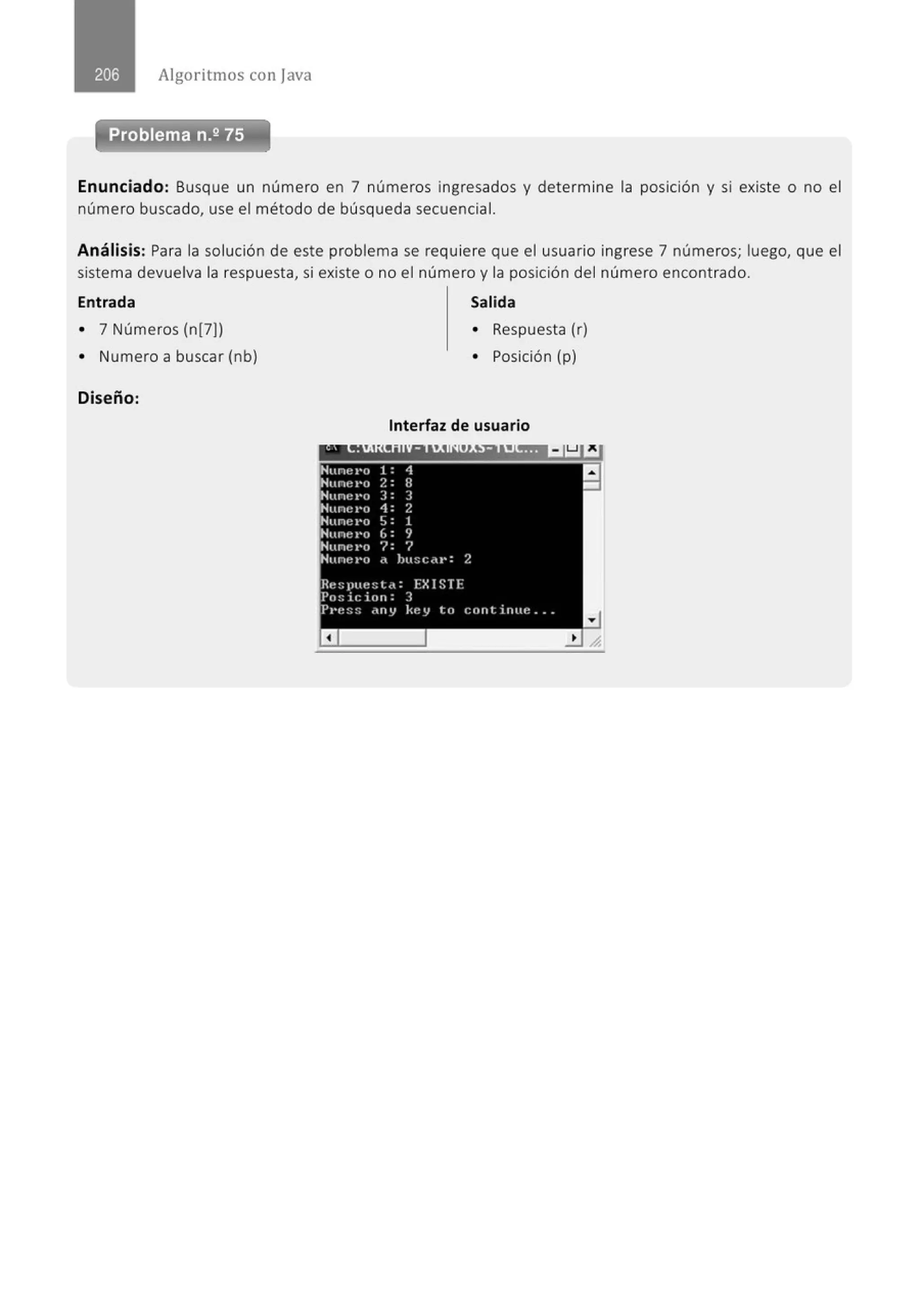 Algoritmos con java
-~- ~~-
Problema n.2 75
Enunciado: Busque un número en 7 números ingresados y determine la posición y si existe o no el
número buscado, use el método de búsqueda secuencial.
Análisis: Para la solución de este problema se requiere que el usuario ingrese 7 números; luego, que el
sistema devuelva la respuesta, si existe o no el número y la posición del número encontrado.
Entrada Salida
o 7 Números (n[7)) o Respuesta (r)
o Numero a buscar (nb) o Posición (p)
Diseño:
Interfaz de usuario
 