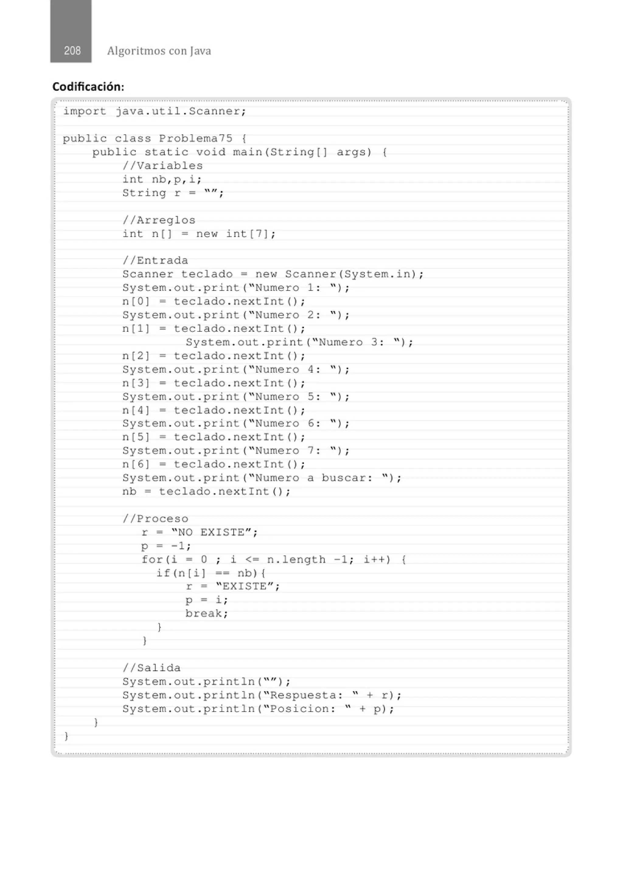Algoritmos con java
Codificación:
.......'.................................................................................................................................................................................................. ...
· import java . uti l . Scanner;
public class Problema75 {
}
public static void main(Stri ng[J args) {
//Variables
}
int nb, p , i ;
St ring r =
//Arreglos
' ' 11 •
'
int n[ ] = new int[7] ;
//Entrada
Scanne r teclado= new Scanner(System . in) ;
System . out .print( "Numero 1 : " ) ;
n[O] = teclado . nextint() ;
System . out . print( "Numero 2 : " ) ;
n [1 ] - teclado . ne xtin t () ;
System . out . print( " Numero 3 : ") ;
n[2] - teclado . nextint () ;
System . out . pri nt( "Numero 4 : " ) ;
n[3] = teclado . nextint() ;
System . out . print( "Numero 5 : " ) ;
n [ 4] = teclado . nextin t () ;
System . out . print ("Numero 6 : " ) ;
n[S] = teclado . nextint () ;
System . out . pr i nt( "Numero 7 : " ) ;
n [6 ] = teclado . nextin t () ;
System . out . print( " Numero a buscar : " ) ;
nb = teclado . nextint() ;
//Proceso
r = " NO EXISTE";
p = -1 ;
fo r (i = O ; i <= n . length - 1 ; i++) {
if(n[i] ==nb ){
}
}
1/Salida
r = " EXISTE";
p = l. ;
break;
System . out . println( "'') ;
System . out . println( " Respuesta : " + r) ;
System . out . pri ntln( " Pos i cion : " + p) ;
.............................................................................................................................................................................................................
 