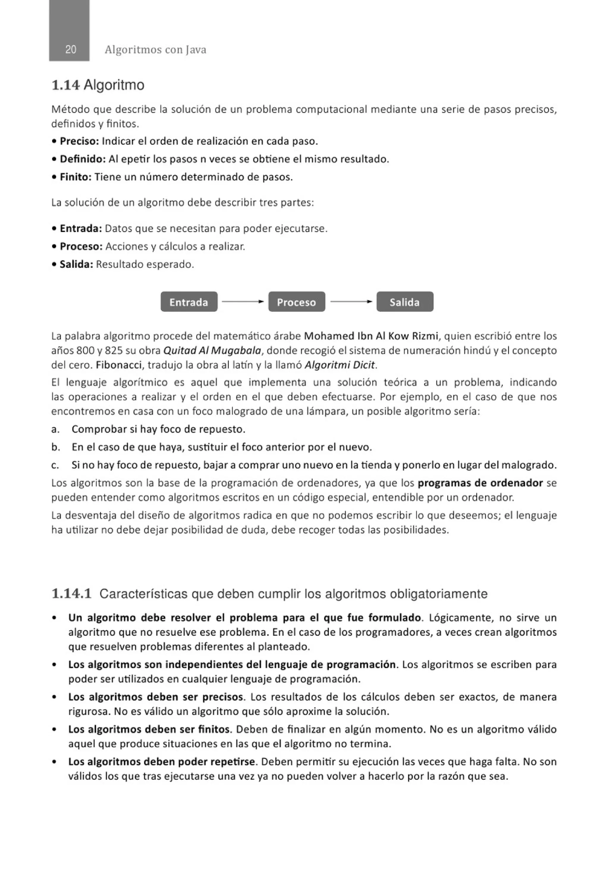 Algoritmos con java
1.14 Algoritmo
Método que describe la solución de un problema computacional mediante una serie de pasos precisos,
definidos y finitos.
• Preciso: Indicar el orden de realización en cada paso.
• Definido: Al epetir los pasos n veces se obtiene el mismo resultado.
• Finito: Tiene un número determinado de pasos.
La solución de un algoritmo debe describir tres partes:
• Entrada: Datos que se necesitan para poder ejecutarse.
• Proceso: Acciones y cálculos a realizar.
• Salida: Resultado esperado.
Entrada Proceso Salida
la palabra algoritmo procede del matemático árabe Mohamed lbn Al Kow Rizmi, quien escribió entre los
años 800 y 825 su obra Quitad Al Mugaba/a, donde recogió el sistema de numeración hindú y el concepto
del cero. Fibonacci, tradujo la obra al latín y la llamó Algoritmi Oicit.
El lenguaje algorítmico es aquel que implementa una solución teórica a un problema, indicando
las operaciones a realizar y el orden en el que deben efectuarse. Por ejemplo, en el caso de que nos
encontremos en casa con un foco malogrado de una lámpara, un posible algoritmo sería :
a. Comprobar si hay foco de repuesto.
b. En el caso de que haya, sustituir el foco anterior por el nuevo.
c. Si no hay foco de repuesto, bajar a comprar uno nuevo en la tienda y ponerlo en lugar del malogrado.
los algoritmos son la base de la programación de ordenadores, ya que los programas de ordenador se
pueden entender como algoritmos escritos en un código especial, entendible por un ordenador.
la desventaja del diseño de algoritmos radica en que no podemos escribir lo que deseemos; el lenguaje
ha utilizar no debe dejar posibilidad de duda, debe recoger todas las posibilidades.
1.14.1 Características que deben cumplir los algoritmos obligatoriamente
• Un algoritmo debe resolver el problema para el que fue formulado. Lógicamente, no sirve un
algoritmo que no resuelve ese problema. En el caso de los programadores, a veces crean algoritmos
que resuelven problemas diferentes al planteado.
• Los algoritmos son independientes del lenguaje de programación. Los algoritmos se escriben para
poder ser utilizados en cualquier lenguaje de programación.
• Los algoritmos deben ser precisos. Los resultados de los cálculos deben ser exactos, de manera
rigurosa. No es válido un algoritmo que sólo aproxime la solución.
• Los algoritmos deben ser finitos. Deben de finalizar en algún momento. No es un algoritmo válido
aquel que produce situaciones en las que el algoritmo no termina.
• Los algoritmos deben poder repetirse. Deben permitir su ejecución las veces que haga falta. No son
válidos los que t ras ejecutarse una vez ya no pueden volver a hacerlo por la razón que sea.
 