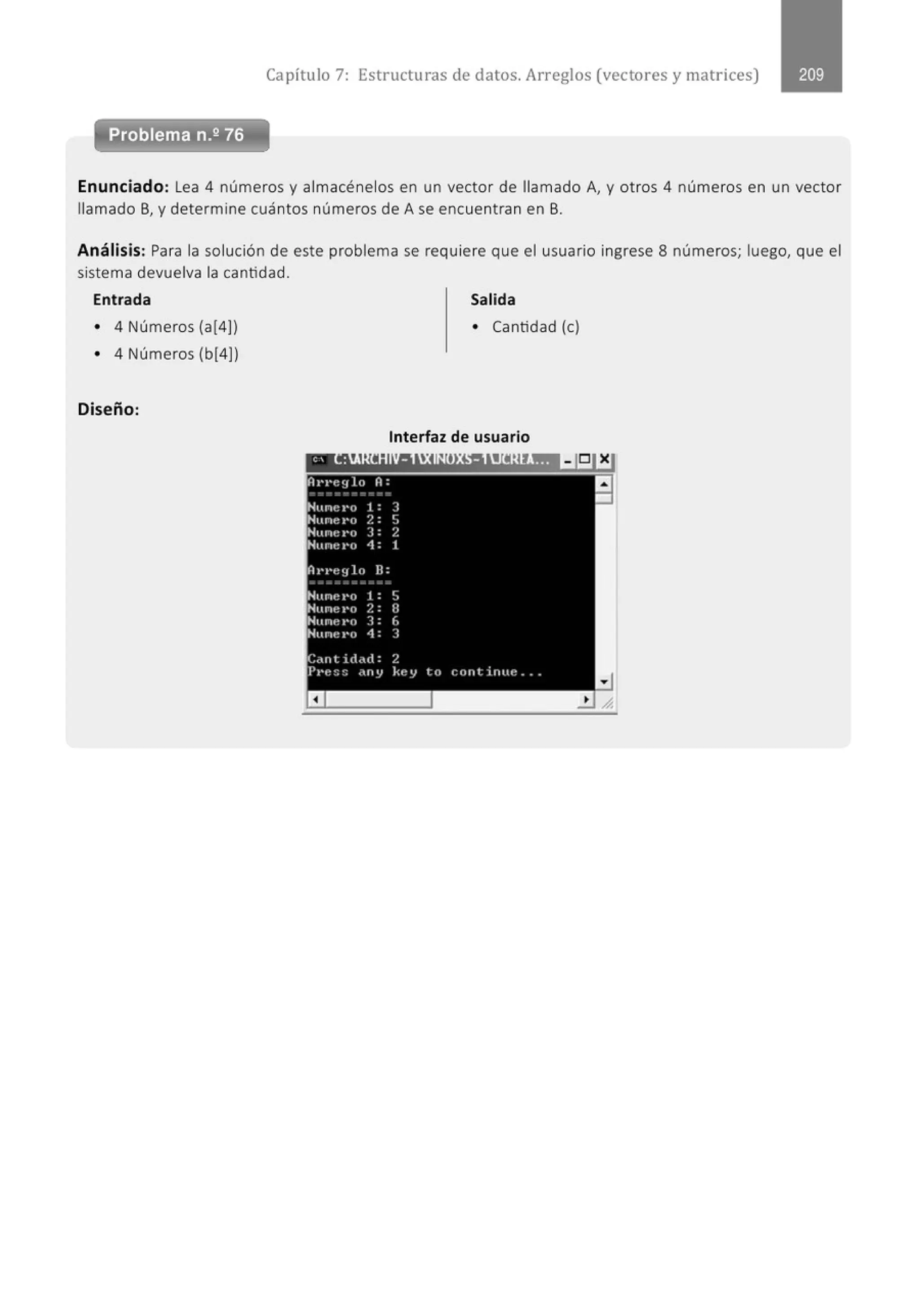 Capítulo 7: Estructuras de datos. Arreglos (vectores y matrices)
Problema n.2 76
Enunciado: Lea 4 números y almacénelos en un vector de llamado A, y otros 4 números en un vector
llamado B, y determine cuántos números de A se encuentran en B.
Análisis: Para la solución de este problema se requiere que el usuario ingrese 8 números; luego, que el
sistema devuelva la cantidad.
Entrada Salida
• 4 Números (a(4)) • Cantidad (e)
• 4 Números (b[4])
Diseño:
Interfaz de usuario
 