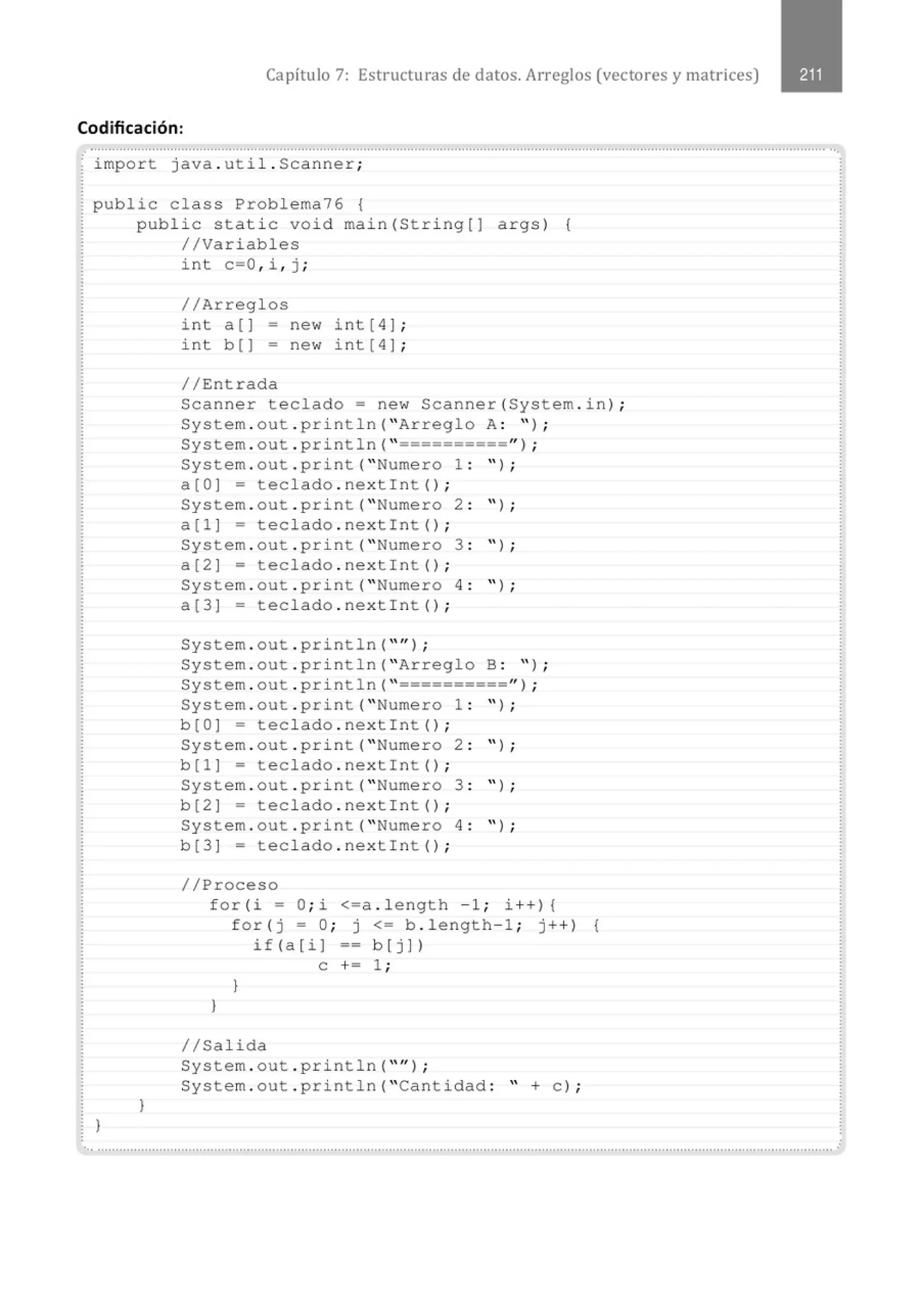 Capítulo 7: Estructuras de datos. Arreglos (vectores y matrices)
Codificación:
.. ............................................................................................................................................................................................................
import java . uti l . Scanner;
public class Problema76 {
)
public static void main(Stri ng[J args) {
//Variables
}
int c=O , i , j ;
//Arreglos
int a(] - new int[4] ;
int b (] = new int [ 4] ;
//Entrada
Scanner teclado= new Scanner(System . in) ;
System . out . pr i ntln( "Arreglo A: " ) ;
System . out . println( " ==========" ) ;
System . out . print( " Numero 1 : " ) ;
a(OJ = teclado . nextint() ;
System . out . print( " Numero 2 : '' ) ;
a(1] = teclado . nextint() ;
System . out . pri nt( " Numero 3 : " ) ;
a(2] = teclado . nextint() ;
System . out . print( " Numero 4 : " ) ;
a(3] = teclado . nexti nt() ;
System . out . println( "" ) ;
System . out . pri ntln( "Arreglo B : " ) ;
System . out . println( " ==========") ;
System . out . print( " Numero 1 : " ) ;
b(OJ = teclado . nex tint() ;
System . out . print( " Numero 2 : " ) ;
b(l] = teclado . nextint() ;
System . out . pri nt( " Numero 3 : " ) ;
b (2] = teclado . nextint() ;
System . out . print( " Numero 4: " ) ;
b(3] = teclado . next int() ;
//Proceso
for ( i = O; i <=a . length - 1 ; i ++) {
for(j = O; j <= b . length-1 ; j++) {
if (a [ i J == b [ j J )
e += 1 ;
}
)
1/Salida
System . out . println( "'') ;
System . out . println( "Cantidad : " +el ;
... ..................................................................................................................... ....................................................................................
 