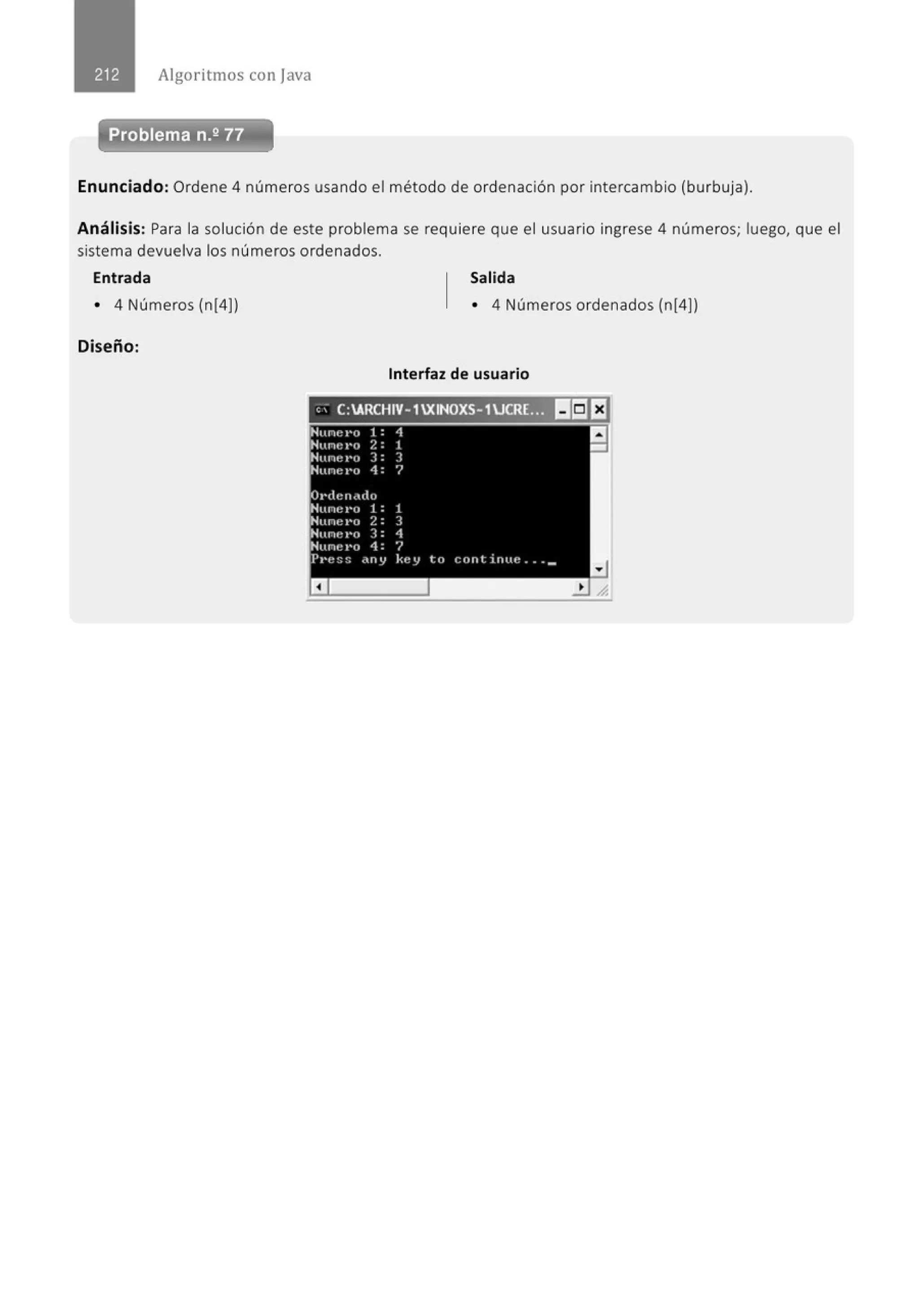 Algoritmos con java
Problema n.2 77
Enunciado: Ordene 4 números usando el método de ordenación por intercambio (burbuja).
Análisis: Para la solución de este problema se requiere que el usuario ingrese 4 números; luego, que el
sistema devuelva los números ordenados.
Entrada Salida
• 4 Números (n[4)) • 4 Números ordenados (n[4))
Diseño:
Interfaz de usuario
" - C:ARCHIV-1XINOXS-1JCRL.-, lli]EJ
 
