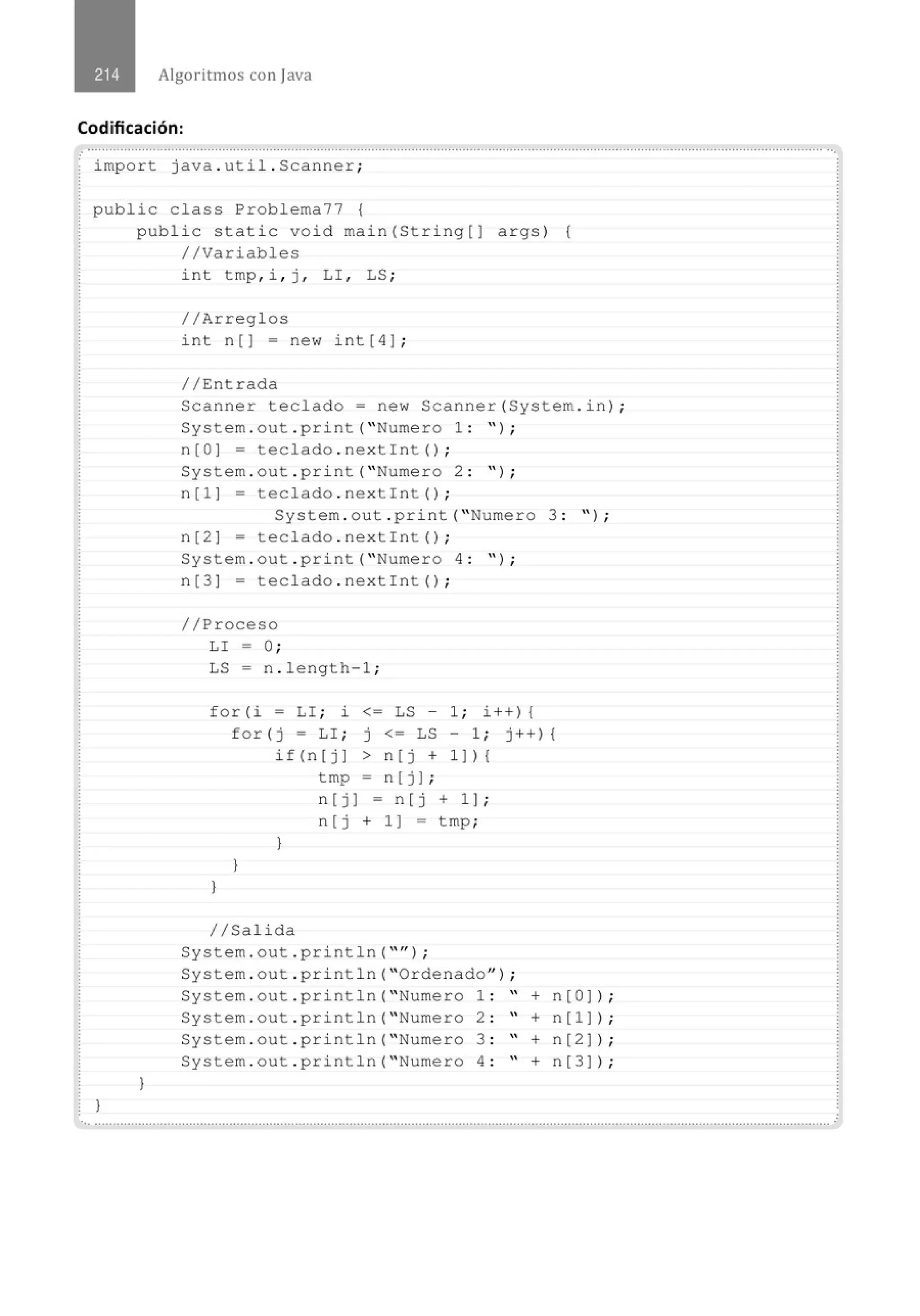 Algoritmos con java
Codificación:
.......................................................................................................'................................................................................................... ...
import java . util . Scanner;
public class Problema77 {
1
public static void main(String[J args) (
//Variables
)
int tmp , i , j , LI , LS ;
//Arreglos
int n () = new int [ 4) ;
//Entrada
Scanner teclado= new Scanner(System . in) ;
System . out . print( " Numero 1 : " ) ;
n(O] = teclado . nextint() ;
System . out . print( " Numero 2 : " ) ;
n[l) = teclado . nextint() ;
System . out . print( " Numero 3 : " ) ;
n[2] - teclado . nextint() ;
System . out . print( " Numero 4 : " ) ;
n[3] = teclado . nextint() ;
//Proceso
LI - O;
LS = n . length-1 ;
f or (i = LI ; ~ <= LS - 1 ; i++) {
for(j = LI ; j <= LS - 1 ; j++) {
)
)
if(n[j] > n[j + 1 ]){
tmp = n(j) ¡
)
n (j) = n[j + 1) ;
n (j + 1 ] = tmp;
//Salida
System . out . println( "" l ;
System . out . println( "Ordenado" ) ;
System . out . println( " Numero 1 : " + n[O)l ;
System . out . println("Numero 2 : " + n[l)) ;
System . out . println( " Numero 3 : " + n[2]) ;
System.out . println( " Numero 4 : " + n[3)) ;
...................................................................................................................................................................................' .........................
 