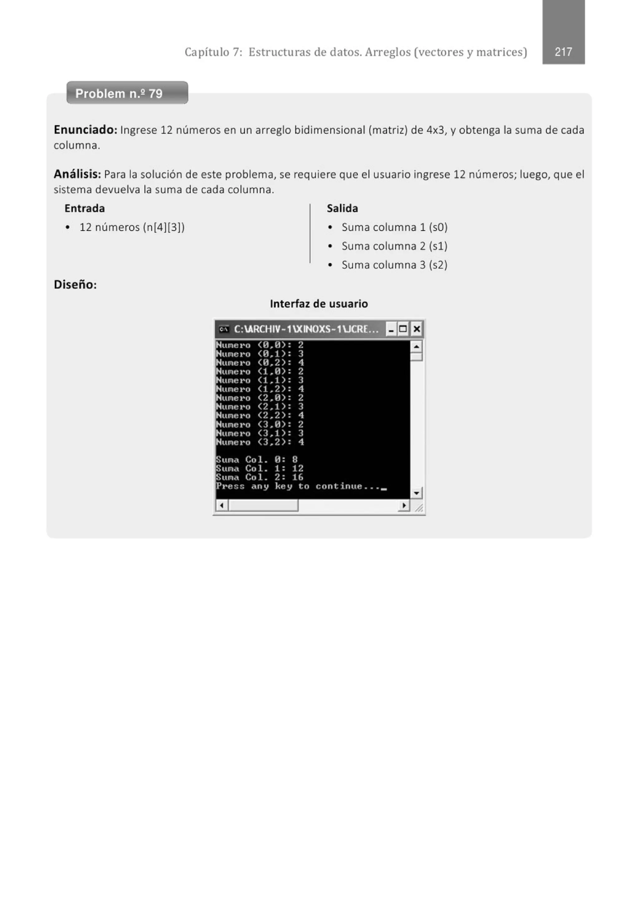 Capítulo 7: Estructuras de datos. Arreglos (vectores y matrices)
Enunciado: Ingrese 12 números en un arreglo bidimensional (matriz) de 4x3, y obtenga la suma de cada
columna.
Análisis: Para la solución de este problema, se requiere que el usuario ingrese 12 números; luego, que el
sistema devuelva la suma de cada columna.
Entrada
• 12 números (n[4](3])
Diseño:
Salida
• Suma columna 1 (sO)
• Suma columna 2 (sl)
• Suma columna 3 (s2)
Interfaz de usuario
'' C:ARCHIV- 1XINOXS- 1UCRE... lf¡E'J
Nunel'o <1-1. {j) : 2
Hunc••o 01.1): 3
Hunt:••o 01.?.): 1
Nune ••o <LID: 2
Nune t•o (1.1): 3
Hu n•~ •·n (1,2): 1
Nune I'O <2.0): 2
Nune I'O <2,1): ]
Nune l'o (2,2): 4
Nune I'O U.H): 2
Nune l'O <3,1): 3
'Hune•·o 0 , 2): 1
Sunn Col. {!: 8
Sun•• Col . 1: 1?.
Sun~ Col. ?.: t(,
Pt•t!ss dny kt!y to continttc ••• _
a
a
•
 