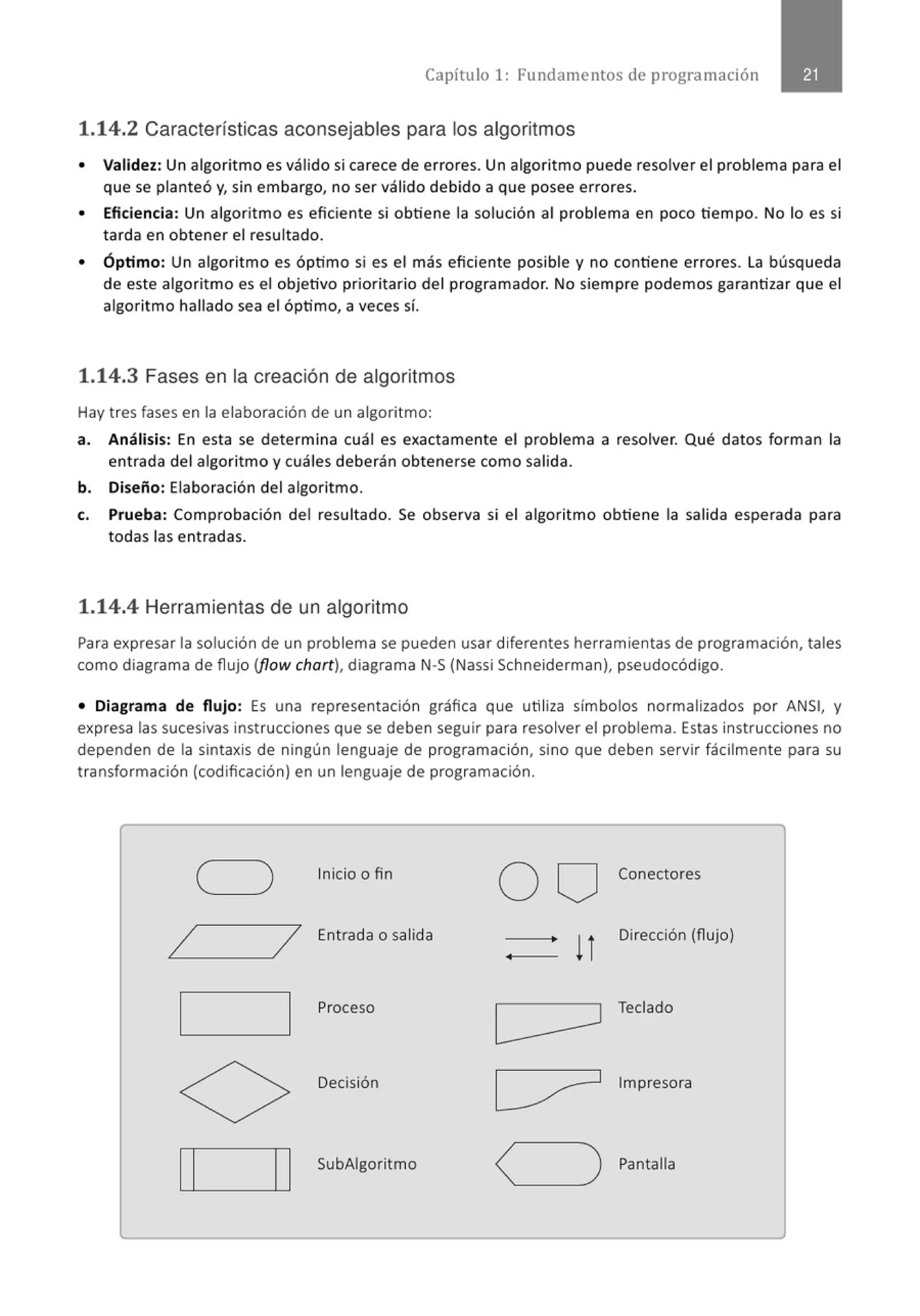 Capítulo 1: Fundamentos de programación
1.14.2 Características aconsejables para los algoritmos
• Validez: Un algorit mo es válido si carece de errores. Un algoritmo puede resolver el problema para el
que se planteó y, sin embargo, no ser válido debido a que posee errores.
• Eficiencia: Un algoritmo es eficiente si obtiene la solución al problema en poco tiempo. No lo es si
tarda en obtener el resultado.
• Óptimo: Un algoritmo es óptimo si es el más eficiente posible y no contiene errores. La búsqueda
de este algorit mo es el objetivo prioritario del programador. No siempre podemos garantizar que el
algoritmo hallado sea el óptimo, a veces sí.
1.14.3 Fases en la creación de algoritmos
Hay tres fases en la elaboración de un algoritmo:
a. Análisis: En esta se determina cuál es exactamente el problema a resolver. Qué datos forman la
entrada del algoritmo y cuáles deberán obtenerse como salida.
b. Diseño: Elaboración del algoritmo.
c. Prueba: Comprobación del resultado. Se observa si el algoritmo obtiene la salida esperada para
todas las entradas.
1.14.4 Herramientas de un algoritmo
Para expresar la solución de un problema se pueden usar diferentes herramientas de programación, tales
como diagrama de flujo (flow chart), diagrama N-S(Nassi Schneiderman), pseudocódigo.
• Diagrama de flujo: Es una representación gráfica que utiliza símbolos normalizados por ANSI, y
expresa las sucesivas instrucciones que se deben seguir para resolver el problema. Estas instrucciones no
dependen de la sintaxis de ningún lenguaje de programación, sino que deben servir fácilmente para su
transformación (codificación) en un lenguaje de programación.
Inicio o fin
o o Conectores
/ / Entrada o salida
!l
Dirección (flujo)
Proceso Teclado
Decisión Impresora
Ll.~...l_ _ _......
l-'1 SubAigoritmo
Pantalla
 