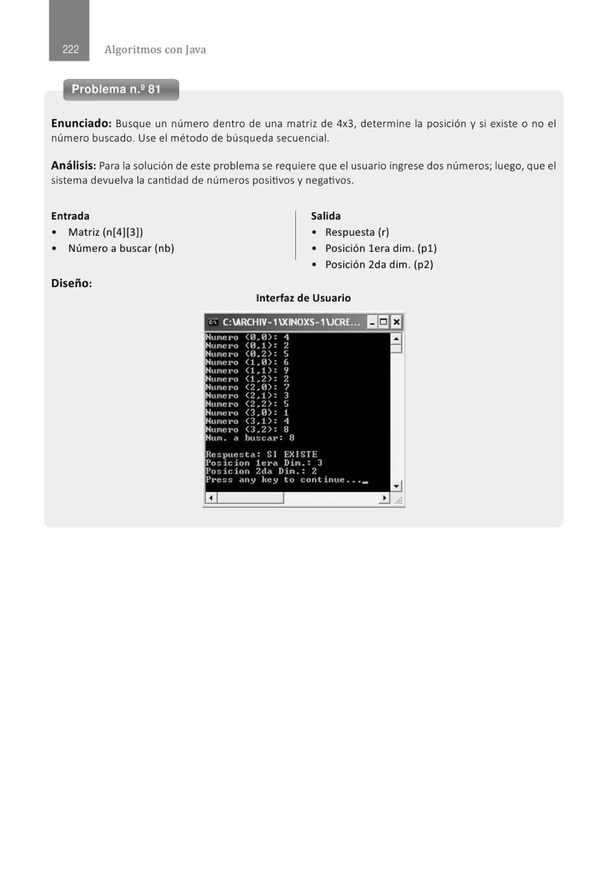 Algoritmos con java
Enunciado: Busque un número dentro de una matriz de 4x3, determine la posición y si existe o no el
número buscado. Use el método de búsqueda secuencial.
Análisis: Para la solución de este problema se requiere que el usuario ingrese dos números; luego, que el
sistema devuelva la cantidad de números positivos y negativos.
Entrada
• Matriz (n[4)(3))
• Número a buscar (nb)
Diseño:
Salida
• Respuesta (r)
• Posición lera dim. (pl )
• Posición 2da dim. (p2)
Interfaz de Usuario
'' C:ARCHIV- 1XINOXS-1UCRL':!il l!i]EJ
Nune t•o <H.H>: 1
Nune t•o (1-1.1): /.
'Nune l'O <H.2): S
Nune J•o ( l.ll>: (,
Nune t•o (1,1): ~
Nune l'O (1,2): 2
Nune t·o <?. . H>: 7
'Nune t•o (2.1): 3
Nune ••o <2.2): S
Hune t•o <J.H>: 1
Nunt: ••o O.!): 1
Nune l'O <3.2): 8
Hun. •• hu:;c,tt•: R
Re!;pue::;tn: S 1 EX 1S TI::
Po::iciorl lt!l"ct Din . : ]
Pn!:icion /.ct,, Din.:?.
P1•ess dny key to continlte ... _
a
a
•
 