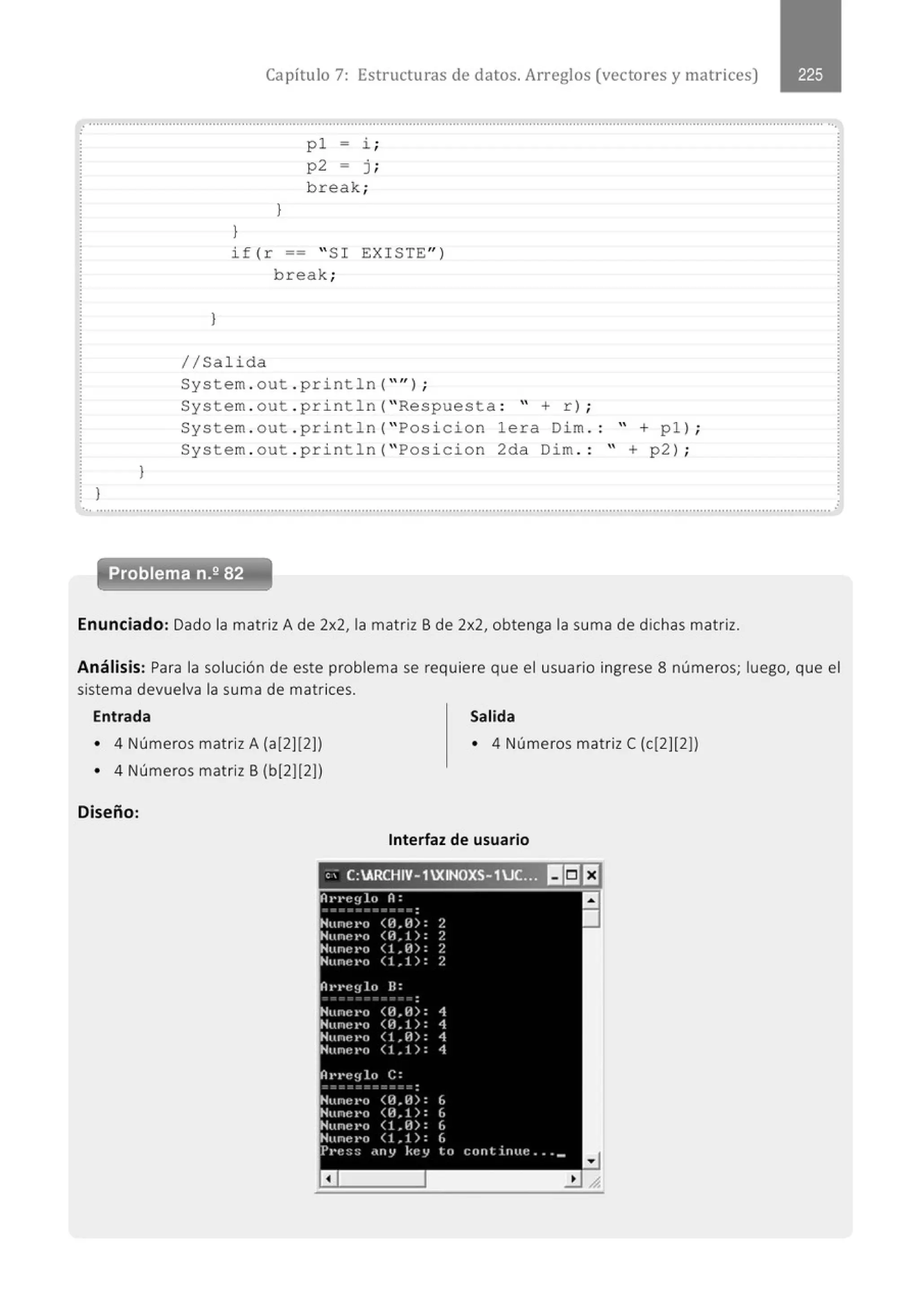 Capítulo 7: Estructuras de datos. Arreglos (vectores y matrices)
........................................................................................................................................................................................................... ..
.
}
}
}
}
}
p l = i ;
p2 = j ;
break;
if(r == " SI EXISTE")
break;
1/Salida
System . out . println( "'');
System . out . pri ntln( " Respuesta : " + r) ;
System . out . println( " Posicion lera Dim . : " + pl ) ;
Sys tem . out . println( " Pos icion 2da Dim . : " + p2) ;
.............................................................................................................................................................................................................
Problema n.2 82
Enunciado: Dado la matriz A de 2x2, la matriz B de 2x2, obtenga la suma de dichas matriz.
Análisis: Para la solución de este problema se requiere que el usuario ingrese 8 números; luego, que el
sistema devuelva la suma de matrices.
Entrada Salida
• 4 Números matrizA (a[2](2)) • 4 Números matriz C(c(2](2])
• 4 Números matriz B (b[2](2))
Diseño:
Interfaz de usuario
e; C:ARCHIV- 1XINOXS- 1JC..~ 11151EJ
Al'l'e~¡lo A:
Hune t•o <ll.ll): 2
Nune t•o <ll.l): ?.
Nunr~ 1'0 (1.11) : ?.
Nune.-o <1.1): ?.
Ot•J'e!Jln B:
- -- -
.
Nune r•o <ll.ll): 1
Hune t•o <ll.l): 1
Nune t•o <t.ll>: 4
Nunr~ t•o (1.1> : 1
At•••eylo C:
Nune t•o OL l1): IJ
Nune.-o <n~1): (,
'Hunct•o ( 1 ~ 11): L
Nunel'o (1 ~ 1): 6
.PI't!:::; •llV kt~y te) c:C)Ittirttlt: ... _
a
1
 
