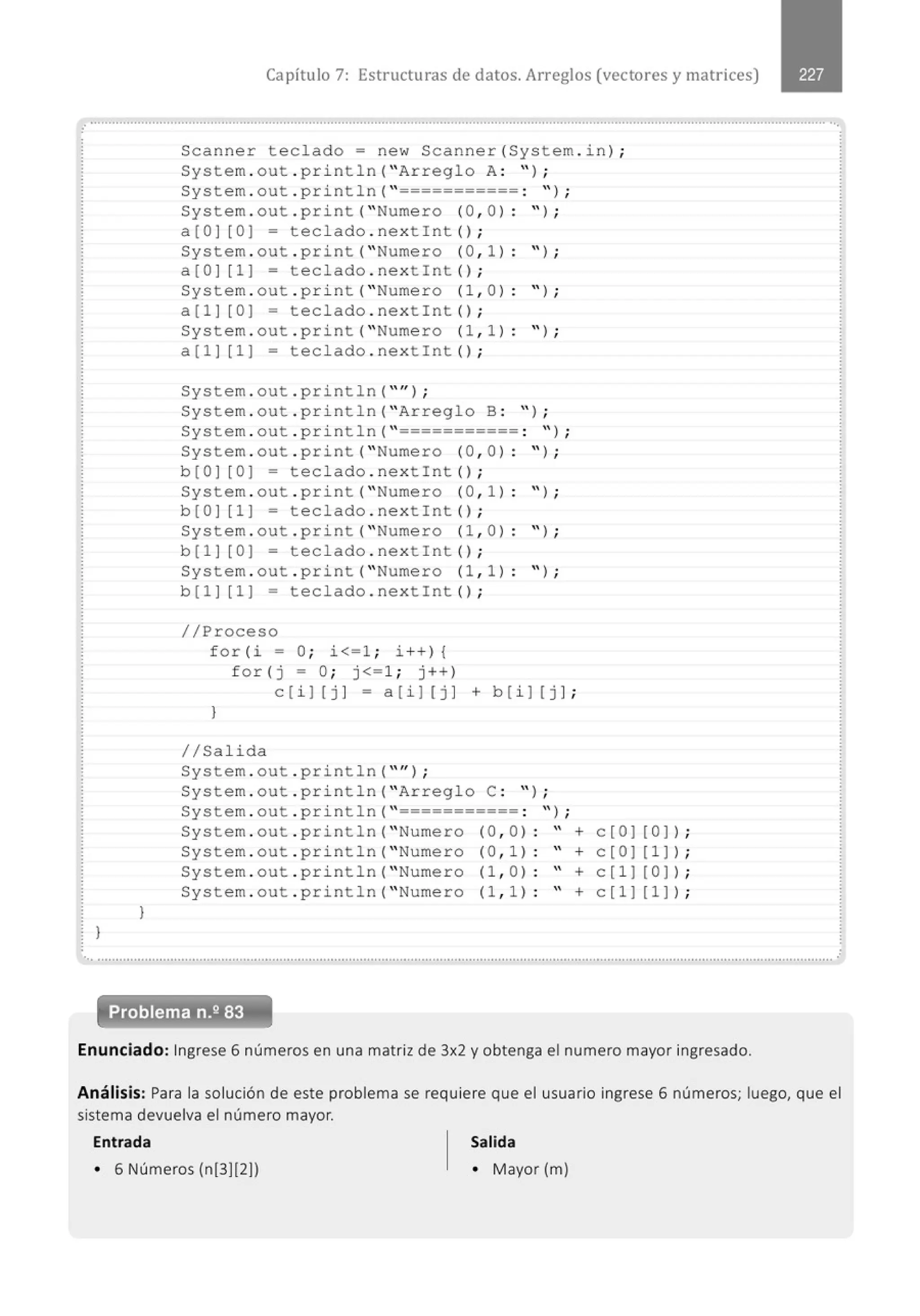 Capítulo 7: Estructuras de datos. Arreglos (vectores y matrices)
......................................................................................................................'....................................................................................'.
)
)
Scanner teclado= new Scanner (System . in ) ;
System . out . pr i ntln( " Arreglo A: " ) ;
System . out . println( " =========== : " ) ;
System . out . pri nt (" Numero (0 , 0 ) : " ) ;
a[O] [0] = teclado . nextint () ;
System . out . print( " Numero (0 , 1) : " ) ;
a[O] [1] = teclado . nextint() ;
System . out . pr i nt (" Numero (1 , 0 ) : " ) ;
a [ 1] [O ] = teclado . next Int () ;
System . out . print( " Numero (1 , 1 ) : " ) ;
a[1] [1] = tecl ado . nex tint () ;
System . out . println( "" ) ;
System . out . pri ntln( " Arreglo B : " ) ;
System . out . print1n( " =========== : '' ) ;
System . out . print (" Numero (0 , 0 ) : " ) ;
b [O] [0] = tec l ado . nex tint () ;
System . out . print( " Numero (0 , 1) : " ) ;
b[O] [1] = teclado . nextint () ;
System . out . print( " Numero (1 , 0 ) : " ) ;
b [1] [0] = teclado . nextint () ;
System . out . print (" Numero (1 , 1) : " ) ;
b[1] [1 ] = tecl ado . nextint () ;
//Proceso
f or ( i = O; i<=l ; i ++) {
for ( j = O; j<=1; j++)
c[i] [j ] = a[i] [j ] + b[i] [j ];
)
//Salida
System . out . println( "" ) ;
System . out . pri ntln( " Arreglo C : " ) ;
System . out . print1n( " =========== : '' ) ;
System . out . print1n (" Numero (0 , 0) " + e [0] [0] ) ;
System . out . pr i ntln( " Numero (0 , 1) " + c[O] [1]) ;
System . out . print1n( "Numero (1 , 0) " + c[1] [0] ) ;
System . out . println( " Numero (1 , 1) " + c[1][1] ) ;
Enunciado: Ingrese 6 números en una matriz de 3x2 y obtenga el numero mayor ingresado.
Análisis: Para la solución de este problema se requiere que el usuario ingrese 6 números; luego, que el
sistema devuelva el número mayor.
Entrada Salida
• 6 Números (n[3][2]) • Mayor (m)
 
