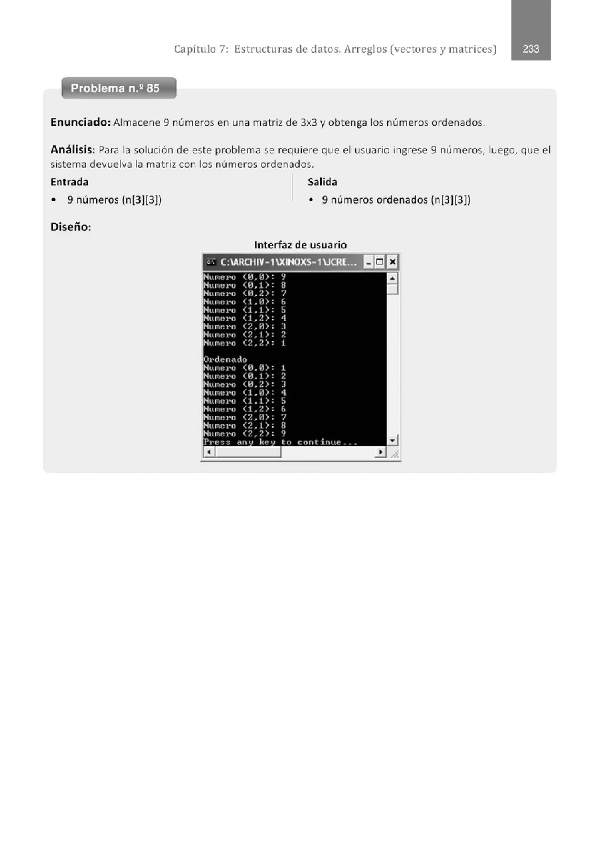 Capítulo 7: Estructuras de datos. Arreglos (vectores y matrices)
Enunciado: Almacene 9 números en una matriz de 3x3 y obtenga los números ordenados.
Análisis: Para la solución de este problema se requiere que el usuario ingrese 9 números; luego, que el
sistema devuelva la matriz con los números ordenados.
Entrada Salida
• 9 números (n[3][3]) • 9 números ordenados (n[3][3])
Diseño:
Interfaz de usuario
" . C:ARCHIV- 1XINOXS- 1UCRL.. I!:II:J
Nune1•o <1-l,¡l): 9
a
Hune I'O <H.!): H
•
Htllli!I'O <H,/.): '/
Nune1·o (1 ,¡j): 6
Hune t•o (!,!): 'J
Hune I'O (1 ,/.): 1
Hunc1·o (2,11): J
Nune¡•o <2,1): 2
Hu ru: I'O <2,/.): 1
Ot•denddo
Huru:l'tl <H.H): 1
Nune I'O <H.!): /.
Hune t•o <H.2): ]
Htlllf'I'C) (1 ,H): 1
Nune t•o (1 ,1 ): ~
Hune I'O (1 ,2): 6
Hunt~ l'n <?.,H): '/
Nune t•o (2,1): 8
Nune t•o <2.2): 9
Pt·t~:::: dlll kt~ 1 lo conl in tu: .. .
 