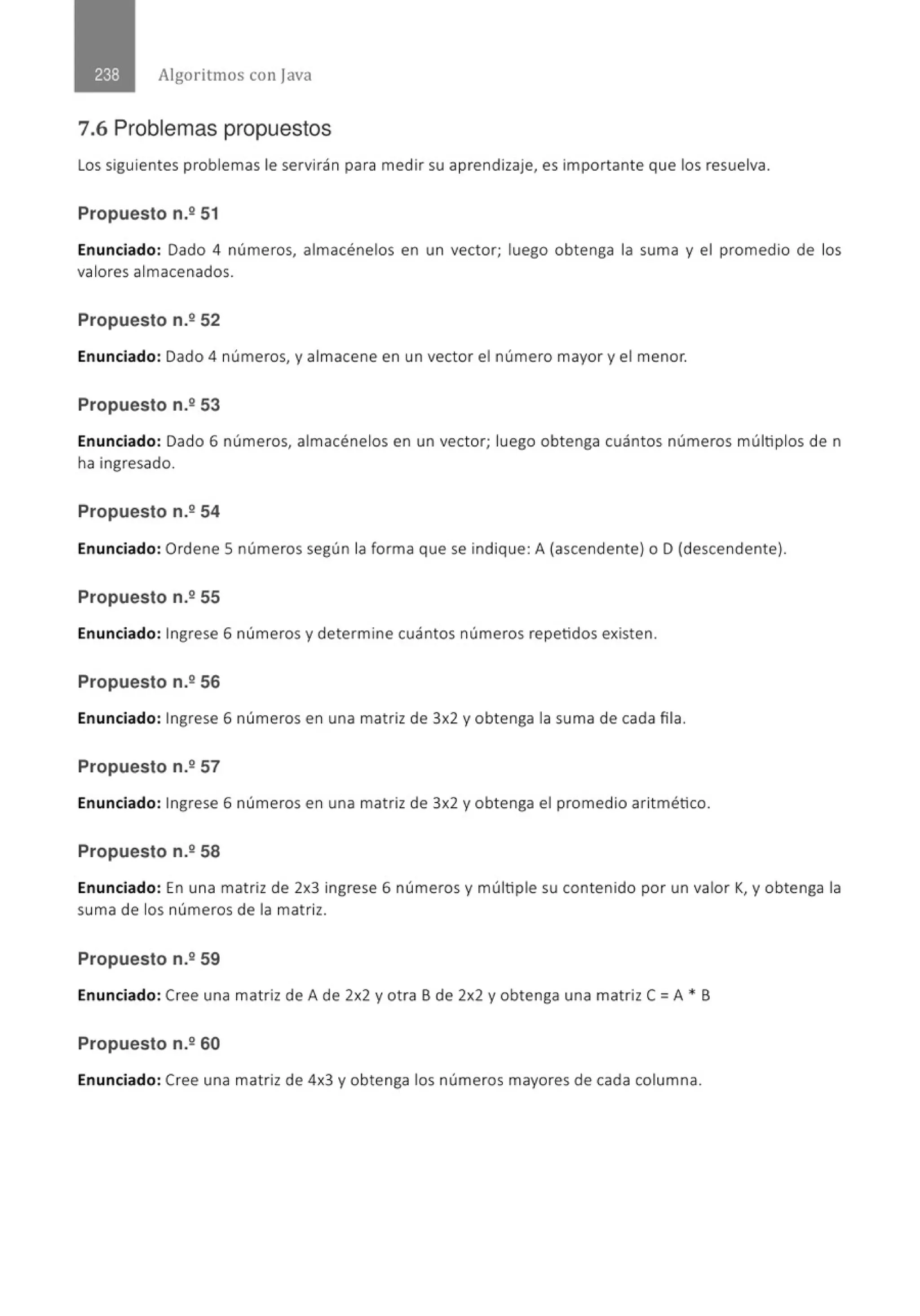 Algoritmos con java
7.6 Problemas propuestos
Los siguientes problemas le servirán para medir su aprendizaje, es importante que los resuelva.
Propuesto n.º 51
Enunciado: Dado 4 números, almacénelos en un vector; luego obtenga la suma y el promedio de los
valores almacenados.
Propuesto n.2 52
Enunciado: Dado 4 números, y almacene en un vector el número mayor y el menor.
Propuesto n.º 53
Enunciado: Dado 6 números, almacénelos en un vector; luego obtenga cuántos números múltiplos de n
ha ingresado.
Propuesto n.2 54
Enunciado: Ordene 5 números según la forma que se indique: A (ascendente) o D (descendente).
Propuesto n.2 55
Enunciado: Ingrese 6 números y determine cuántos números repetidos existen.
Propuesto n.2 56
Enunciado: Ingrese 6 números en una matriz de 3x2 y obtenga la suma de cada fila.
Propuesto n.2 57
Enunciado: Ingrese 6 números en una matriz de 3x2 y obtenga el promedio aritmético.
Propuesto n.2 58
Enunciado: En una matriz de 2x3 ingrese 6 números y múltiple su contenido por un valor K, y obtenga la
suma de los números de la matriz.
Propuesto n.2 59
Enunciado: Cree una matriz de A de 2x2 y otra B de 2x2 y obtenga una matriz C =A • B
Propuesto n.2 60
Enunciado: Cree una matriz de 4x3 y obtenga los números mayores de cada columna.
 