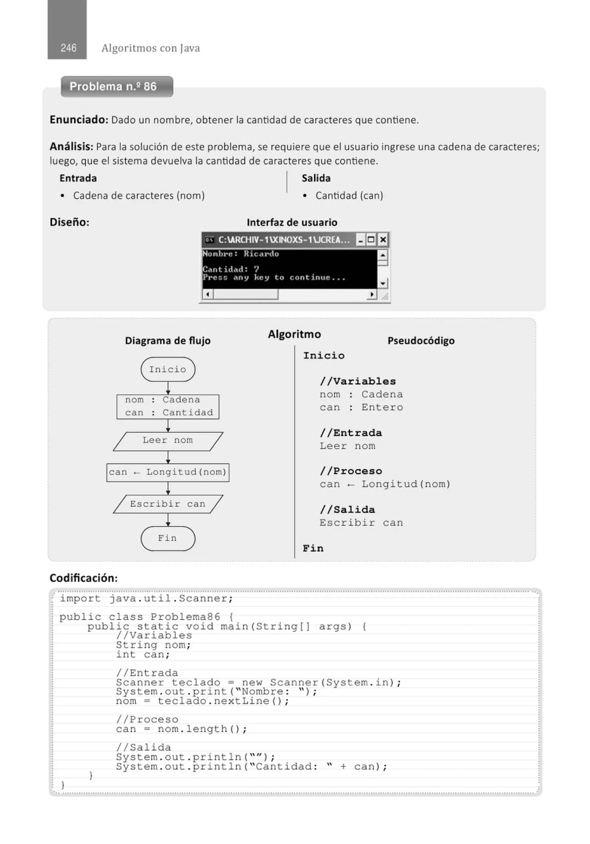 Algoritmos con java
Enunciado: Dado un nombre, obtener la cantidad de caracteres que contiene.
Análisis: Para la solución de este problema, se requiere que el usuario ingrese una cadena de caracteres;
luego, que el sistema devuelva la cantidad de caracteres que contiene.
Entrada Salida
• Cadena de caracteres (nom) • Cantidad (can)
Diseño: Interfaz de usuario
'' C:ARCHIV-1XINOXS-1JCR[A... 111511:1
Diagrama de flujo
nom
can
Inicio
Cadena
Cant i dad
Leer nom
can - Longitud(nom)
E:scribir can
Fin
Algoritmo
Pseudocódigo
Inicio
//Variables
nom : Cadena
can : Enter o
//Entrada
Lee r nom
//Proceso
can - Longi tud (nom )
//Salida
Escrib i r can
Fin
Codificación:
· import java . ut i l. Scanner;
public class Problema86 {
}
public static void main (String[) args ) {
//Variabl es
}
String nom;
i nt can;
//Entrada
Scanne r teclado= new Scanner(System . i n) ;
System . out . print (•Nombre : '' ) ;
nom = tec l ado . nex t Line() ;
//Proceso
can = nom . l e ngth () ;
1/Salida
System . out . println(•'') ;
System . out . pri nt l n (• cantidad : • +can ) ;
·............................................................................................................................................................................................................
 