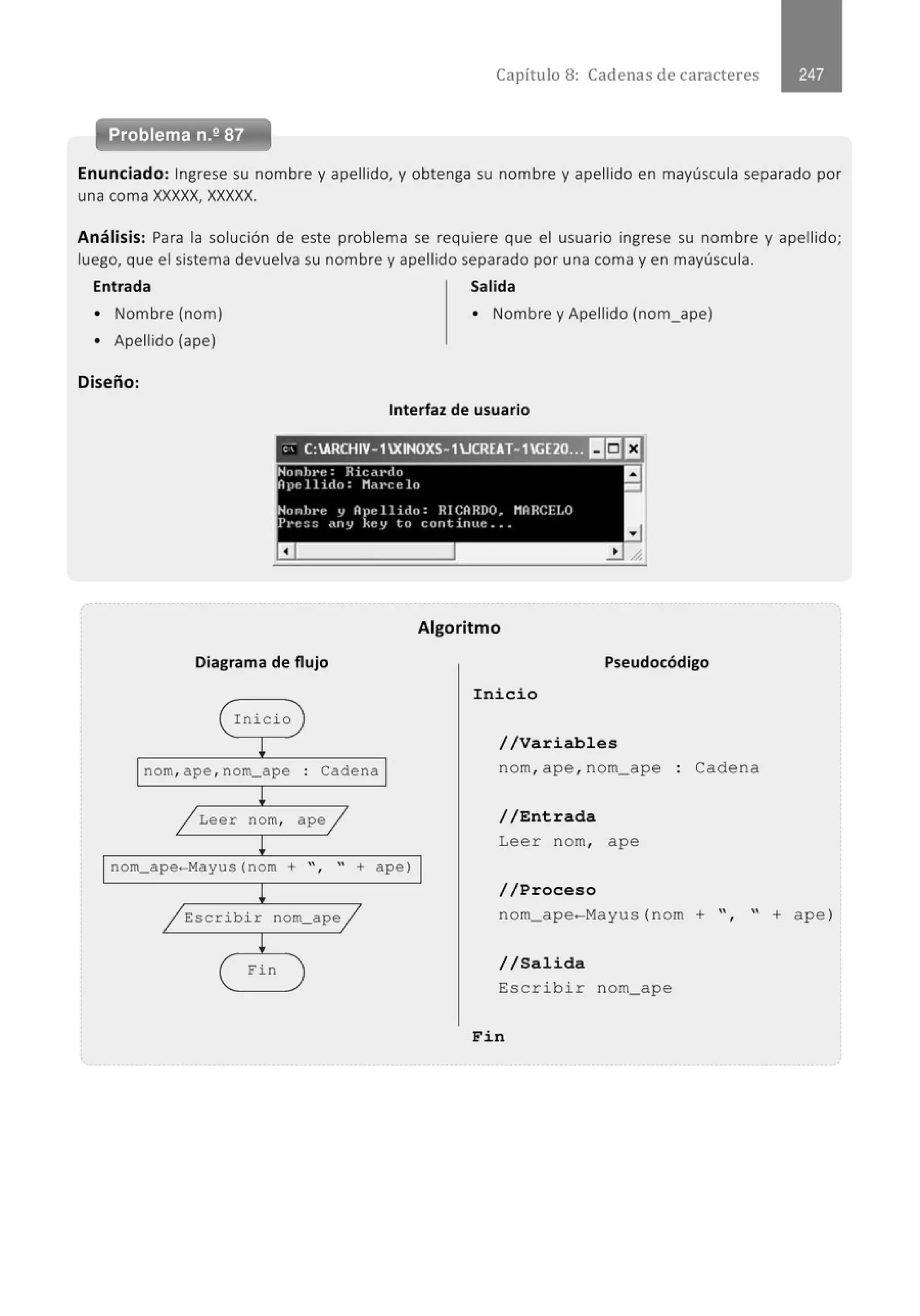 Capítulo 8: Cadenas de caracteres
Problema n.2 87
Enunciado: Ingrese su nombre y apellido, y obtenga su nombre y apellido en mayúscula separado por
una coma XXXXX, XXXXX.
Análisis: Para la solución de este problema se requiere que el usuario ingrese su nombre y apellido;
luego, que el sistema devuelva su nombre y apellido separado por una coma y en mayúscula.
Entrada Salida
• Nombre (nom) • Nombre y Apellido (nom_ape)
• Apellido (ape)
Diseño:
Interfaz de usuario
". C:ARCHIV-1XINOXS-1JCREAT-1GE20¡ ··11:1rJ
Diagrama de flujo
( Inicio
!
nom, ape , nom_ape . Cadena
.
l
/ Leer nom, apej
!
nom_ape- Mayus(nom + " " + a pe)
'
l
~Escribir nom_apej
!
( Fin
Algoritmo
Pseudocódigo
Inicio
//Variables
nom, ape , nom_ape : Cadena
//Entrada
Lee r nom, ape
//Proceso
nom_ ape-Mayus (nom + ", " + ape )
//Salida
Escribir nom_ape
Fin
 