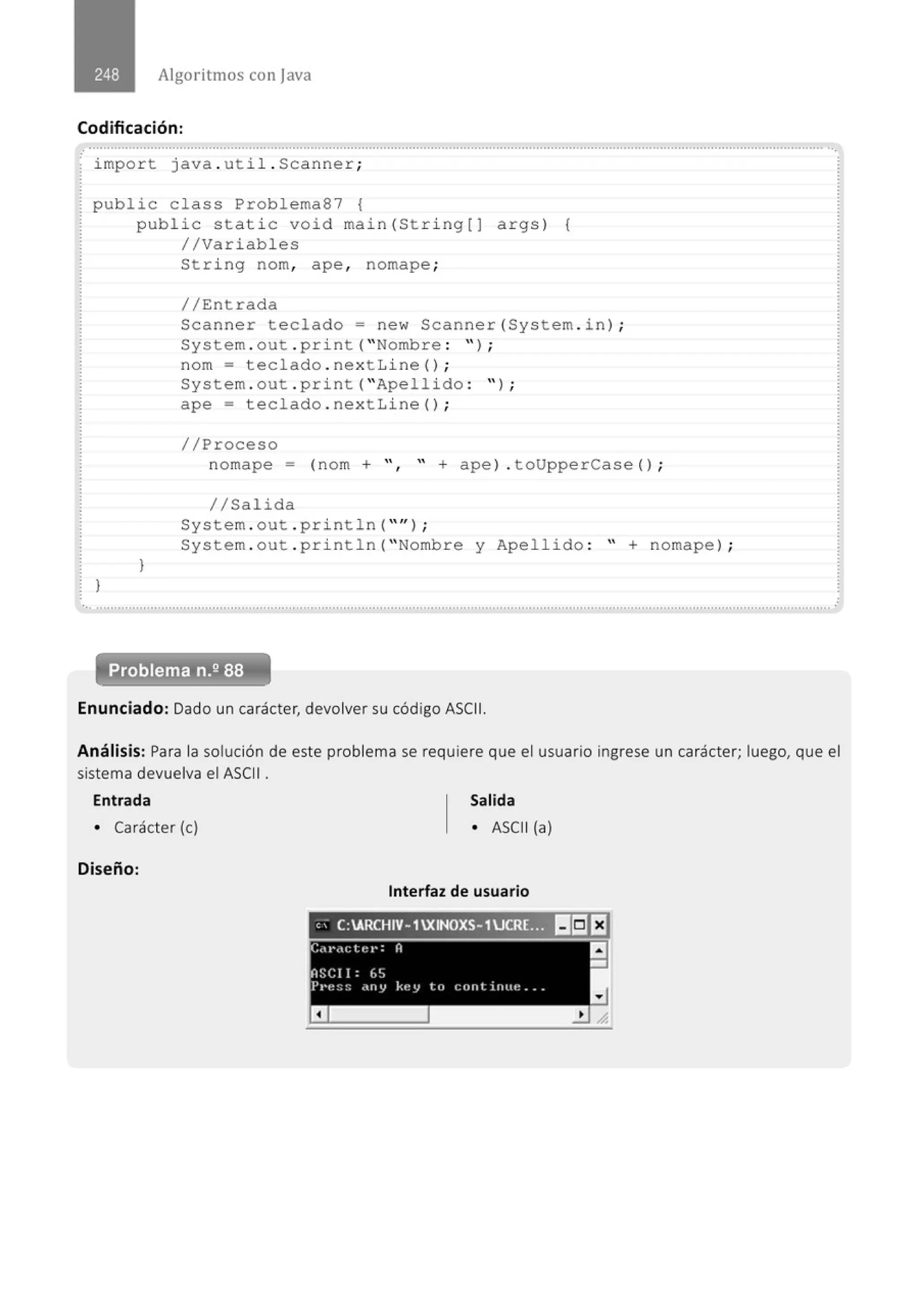Algoritmos con java
Codificación:
..................................................' ....................................................................................................................................................... ' .
· import java . ut il . Scanner;
public class Problema87 {
}
public static void main(String[J args) {
//Variables
}
String nom, ape , nomape ;
//Entrada
Scanner teclado= new Scanner(System . in ) ;
System . out . print( " Nombre : " ) ;
nom = teclado . nextLine() ;
System . out . print( "Apellido : '' ) ;
ape = teclado . nextLine() ;
//Proceso
nomape = (nom + ", " + apel . toUpperCase () ;
//Salida
System . out . println( "" J ;
System . out . pri ntln( " Nombre y Apellido : " + nomape) ;
Problema n.2 88
Enunciado: Dado un carácter, devolver su código ASCII.
Análisis: Para la solución de este problema se requiere que el usuario ingrese un carácter; luego, que el
sistema devuelva el ASCII .
Entrada Salida
• Carácter (e) • ASCII (a)
Diseño:
Interfaz de usuario
, ,
· C:ARCHIV- 1XINOXS- 1UCR(~, ~~~EJ
 