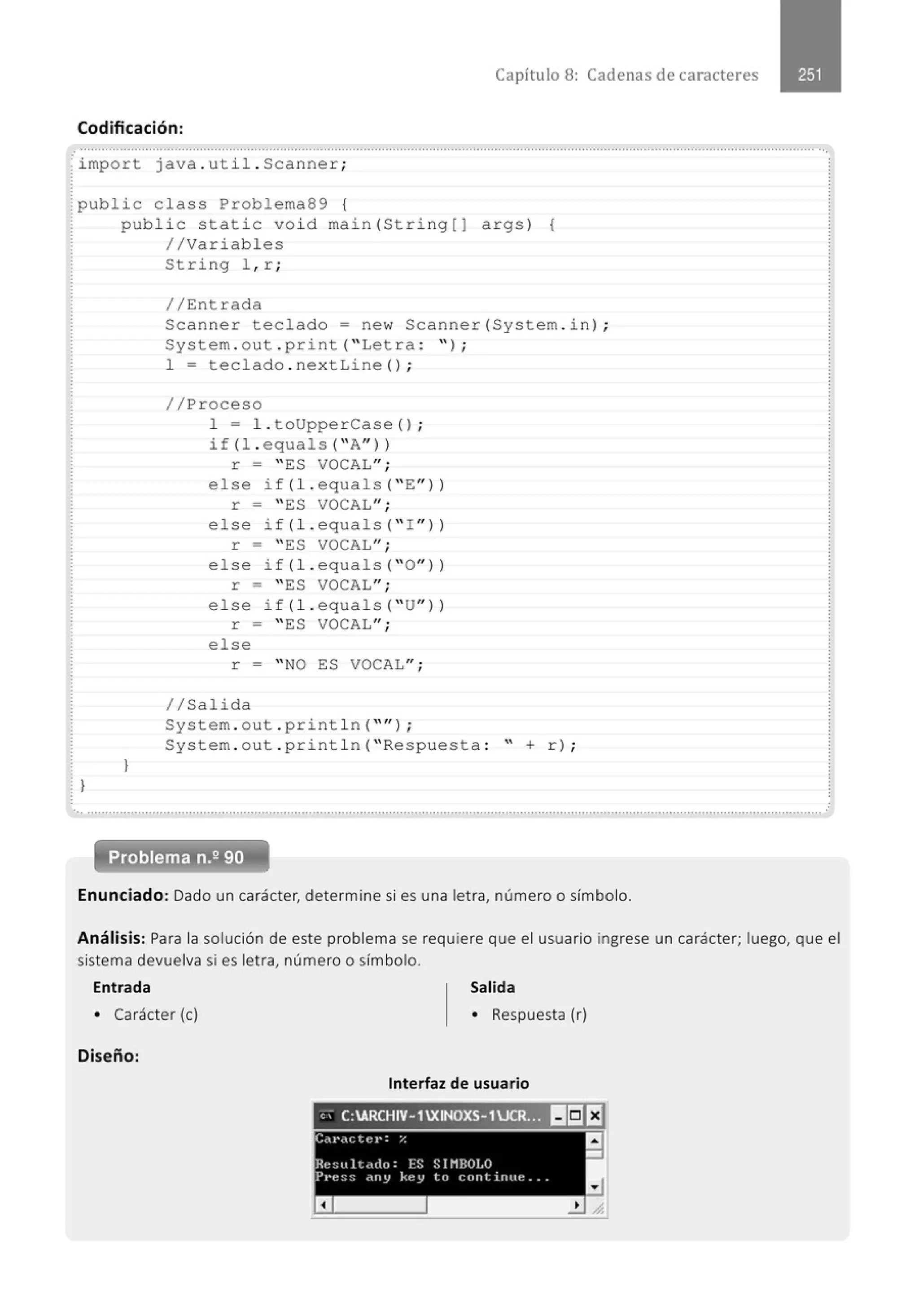 Capítulo 8: Cadenas de caracteres
Codificación:
.·.............................................' .........' ....................................................................................................................................................
· i mpor t java .ut i l . Scanne r ;
public class Problema89 {
}
public static vo id main( St ring [ J args) {
//Variables
}
String l , r ;
//Ent r ada
Scan ner teclado= new Scanner (System . i n);
System . o ut . p rint (" Let r a : " );
1 = teclado . ne x tLine( ) ;
//Proceso
1 = l . toUpperCase () ;
if (l . equals( ''A"ll
r = " ES VOCAL";
else if(l. equals( " E"))
r = " ES VOCAL";
else i f(l. equals( " I " ll
r = " ES VOCAL";
else if (l. equals( ''O"))
r = " ES VOCAL";
else i f (l. equals ("U"))
r = "ES VOCAL" ;
else
r = " NO ES VOCAL";
//Salida
System . o ut . print l n ("" ) ;
System . o ut . pri nt l n (" Respuesta : " + r);
............................................................................................................................................................................................................. .
Enunciado: Dado un carácter, determine si es una letra, número o símbolo.
Análisis: Para la solución de este problema se requiere que el usuario ingrese un carácter; luego, que el
sistema devuelva si es letra, número o símbolo.
Entrada
• Carácter (e)
Diseño:
Salida
• Respuesta (r)
Interfaz de usuario
, ' C:ARCHIV-1XINOXS-1UCRr?l llliJI:I
C,1'(Clt:J•:% a
-
Rt: ::u l t .ulo: FS S1HROI.O
Pl'e:;~; ~ny key lo c:ont inue ...
a
 